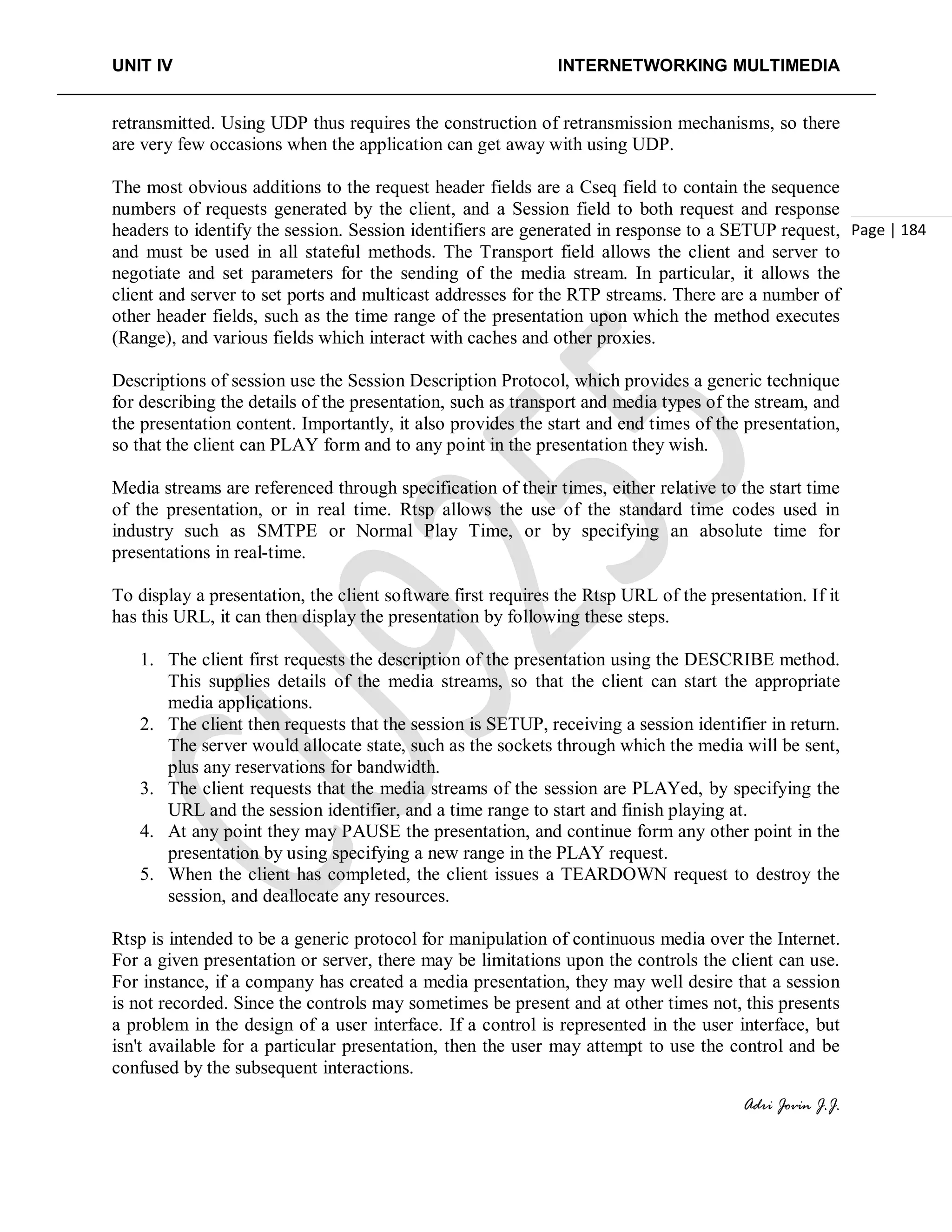UNIT IV INTERNETWORKING MULTIMEDIA
Adri Jovin J.J.
Page | 184
retransmitted. Using UDP thus requires the construction of retransmission mechanisms, so there
are very few occasions when the application can get away with using UDP.
The most obvious additions to the request header fields are a Cseq field to contain the sequence
numbers of requests generated by the client, and a Session field to both request and response
headers to identify the session. Session identifiers are generated in response to a SETUP request,
and must be used in all stateful methods. The Transport field allows the client and server to
negotiate and set parameters for the sending of the media stream. In particular, it allows the
client and server to set ports and multicast addresses for the RTP streams. There are a number of
other header fields, such as the time range of the presentation upon which the method executes
(Range), and various fields which interact with caches and other proxies.
Descriptions of session use the Session Description Protocol, which provides a generic technique
for describing the details of the presentation, such as transport and media types of the stream, and
the presentation content. Importantly, it also provides the start and end times of the presentation,
so that the client can PLAY form and to any point in the presentation they wish.
Media streams are referenced through specification of their times, either relative to the start time
of the presentation, or in real time. Rtsp allows the use of the standard time codes used in
industry such as SMTPE or Normal Play Time, or by specifying an absolute time for
presentations in real-time.
To display a presentation, the client software first requires the Rtsp URL of the presentation. If it
has this URL, it can then display the presentation by following these steps.
1. The client first requests the description of the presentation using the DESCRIBE method.
This supplies details of the media streams, so that the client can start the appropriate
media applications.
2. The client then requests that the session is SETUP, receiving a session identifier in return.
The server would allocate state, such as the sockets through which the media will be sent,
plus any reservations for bandwidth.
3. The client requests that the media streams of the session are PLAYed, by specifying the
URL and the session identifier, and a time range to start and finish playing at.
4. At any point they may PAUSE the presentation, and continue form any other point in the
presentation by using specifying a new range in the PLAY request.
5. When the client has completed, the client issues a TEARDOWN request to destroy the
session, and deallocate any resources.
Rtsp is intended to be a generic protocol for manipulation of continuous media over the Internet.
For a given presentation or server, there may be limitations upon the controls the client can use.
For instance, if a company has created a media presentation, they may well desire that a session
is not recorded. Since the controls may sometimes be present and at other times not, this presents
a problem in the design of a user interface. If a control is represented in the user interface, but
isn't available for a particular presentation, then the user may attempt to use the control and be
confused by the subsequent interactions.
 