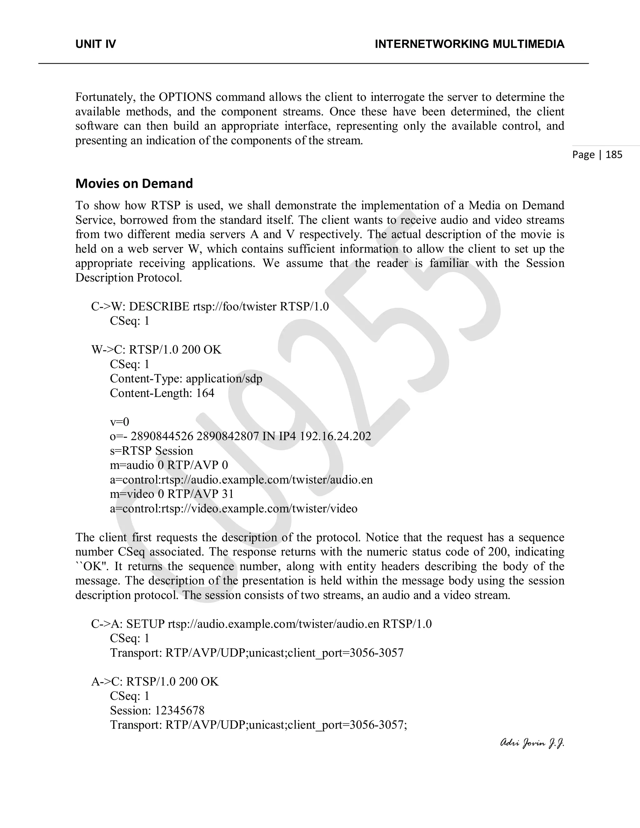 UNIT IV INTERNETWORKING MULTIMEDIA
Adri Jovin J.J.
Page | 185
Fortunately, the OPTIONS command allows the client to interrogate the server to determine the
available methods, and the component streams. Once these have been determined, the client
software can then build an appropriate interface, representing only the available control, and
presenting an indication of the components of the stream.
Movies on Demand
To show how RTSP is used, we shall demonstrate the implementation of a Media on Demand
Service, borrowed from the standard itself. The client wants to receive audio and video streams
from two different media servers A and V respectively. The actual description of the movie is
held on a web server W, which contains sufficient information to allow the client to set up the
appropriate receiving applications. We assume that the reader is familiar with the Session
Description Protocol.
C->W: DESCRIBE rtsp://foo/twister RTSP/1.0
CSeq: 1
W->C: RTSP/1.0 200 OK
CSeq: 1
Content-Type: application/sdp
Content-Length: 164
v=0
o=- 2890844526 2890842807 IN IP4 192.16.24.202
s=RTSP Session
m=audio 0 RTP/AVP 0
a=control:rtsp://audio.example.com/twister/audio.en
m=video 0 RTP/AVP 31
a=control:rtsp://video.example.com/twister/video
The client first requests the description of the protocol. Notice that the request has a sequence
number CSeq associated. The response returns with the numeric status code of 200, indicating
``OK''. It returns the sequence number, along with entity headers describing the body of the
message. The description of the presentation is held within the message body using the session
description protocol. The session consists of two streams, an audio and a video stream.
C->A: SETUP rtsp://audio.example.com/twister/audio.en RTSP/1.0
CSeq: 1
Transport: RTP/AVP/UDP;unicast;client_port=3056-3057
A->C: RTSP/1.0 200 OK
CSeq: 1
Session: 12345678
Transport: RTP/AVP/UDP;unicast;client_port=3056-3057;
 