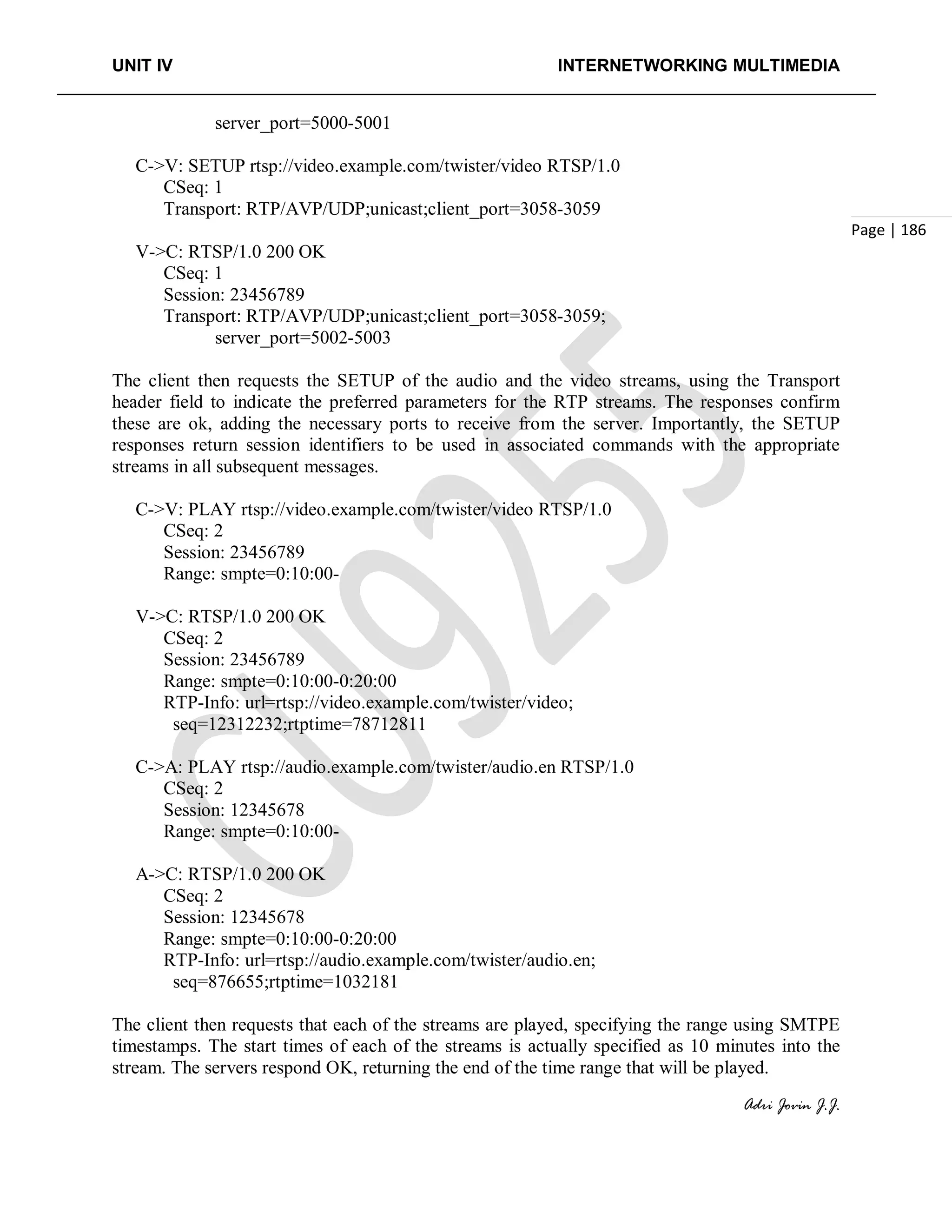 UNIT IV INTERNETWORKING MULTIMEDIA
Adri Jovin J.J.
Page | 186
server_port=5000-5001
C->V: SETUP rtsp://video.example.com/twister/video RTSP/1.0
CSeq: 1
Transport: RTP/AVP/UDP;unicast;client_port=3058-3059
V->C: RTSP/1.0 200 OK
CSeq: 1
Session: 23456789
Transport: RTP/AVP/UDP;unicast;client_port=3058-3059;
server_port=5002-5003
The client then requests the SETUP of the audio and the video streams, using the Transport
header field to indicate the preferred parameters for the RTP streams. The responses confirm
these are ok, adding the necessary ports to receive from the server. Importantly, the SETUP
responses return session identifiers to be used in associated commands with the appropriate
streams in all subsequent messages.
C->V: PLAY rtsp://video.example.com/twister/video RTSP/1.0
CSeq: 2
Session: 23456789
Range: smpte=0:10:00-
V->C: RTSP/1.0 200 OK
CSeq: 2
Session: 23456789
Range: smpte=0:10:00-0:20:00
RTP-Info: url=rtsp://video.example.com/twister/video;
seq=12312232;rtptime=78712811
C->A: PLAY rtsp://audio.example.com/twister/audio.en RTSP/1.0
CSeq: 2
Session: 12345678
Range: smpte=0:10:00-
A->C: RTSP/1.0 200 OK
CSeq: 2
Session: 12345678
Range: smpte=0:10:00-0:20:00
RTP-Info: url=rtsp://audio.example.com/twister/audio.en;
seq=876655;rtptime=1032181
The client then requests that each of the streams are played, specifying the range using SMTPE
timestamps. The start times of each of the streams is actually specified as 10 minutes into the
stream. The servers respond OK, returning the end of the time range that will be played.
 