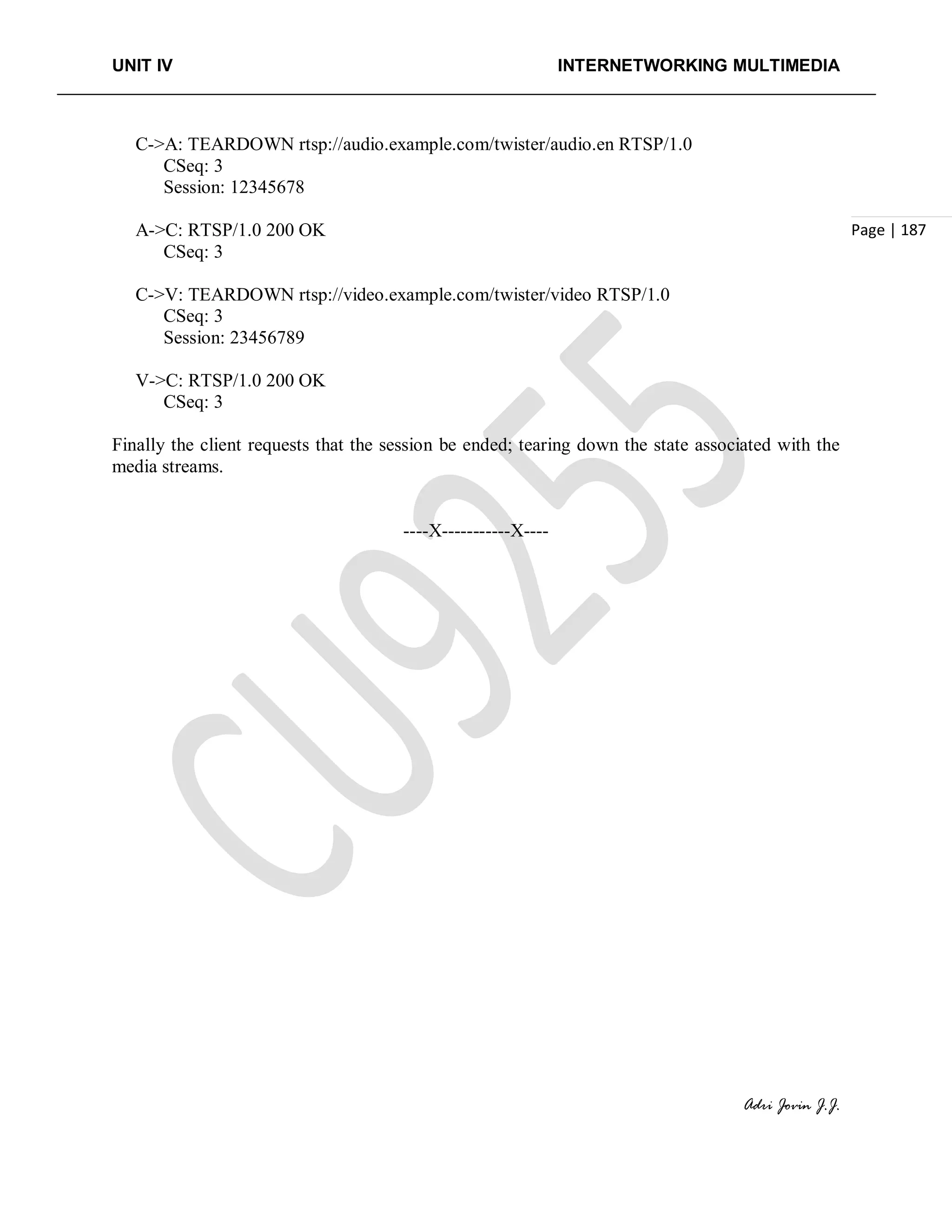 UNIT IV INTERNETWORKING MULTIMEDIA
Adri Jovin J.J.
Page | 187
C->A: TEARDOWN rtsp://audio.example.com/twister/audio.en RTSP/1.0
CSeq: 3
Session: 12345678
A->C: RTSP/1.0 200 OK
CSeq: 3
C->V: TEARDOWN rtsp://video.example.com/twister/video RTSP/1.0
CSeq: 3
Session: 23456789
V->C: RTSP/1.0 200 OK
CSeq: 3
Finally the client requests that the session be ended; tearing down the state associated with the
media streams.
----X-----------X----
 