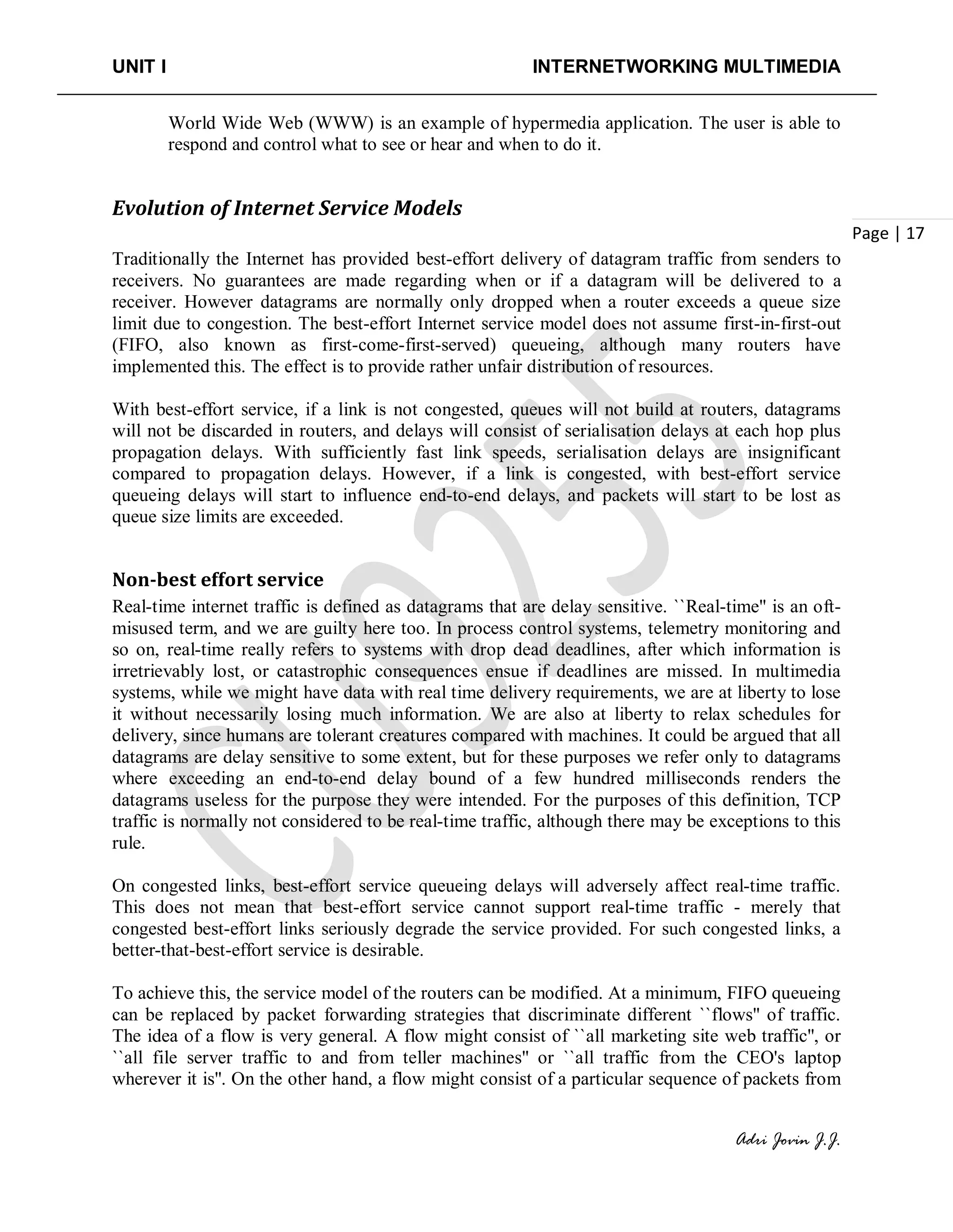 UNIT I INTERNETWORKING MULTIMEDIA
Adri Jovin J.J.
Page | 17
World Wide Web (WWW) is an example of hypermedia application. The user is able to
respond and control what to see or hear and when to do it.
Evolution of Internet Service Models
Traditionally the Internet has provided best-effort delivery of datagram traffic from senders to
receivers. No guarantees are made regarding when or if a datagram will be delivered to a
receiver. However datagrams are normally only dropped when a router exceeds a queue size
limit due to congestion. The best-effort Internet service model does not assume first-in-first-out
(FIFO, also known as first-come-first-served) queueing, although many routers have
implemented this. The effect is to provide rather unfair distribution of resources.
With best-effort service, if a link is not congested, queues will not build at routers, datagrams
will not be discarded in routers, and delays will consist of serialisation delays at each hop plus
propagation delays. With sufficiently fast link speeds, serialisation delays are insignificant
compared to propagation delays. However, if a link is congested, with best-effort service
queueing delays will start to influence end-to-end delays, and packets will start to be lost as
queue size limits are exceeded.
Non-best effort service
Real-time internet traffic is defined as datagrams that are delay sensitive. ``Real-time'' is an oft-
misused term, and we are guilty here too. In process control systems, telemetry monitoring and
so on, real-time really refers to systems with drop dead deadlines, after which information is
irretrievably lost, or catastrophic consequences ensue if deadlines are missed. In multimedia
systems, while we might have data with real time delivery requirements, we are at liberty to lose
it without necessarily losing much information. We are also at liberty to relax schedules for
delivery, since humans are tolerant creatures compared with machines. It could be argued that all
datagrams are delay sensitive to some extent, but for these purposes we refer only to datagrams
where exceeding an end-to-end delay bound of a few hundred milliseconds renders the
datagrams useless for the purpose they were intended. For the purposes of this definition, TCP
traffic is normally not considered to be real-time traffic, although there may be exceptions to this
rule.
On congested links, best-effort service queueing delays will adversely affect real-time traffic.
This does not mean that best-effort service cannot support real-time traffic - merely that
congested best-effort links seriously degrade the service provided. For such congested links, a
better-that-best-effort service is desirable.
To achieve this, the service model of the routers can be modified. At a minimum, FIFO queueing
can be replaced by packet forwarding strategies that discriminate different ``flows'' of traffic.
The idea of a flow is very general. A flow might consist of ``all marketing site web traffic'', or
``all file server traffic to and from teller machines'' or ``all traffic from the CEO's laptop
wherever it is''. On the other hand, a flow might consist of a particular sequence of packets from
 