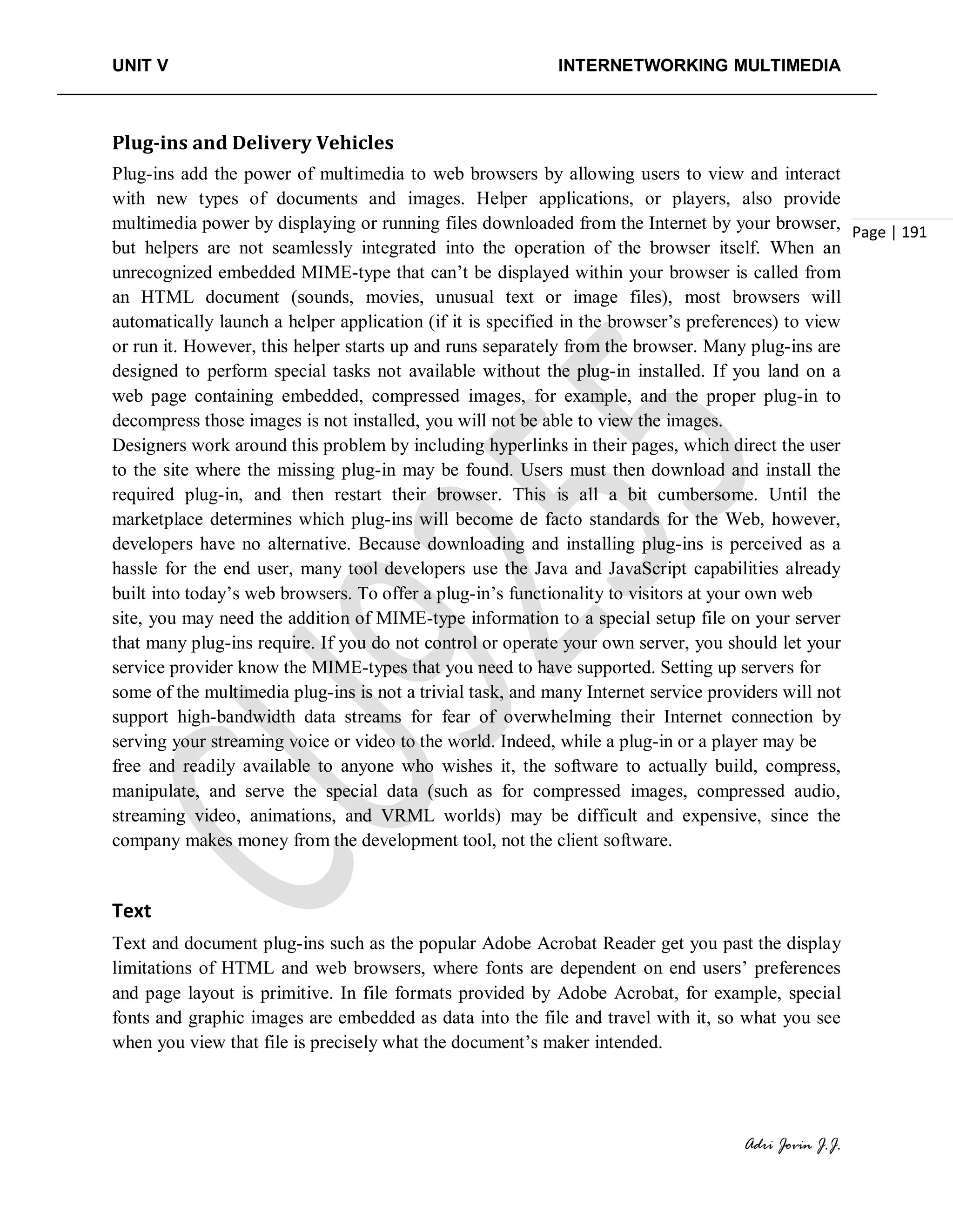 UNIT V INTERNETWORKING MULTIMEDIA
Adri Jovin J.J.
Page | 191
Plug-ins and Delivery Vehicles
Plug-ins add the power of multimedia to web browsers by allowing users to view and interact
with new types of documents and images. Helper applications, or players, also provide
multimedia power by displaying or running files downloaded from the Internet by your browser,
but helpers are not seamlessly integrated into the operation of the browser itself. When an
unrecognized embedded MIME-type that can’t be displayed within your browser is called from
an HTML document (sounds, movies, unusual text or image files), most browsers will
automatically launch a helper application (if it is specified in the browser’s preferences) to view
or run it. However, this helper starts up and runs separately from the browser. Many plug-ins are
designed to perform special tasks not available without the plug-in installed. If you land on a
web page containing embedded, compressed images, for example, and the proper plug-in to
decompress those images is not installed, you will not be able to view the images.
Designers work around this problem by including hyperlinks in their pages, which direct the user
to the site where the missing plug-in may be found. Users must then download and install the
required plug-in, and then restart their browser. This is all a bit cumbersome. Until the
marketplace determines which plug-ins will become de facto standards for the Web, however,
developers have no alternative. Because downloading and installing plug-ins is perceived as a
hassle for the end user, many tool developers use the Java and JavaScript capabilities already
built into today’s web browsers. To offer a plug-in’s functionality to visitors at your own web
site, you may need the addition of MIME-type information to a special setup file on your server
that many plug-ins require. If you do not control or operate your own server, you should let your
service provider know the MIME-types that you need to have supported. Setting up servers for
some of the multimedia plug-ins is not a trivial task, and many Internet service providers will not
support high-bandwidth data streams for fear of overwhelming their Internet connection by
serving your streaming voice or video to the world. Indeed, while a plug-in or a player may be
free and readily available to anyone who wishes it, the software to actually build, compress,
manipulate, and serve the special data (such as for compressed images, compressed audio,
streaming video, animations, and VRML worlds) may be difficult and expensive, since the
company makes money from the development tool, not the client software.
Text
Text and document plug-ins such as the popular Adobe Acrobat Reader get you past the display
limitations of HTML and web browsers, where fonts are dependent on end users’ preferences
and page layout is primitive. In file formats provided by Adobe Acrobat, for example, special
fonts and graphic images are embedded as data into the file and travel with it, so what you see
when you view that file is precisely what the document’s maker intended.
 