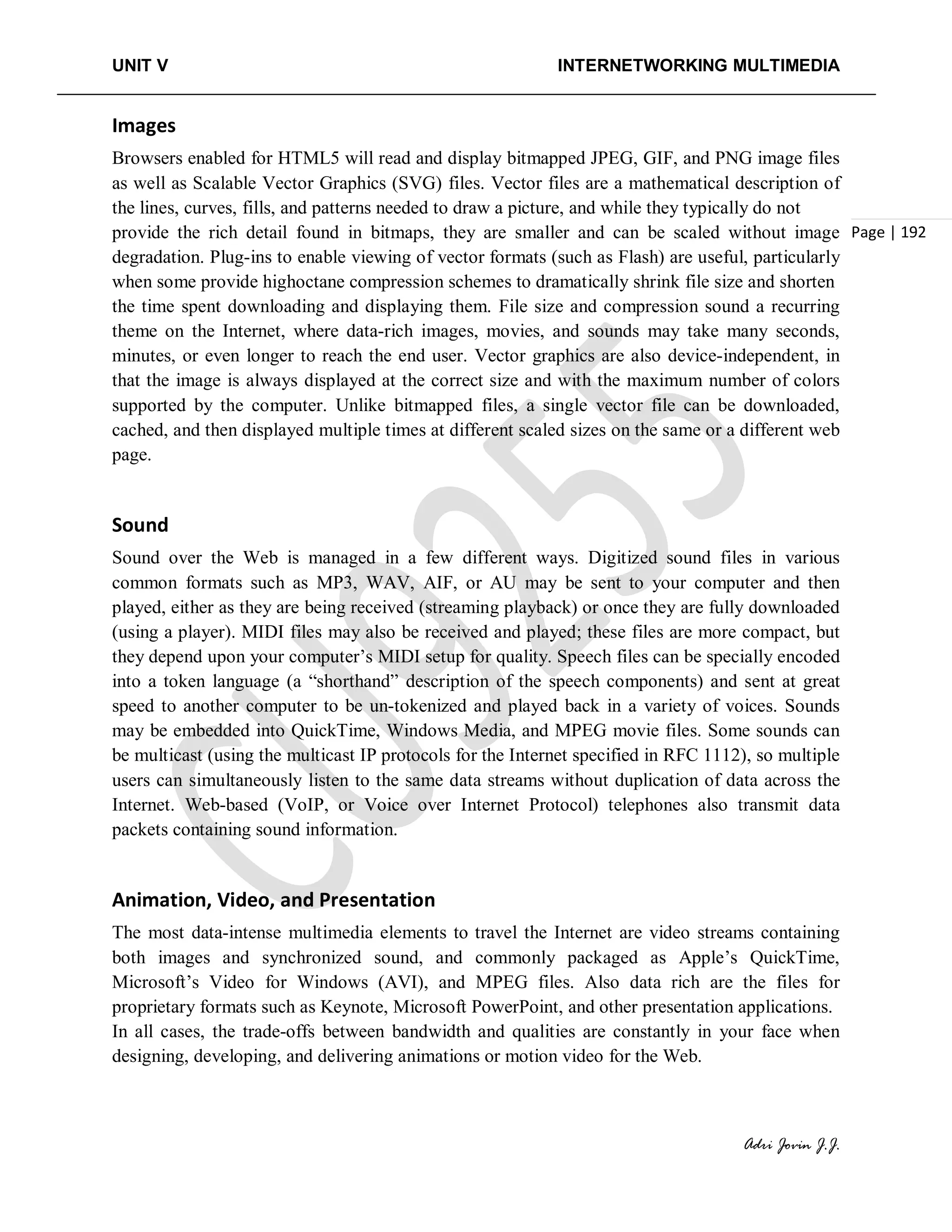 UNIT V INTERNETWORKING MULTIMEDIA
Adri Jovin J.J.
Page | 192
Images
Browsers enabled for HTML5 will read and display bitmapped JPEG, GIF, and PNG image files
as well as Scalable Vector Graphics (SVG) files. Vector files are a mathematical description of
the lines, curves, fills, and patterns needed to draw a picture, and while they typically do not
provide the rich detail found in bitmaps, they are smaller and can be scaled without image
degradation. Plug-ins to enable viewing of vector formats (such as Flash) are useful, particularly
when some provide highoctane compression schemes to dramatically shrink file size and shorten
the time spent downloading and displaying them. File size and compression sound a recurring
theme on the Internet, where data-rich images, movies, and sounds may take many seconds,
minutes, or even longer to reach the end user. Vector graphics are also device-independent, in
that the image is always displayed at the correct size and with the maximum number of colors
supported by the computer. Unlike bitmapped files, a single vector file can be downloaded,
cached, and then displayed multiple times at different scaled sizes on the same or a different web
page.
Sound
Sound over the Web is managed in a few different ways. Digitized sound files in various
common formats such as MP3, WAV, AIF, or AU may be sent to your computer and then
played, either as they are being received (streaming playback) or once they are fully downloaded
(using a player). MIDI files may also be received and played; these files are more compact, but
they depend upon your computer’s MIDI setup for quality. Speech files can be specially encoded
into a token language (a “shorthand” description of the speech components) and sent at great
speed to another computer to be un-tokenized and played back in a variety of voices. Sounds
may be embedded into QuickTime, Windows Media, and MPEG movie files. Some sounds can
be multicast (using the multicast IP protocols for the Internet specified in RFC 1112), so multiple
users can simultaneously listen to the same data streams without duplication of data across the
Internet. Web-based (VoIP, or Voice over Internet Protocol) telephones also transmit data
packets containing sound information.
Animation, Video, and Presentation
The most data-intense multimedia elements to travel the Internet are video streams containing
both images and synchronized sound, and commonly packaged as Apple’s QuickTime,
Microsoft’s Video for Windows (AVI), and MPEG files. Also data rich are the files for
proprietary formats such as Keynote, Microsoft PowerPoint, and other presentation applications.
In all cases, the trade-offs between bandwidth and qualities are constantly in your face when
designing, developing, and delivering animations or motion video for the Web.
 