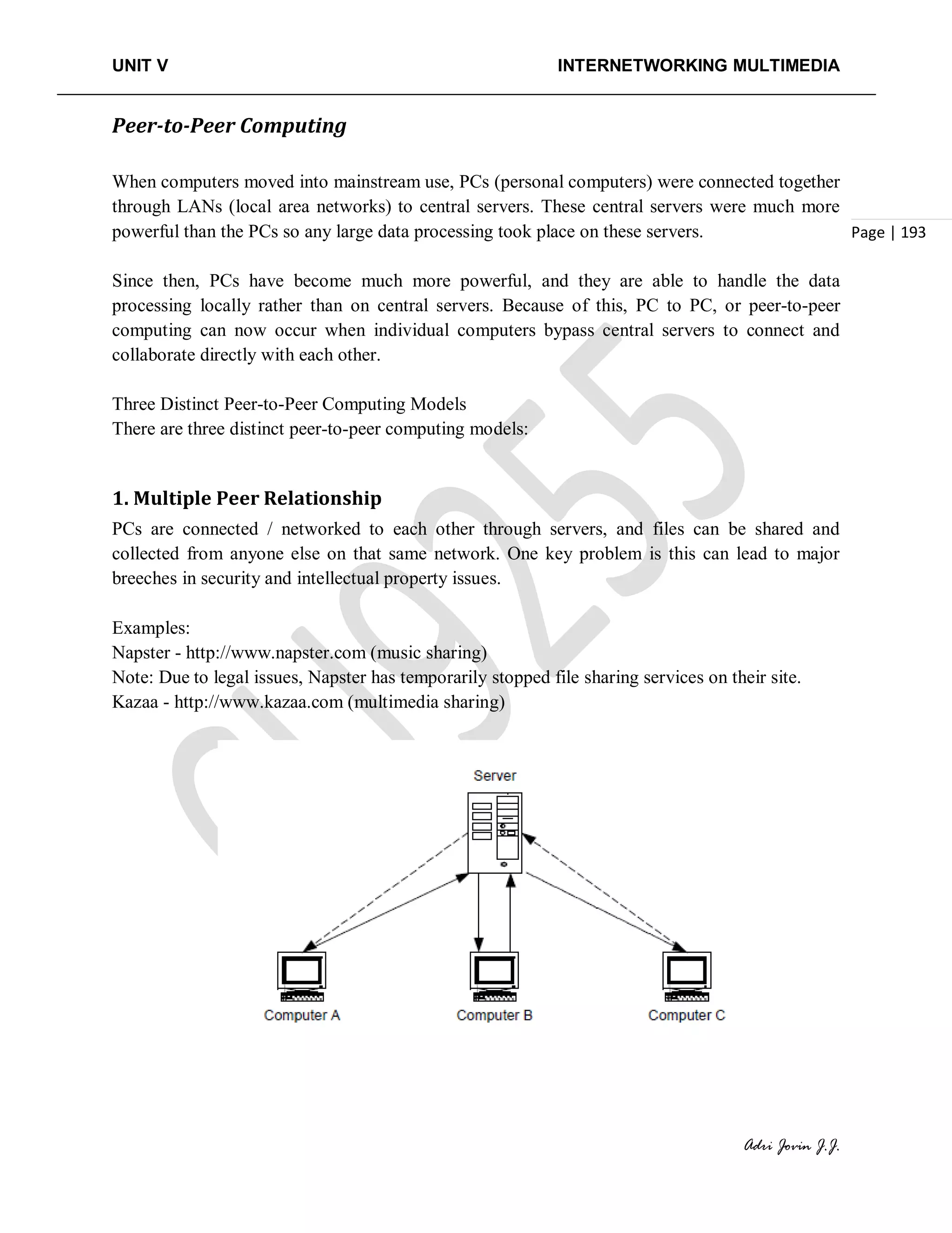 UNIT V INTERNETWORKING MULTIMEDIA
Adri Jovin J.J.
Page | 193
Peer-to-Peer Computing
When computers moved into mainstream use, PCs (personal computers) were connected together
through LANs (local area networks) to central servers. These central servers were much more
powerful than the PCs so any large data processing took place on these servers.
Since then, PCs have become much more powerful, and they are able to handle the data
processing locally rather than on central servers. Because of this, PC to PC, or peer-to-peer
computing can now occur when individual computers bypass central servers to connect and
collaborate directly with each other.
Three Distinct Peer-to-Peer Computing Models
There are three distinct peer-to-peer computing models:
1. Multiple Peer Relationship
PCs are connected / networked to each other through servers, and files can be shared and
collected from anyone else on that same network. One key problem is this can lead to major
breeches in security and intellectual property issues.
Examples:
Napster - http://www.napster.com (music sharing)
Note: Due to legal issues, Napster has temporarily stopped file sharing services on their site.
Kazaa - http://www.kazaa.com (multimedia sharing)
 
