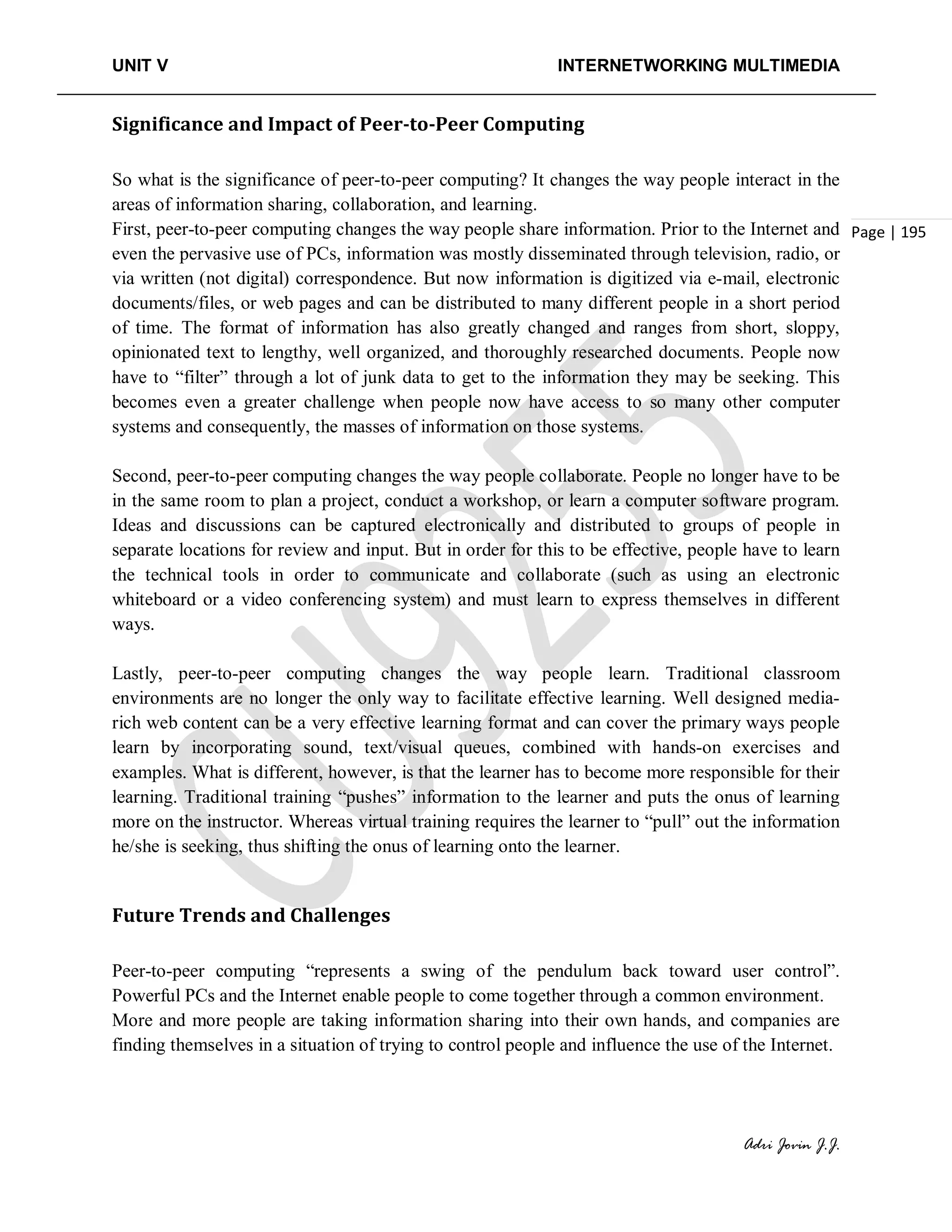 UNIT V INTERNETWORKING MULTIMEDIA
Adri Jovin J.J.
Page | 195
Significance and Impact of Peer-to-Peer Computing
So what is the significance of peer-to-peer computing? It changes the way people interact in the
areas of information sharing, collaboration, and learning.
First, peer-to-peer computing changes the way people share information. Prior to the Internet and
even the pervasive use of PCs, information was mostly disseminated through television, radio, or
via written (not digital) correspondence. But now information is digitized via e-mail, electronic
documents/files, or web pages and can be distributed to many different people in a short period
of time. The format of information has also greatly changed and ranges from short, sloppy,
opinionated text to lengthy, well organized, and thoroughly researched documents. People now
have to “filter” through a lot of junk data to get to the information they may be seeking. This
becomes even a greater challenge when people now have access to so many other computer
systems and consequently, the masses of information on those systems.
Second, peer-to-peer computing changes the way people collaborate. People no longer have to be
in the same room to plan a project, conduct a workshop, or learn a computer software program.
Ideas and discussions can be captured electronically and distributed to groups of people in
separate locations for review and input. But in order for this to be effective, people have to learn
the technical tools in order to communicate and collaborate (such as using an electronic
whiteboard or a video conferencing system) and must learn to express themselves in different
ways.
Lastly, peer-to-peer computing changes the way people learn. Traditional classroom
environments are no longer the only way to facilitate effective learning. Well designed media-
rich web content can be a very effective learning format and can cover the primary ways people
learn by incorporating sound, text/visual queues, combined with hands-on exercises and
examples. What is different, however, is that the learner has to become more responsible for their
learning. Traditional training “pushes” information to the learner and puts the onus of learning
more on the instructor. Whereas virtual training requires the learner to “pull” out the information
he/she is seeking, thus shifting the onus of learning onto the learner.
Future Trends and Challenges
Peer-to-peer computing “represents a swing of the pendulum back toward user control”.
Powerful PCs and the Internet enable people to come together through a common environment.
More and more people are taking information sharing into their own hands, and companies are
finding themselves in a situation of trying to control people and influence the use of the Internet.
 