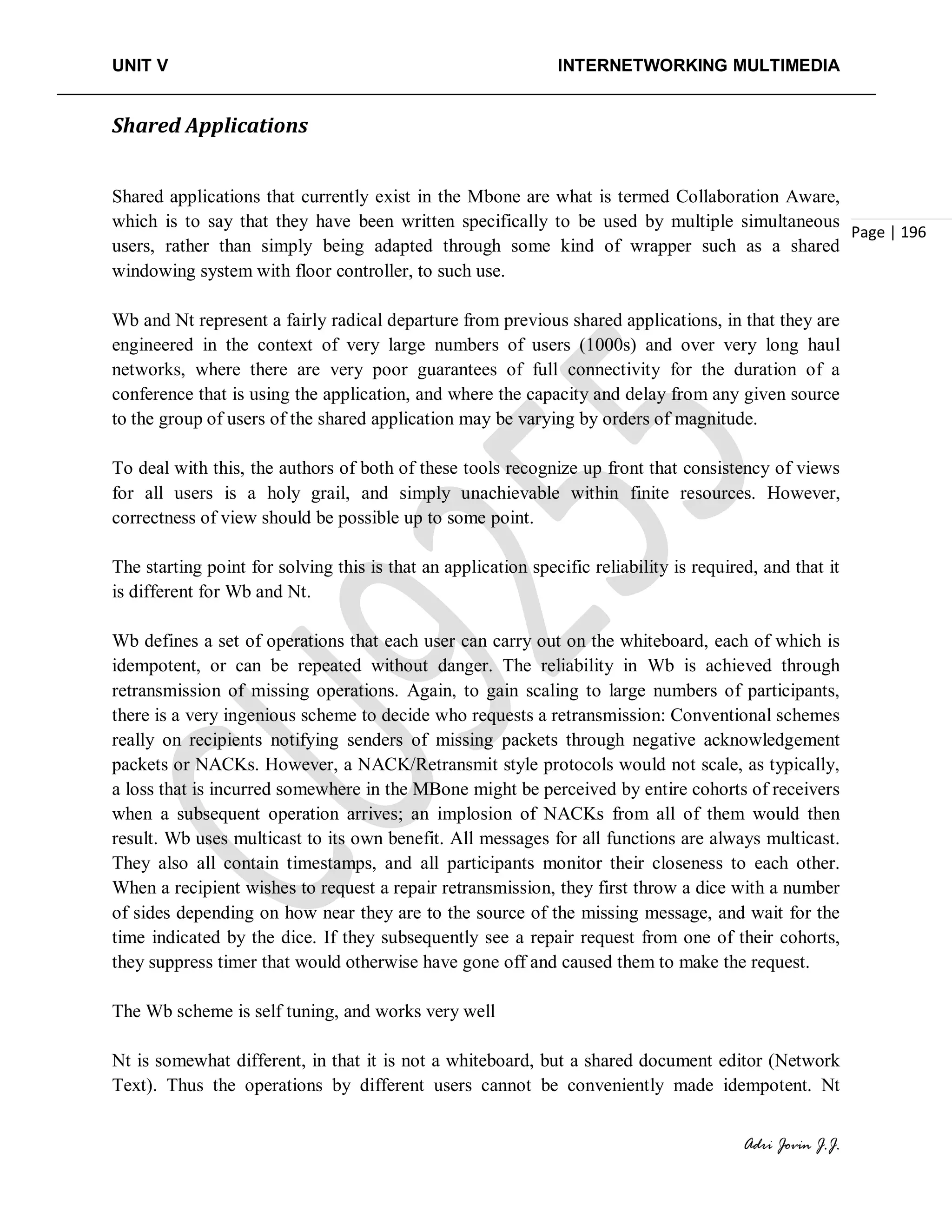 UNIT V INTERNETWORKING MULTIMEDIA
Adri Jovin J.J.
Page | 196
Shared Applications
Shared applications that currently exist in the Mbone are what is termed Collaboration Aware,
which is to say that they have been written specifically to be used by multiple simultaneous
users, rather than simply being adapted through some kind of wrapper such as a shared
windowing system with floor controller, to such use.
Wb and Nt represent a fairly radical departure from previous shared applications, in that they are
engineered in the context of very large numbers of users (1000s) and over very long haul
networks, where there are very poor guarantees of full connectivity for the duration of a
conference that is using the application, and where the capacity and delay from any given source
to the group of users of the shared application may be varying by orders of magnitude.
To deal with this, the authors of both of these tools recognize up front that consistency of views
for all users is a holy grail, and simply unachievable within finite resources. However,
correctness of view should be possible up to some point.
The starting point for solving this is that an application specific reliability is required, and that it
is different for Wb and Nt.
Wb defines a set of operations that each user can carry out on the whiteboard, each of which is
idempotent, or can be repeated without danger. The reliability in Wb is achieved through
retransmission of missing operations. Again, to gain scaling to large numbers of participants,
there is a very ingenious scheme to decide who requests a retransmission: Conventional schemes
really on recipients notifying senders of missing packets through negative acknowledgement
packets or NACKs. However, a NACK/Retransmit style protocols would not scale, as typically,
a loss that is incurred somewhere in the MBone might be perceived by entire cohorts of receivers
when a subsequent operation arrives; an implosion of NACKs from all of them would then
result. Wb uses multicast to its own benefit. All messages for all functions are always multicast.
They also all contain timestamps, and all participants monitor their closeness to each other.
When a recipient wishes to request a repair retransmission, they first throw a dice with a number
of sides depending on how near they are to the source of the missing message, and wait for the
time indicated by the dice. If they subsequently see a repair request from one of their cohorts,
they suppress timer that would otherwise have gone off and caused them to make the request.
The Wb scheme is self tuning, and works very well
Nt is somewhat different, in that it is not a whiteboard, but a shared document editor (Network
Text). Thus the operations by different users cannot be conveniently made idempotent. Nt
 
