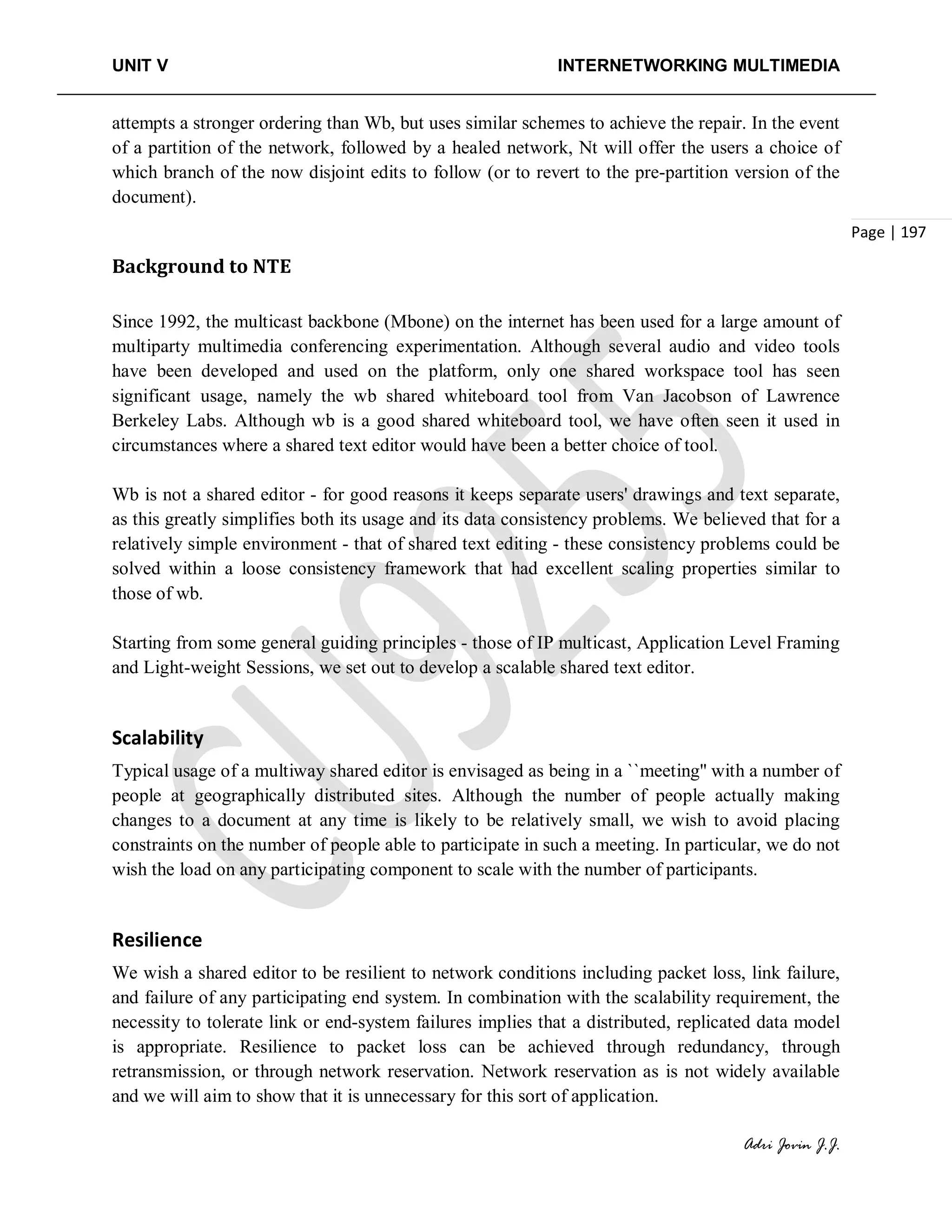 UNIT V INTERNETWORKING MULTIMEDIA
Adri Jovin J.J.
Page | 197
attempts a stronger ordering than Wb, but uses similar schemes to achieve the repair. In the event
of a partition of the network, followed by a healed network, Nt will offer the users a choice of
which branch of the now disjoint edits to follow (or to revert to the pre-partition version of the
document).
Background to NTE
Since 1992, the multicast backbone (Mbone) on the internet has been used for a large amount of
multiparty multimedia conferencing experimentation. Although several audio and video tools
have been developed and used on the platform, only one shared workspace tool has seen
significant usage, namely the wb shared whiteboard tool from Van Jacobson of Lawrence
Berkeley Labs. Although wb is a good shared whiteboard tool, we have often seen it used in
circumstances where a shared text editor would have been a better choice of tool.
Wb is not a shared editor - for good reasons it keeps separate users' drawings and text separate,
as this greatly simplifies both its usage and its data consistency problems. We believed that for a
relatively simple environment - that of shared text editing - these consistency problems could be
solved within a loose consistency framework that had excellent scaling properties similar to
those of wb.
Starting from some general guiding principles - those of IP multicast, Application Level Framing
and Light-weight Sessions, we set out to develop a scalable shared text editor.
Scalability
Typical usage of a multiway shared editor is envisaged as being in a ``meeting'' with a number of
people at geographically distributed sites. Although the number of people actually making
changes to a document at any time is likely to be relatively small, we wish to avoid placing
constraints on the number of people able to participate in such a meeting. In particular, we do not
wish the load on any participating component to scale with the number of participants.
Resilience
We wish a shared editor to be resilient to network conditions including packet loss, link failure,
and failure of any participating end system. In combination with the scalability requirement, the
necessity to tolerate link or end-system failures implies that a distributed, replicated data model
is appropriate. Resilience to packet loss can be achieved through redundancy, through
retransmission, or through network reservation. Network reservation as is not widely available
and we will aim to show that it is unnecessary for this sort of application.
 