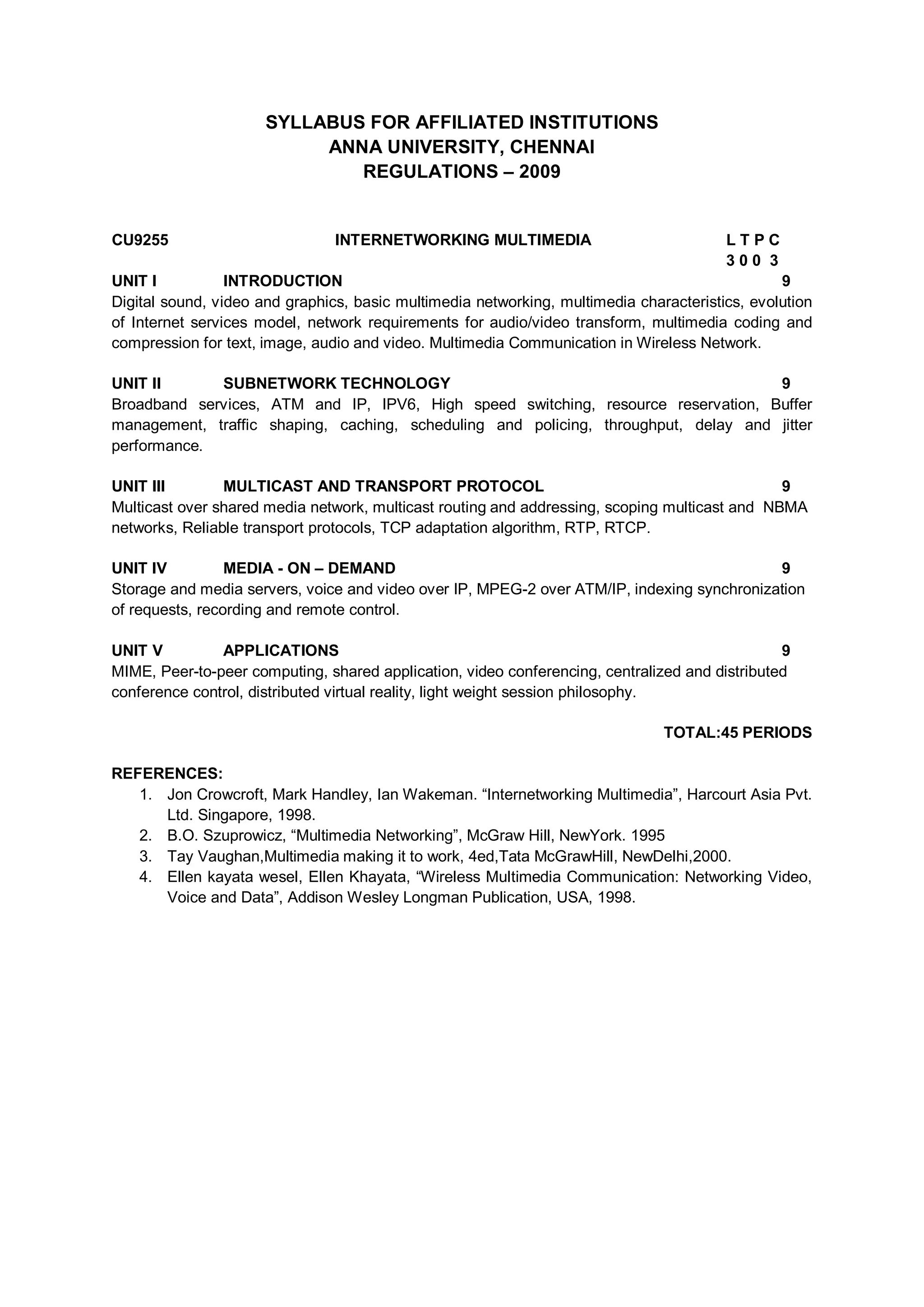 SYLLABUS FOR AFFILIATED INSTITUTIONS
ANNA UNIVERSITY, CHENNAI
REGULATIONS – 2009
CU9255 INTERNETWORKING MULTIMEDIA L T P C
3 0 0 3
UNIT I INTRODUCTION 9
Digital sound, video and graphics, basic multimedia networking, multimedia characteristics, evolution
of Internet services model, network requirements for audio/video transform, multimedia coding and
compression for text, image, audio and video. Multimedia Communication in Wireless Network.
UNIT II SUBNETWORK TECHNOLOGY 9
Broadband services, ATM and IP, IPV6, High speed switching, resource reservation, Buffer
management, traffic shaping, caching, scheduling and policing, throughput, delay and jitter
performance.
UNIT III MULTICAST AND TRANSPORT PROTOCOL 9
Multicast over shared media network, multicast routing and addressing, scoping multicast and NBMA
networks, Reliable transport protocols, TCP adaptation algorithm, RTP, RTCP.
UNIT IV MEDIA - ON – DEMAND 9
Storage and media servers, voice and video over IP, MPEG-2 over ATM/IP, indexing synchronization
of requests, recording and remote control.
UNIT V APPLICATIONS 9
MIME, Peer-to-peer computing, shared application, video conferencing, centralized and distributed
conference control, distributed virtual reality, light weight session philosophy.
TOTAL:45 PERIODS
REFERENCES:
1. Jon Crowcroft, Mark Handley, Ian Wakeman. “Internetworking Multimedia”, Harcourt Asia Pvt.
Ltd. Singapore, 1998.
2. B.O. Szuprowicz, “Multimedia Networking”, McGraw Hill, NewYork. 1995
3. Tay Vaughan,Multimedia making it to work, 4ed,Tata McGrawHill, NewDelhi,2000.
4. Ellen kayata wesel, Ellen Khayata, “Wireless Multimedia Communication: Networking Video,
Voice and Data”, Addison Wesley Longman Publication, USA, 1998.
 