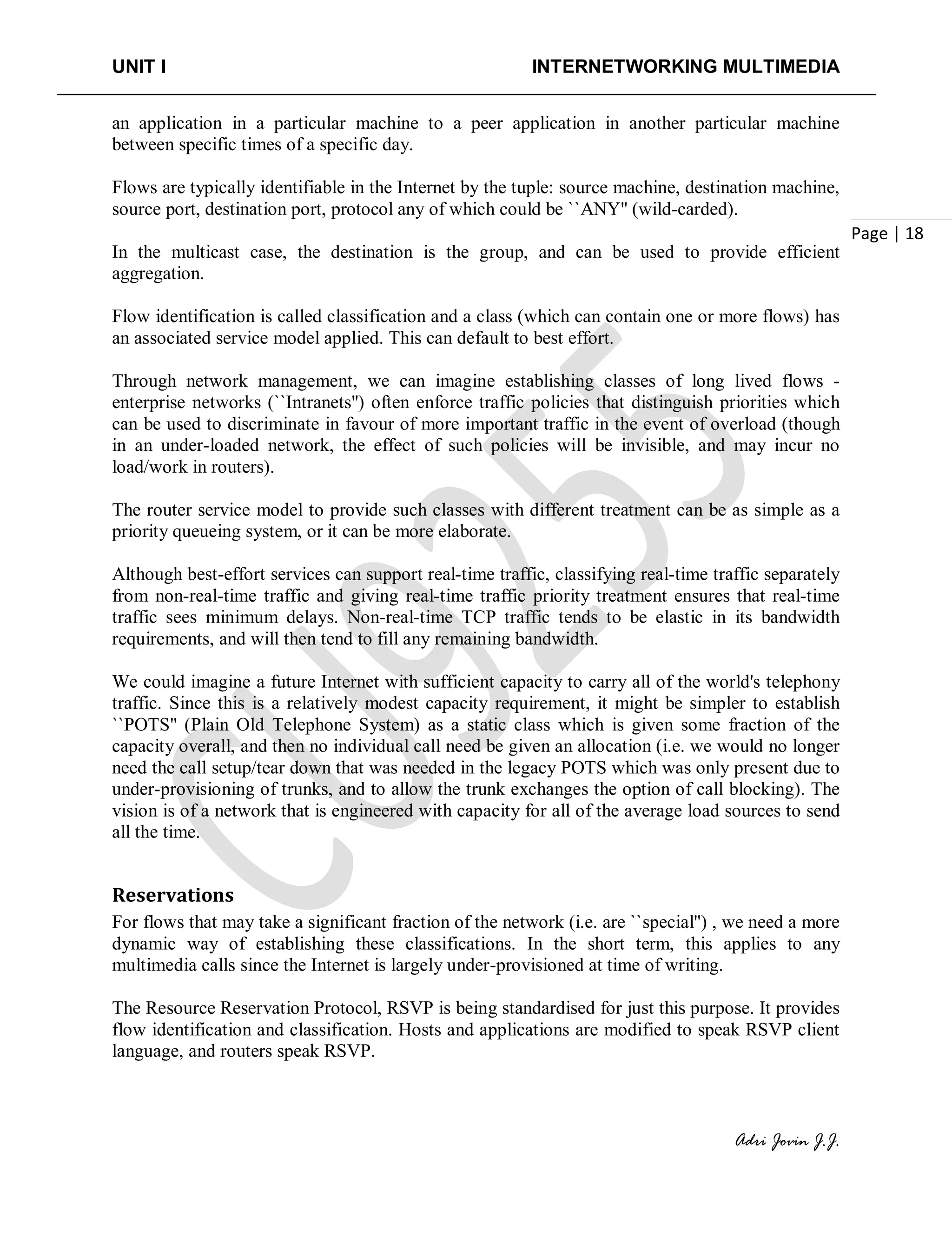 UNIT I INTERNETWORKING MULTIMEDIA
Adri Jovin J.J.
Page | 18
an application in a particular machine to a peer application in another particular machine
between specific times of a specific day.
Flows are typically identifiable in the Internet by the tuple: source machine, destination machine,
source port, destination port, protocol any of which could be ``ANY'' (wild-carded).
In the multicast case, the destination is the group, and can be used to provide efficient
aggregation.
Flow identification is called classification and a class (which can contain one or more flows) has
an associated service model applied. This can default to best effort.
Through network management, we can imagine establishing classes of long lived flows -
enterprise networks (``Intranets'') often enforce traffic policies that distinguish priorities which
can be used to discriminate in favour of more important traffic in the event of overload (though
in an under-loaded network, the effect of such policies will be invisible, and may incur no
load/work in routers).
The router service model to provide such classes with different treatment can be as simple as a
priority queueing system, or it can be more elaborate.
Although best-effort services can support real-time traffic, classifying real-time traffic separately
from non-real-time traffic and giving real-time traffic priority treatment ensures that real-time
traffic sees minimum delays. Non-real-time TCP traffic tends to be elastic in its bandwidth
requirements, and will then tend to fill any remaining bandwidth.
We could imagine a future Internet with sufficient capacity to carry all of the world's telephony
traffic. Since this is a relatively modest capacity requirement, it might be simpler to establish
``POTS'' (Plain Old Telephone System) as a static class which is given some fraction of the
capacity overall, and then no individual call need be given an allocation (i.e. we would no longer
need the call setup/tear down that was needed in the legacy POTS which was only present due to
under-provisioning of trunks, and to allow the trunk exchanges the option of call blocking). The
vision is of a network that is engineered with capacity for all of the average load sources to send
all the time.
Reservations
For flows that may take a significant fraction of the network (i.e. are ``special'') , we need a more
dynamic way of establishing these classifications. In the short term, this applies to any
multimedia calls since the Internet is largely under-provisioned at time of writing.
The Resource Reservation Protocol, RSVP is being standardised for just this purpose. It provides
flow identification and classification. Hosts and applications are modified to speak RSVP client
language, and routers speak RSVP.
 