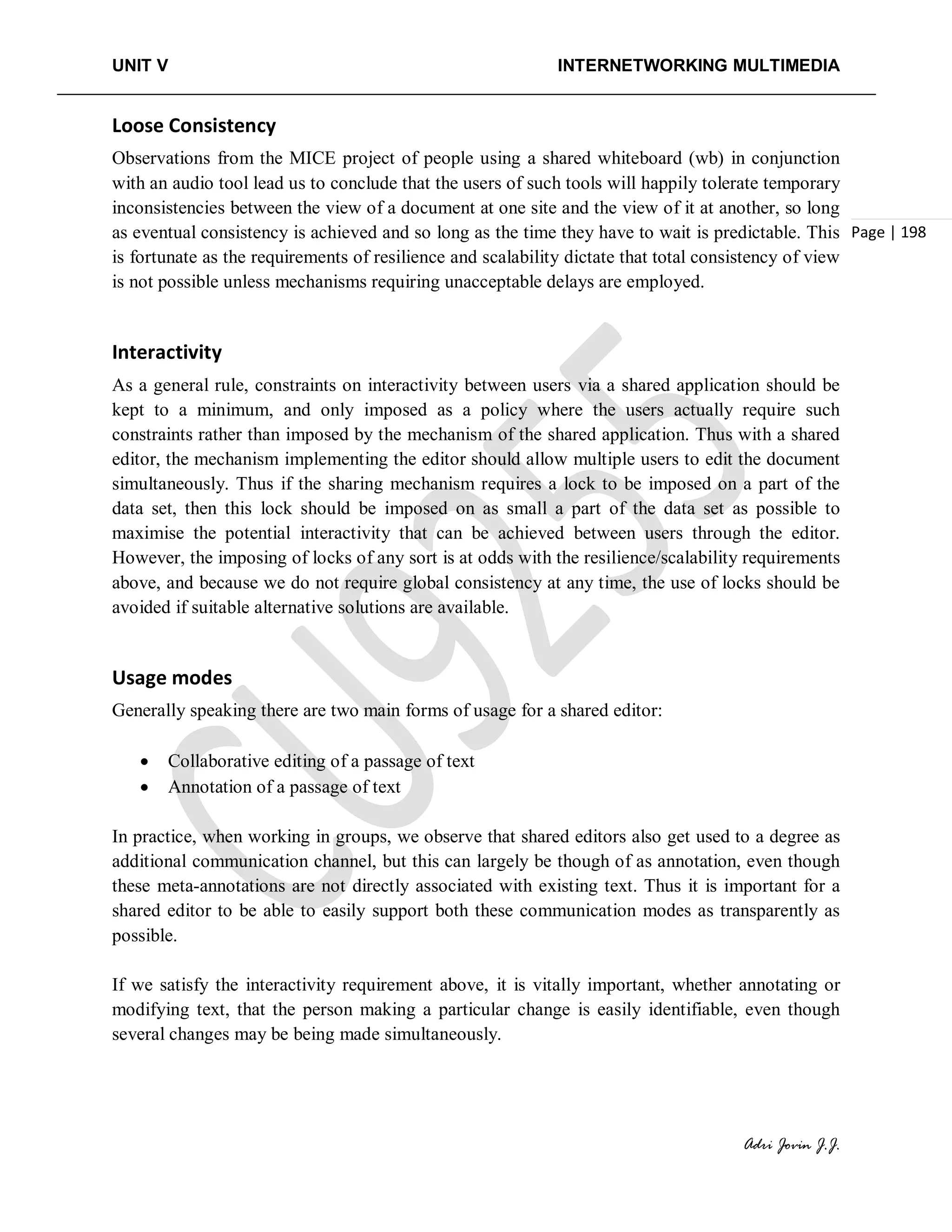 UNIT V INTERNETWORKING MULTIMEDIA
Adri Jovin J.J.
Page | 198
Loose Consistency
Observations from the MICE project of people using a shared whiteboard (wb) in conjunction
with an audio tool lead us to conclude that the users of such tools will happily tolerate temporary
inconsistencies between the view of a document at one site and the view of it at another, so long
as eventual consistency is achieved and so long as the time they have to wait is predictable. This
is fortunate as the requirements of resilience and scalability dictate that total consistency of view
is not possible unless mechanisms requiring unacceptable delays are employed.
Interactivity
As a general rule, constraints on interactivity between users via a shared application should be
kept to a minimum, and only imposed as a policy where the users actually require such
constraints rather than imposed by the mechanism of the shared application. Thus with a shared
editor, the mechanism implementing the editor should allow multiple users to edit the document
simultaneously. Thus if the sharing mechanism requires a lock to be imposed on a part of the
data set, then this lock should be imposed on as small a part of the data set as possible to
maximise the potential interactivity that can be achieved between users through the editor.
However, the imposing of locks of any sort is at odds with the resilience/scalability requirements
above, and because we do not require global consistency at any time, the use of locks should be
avoided if suitable alternative solutions are available.
Usage modes
Generally speaking there are two main forms of usage for a shared editor:
• Collaborative editing of a passage of text
• Annotation of a passage of text
In practice, when working in groups, we observe that shared editors also get used to a degree as
additional communication channel, but this can largely be though of as annotation, even though
these meta-annotations are not directly associated with existing text. Thus it is important for a
shared editor to be able to easily support both these communication modes as transparently as
possible.
If we satisfy the interactivity requirement above, it is vitally important, whether annotating or
modifying text, that the person making a particular change is easily identifiable, even though
several changes may be being made simultaneously.
 