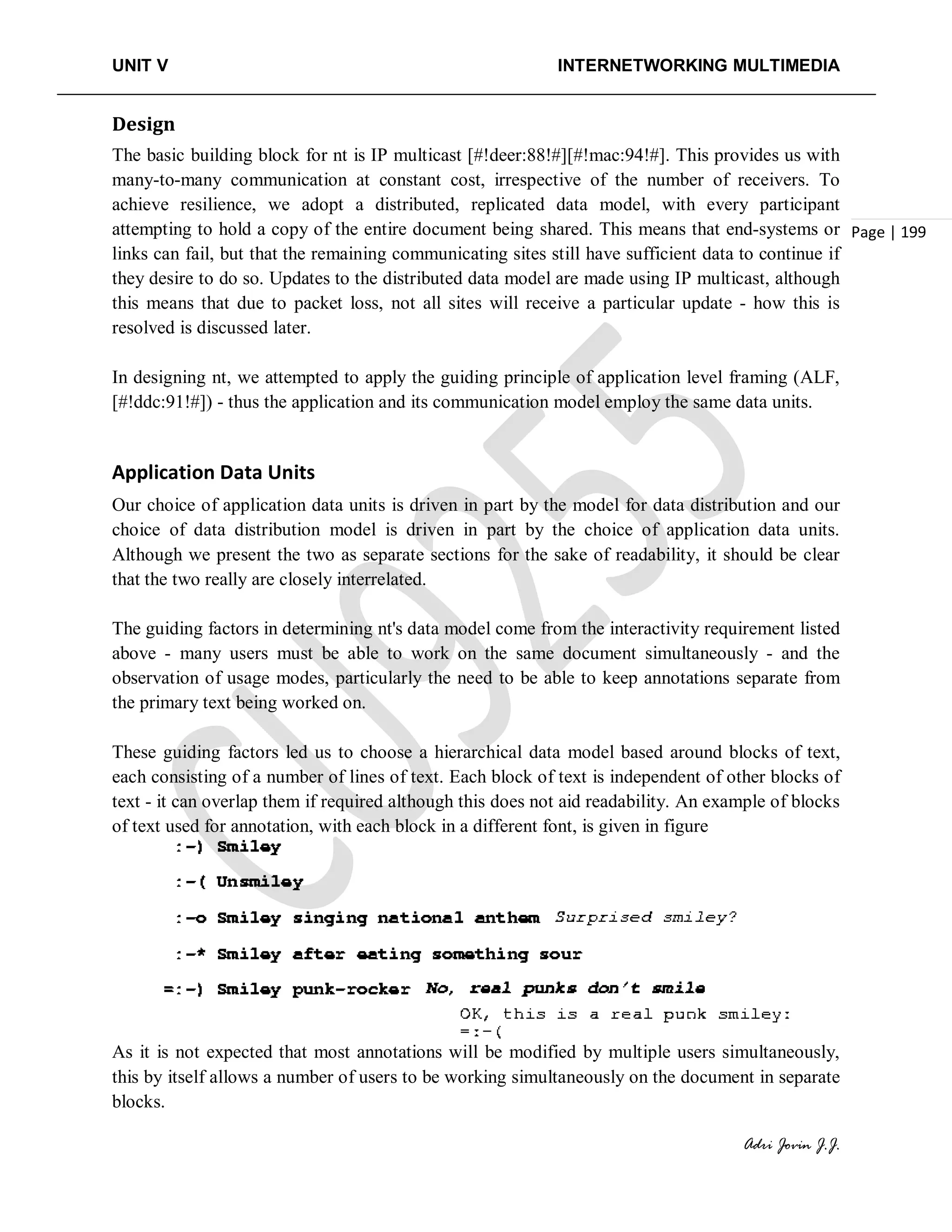 UNIT V INTERNETWORKING MULTIMEDIA
Adri Jovin J.J.
Page | 199
Design
The basic building block for nt is IP multicast [#!deer:88!#][#!mac:94!#]. This provides us with
many-to-many communication at constant cost, irrespective of the number of receivers. To
achieve resilience, we adopt a distributed, replicated data model, with every participant
attempting to hold a copy of the entire document being shared. This means that end-systems or
links can fail, but that the remaining communicating sites still have sufficient data to continue if
they desire to do so. Updates to the distributed data model are made using IP multicast, although
this means that due to packet loss, not all sites will receive a particular update - how this is
resolved is discussed later.
In designing nt, we attempted to apply the guiding principle of application level framing (ALF,
[#!ddc:91!#]) - thus the application and its communication model employ the same data units.
Application Data Units
Our choice of application data units is driven in part by the model for data distribution and our
choice of data distribution model is driven in part by the choice of application data units.
Although we present the two as separate sections for the sake of readability, it should be clear
that the two really are closely interrelated.
The guiding factors in determining nt's data model come from the interactivity requirement listed
above - many users must be able to work on the same document simultaneously - and the
observation of usage modes, particularly the need to be able to keep annotations separate from
the primary text being worked on.
These guiding factors led us to choose a hierarchical data model based around blocks of text,
each consisting of a number of lines of text. Each block of text is independent of other blocks of
text - it can overlap them if required although this does not aid readability. An example of blocks
of text used for annotation, with each block in a different font, is given in figure
As it is not expected that most annotations will be modified by multiple users simultaneously,
this by itself allows a number of users to be working simultaneously on the document in separate
blocks.
 
