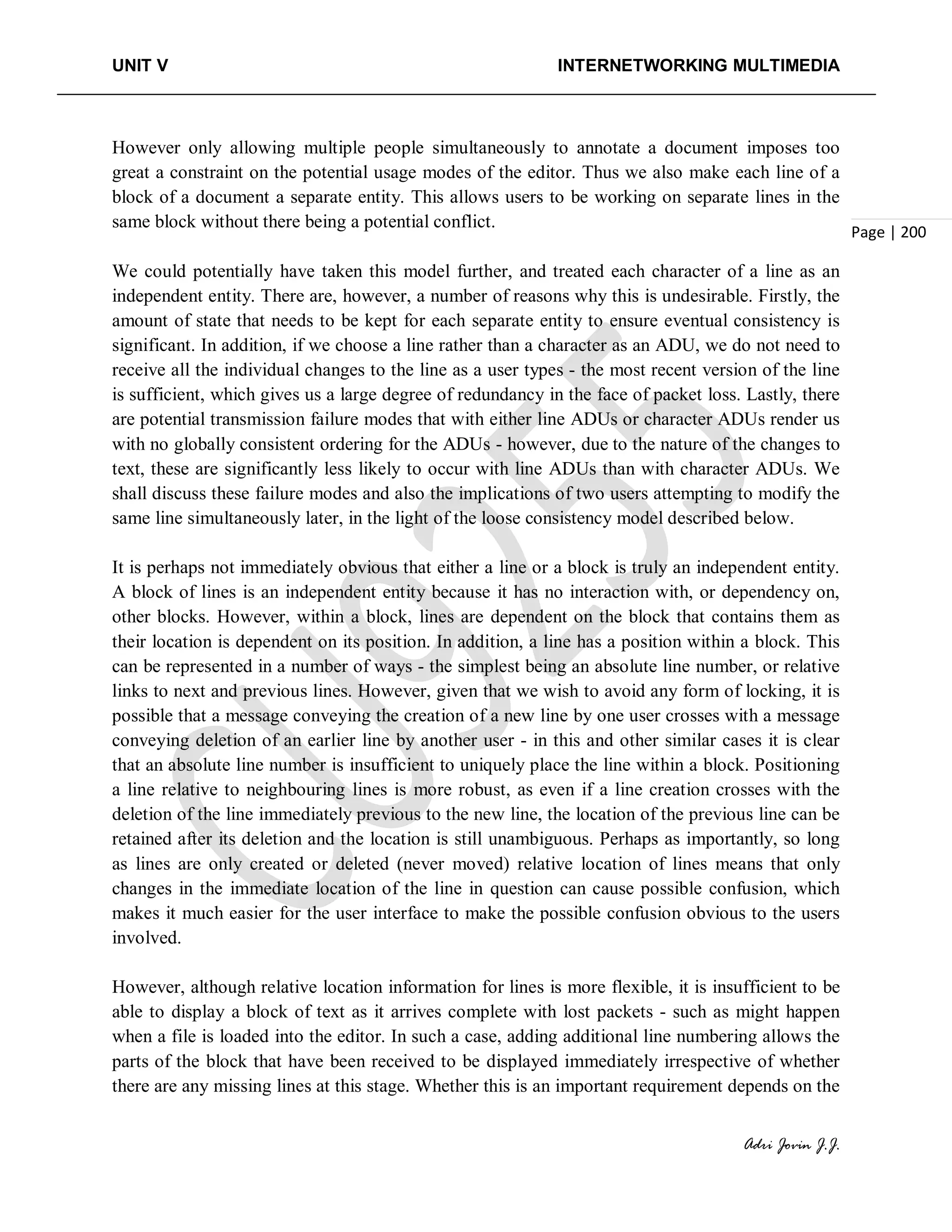 UNIT V INTERNETWORKING MULTIMEDIA
Adri Jovin J.J.
Page | 200
However only allowing multiple people simultaneously to annotate a document imposes too
great a constraint on the potential usage modes of the editor. Thus we also make each line of a
block of a document a separate entity. This allows users to be working on separate lines in the
same block without there being a potential conflict.
We could potentially have taken this model further, and treated each character of a line as an
independent entity. There are, however, a number of reasons why this is undesirable. Firstly, the
amount of state that needs to be kept for each separate entity to ensure eventual consistency is
significant. In addition, if we choose a line rather than a character as an ADU, we do not need to
receive all the individual changes to the line as a user types - the most recent version of the line
is sufficient, which gives us a large degree of redundancy in the face of packet loss. Lastly, there
are potential transmission failure modes that with either line ADUs or character ADUs render us
with no globally consistent ordering for the ADUs - however, due to the nature of the changes to
text, these are significantly less likely to occur with line ADUs than with character ADUs. We
shall discuss these failure modes and also the implications of two users attempting to modify the
same line simultaneously later, in the light of the loose consistency model described below.
It is perhaps not immediately obvious that either a line or a block is truly an independent entity.
A block of lines is an independent entity because it has no interaction with, or dependency on,
other blocks. However, within a block, lines are dependent on the block that contains them as
their location is dependent on its position. In addition, a line has a position within a block. This
can be represented in a number of ways - the simplest being an absolute line number, or relative
links to next and previous lines. However, given that we wish to avoid any form of locking, it is
possible that a message conveying the creation of a new line by one user crosses with a message
conveying deletion of an earlier line by another user - in this and other similar cases it is clear
that an absolute line number is insufficient to uniquely place the line within a block. Positioning
a line relative to neighbouring lines is more robust, as even if a line creation crosses with the
deletion of the line immediately previous to the new line, the location of the previous line can be
retained after its deletion and the location is still unambiguous. Perhaps as importantly, so long
as lines are only created or deleted (never moved) relative location of lines means that only
changes in the immediate location of the line in question can cause possible confusion, which
makes it much easier for the user interface to make the possible confusion obvious to the users
involved.
However, although relative location information for lines is more flexible, it is insufficient to be
able to display a block of text as it arrives complete with lost packets - such as might happen
when a file is loaded into the editor. In such a case, adding additional line numbering allows the
parts of the block that have been received to be displayed immediately irrespective of whether
there are any missing lines at this stage. Whether this is an important requirement depends on the
 