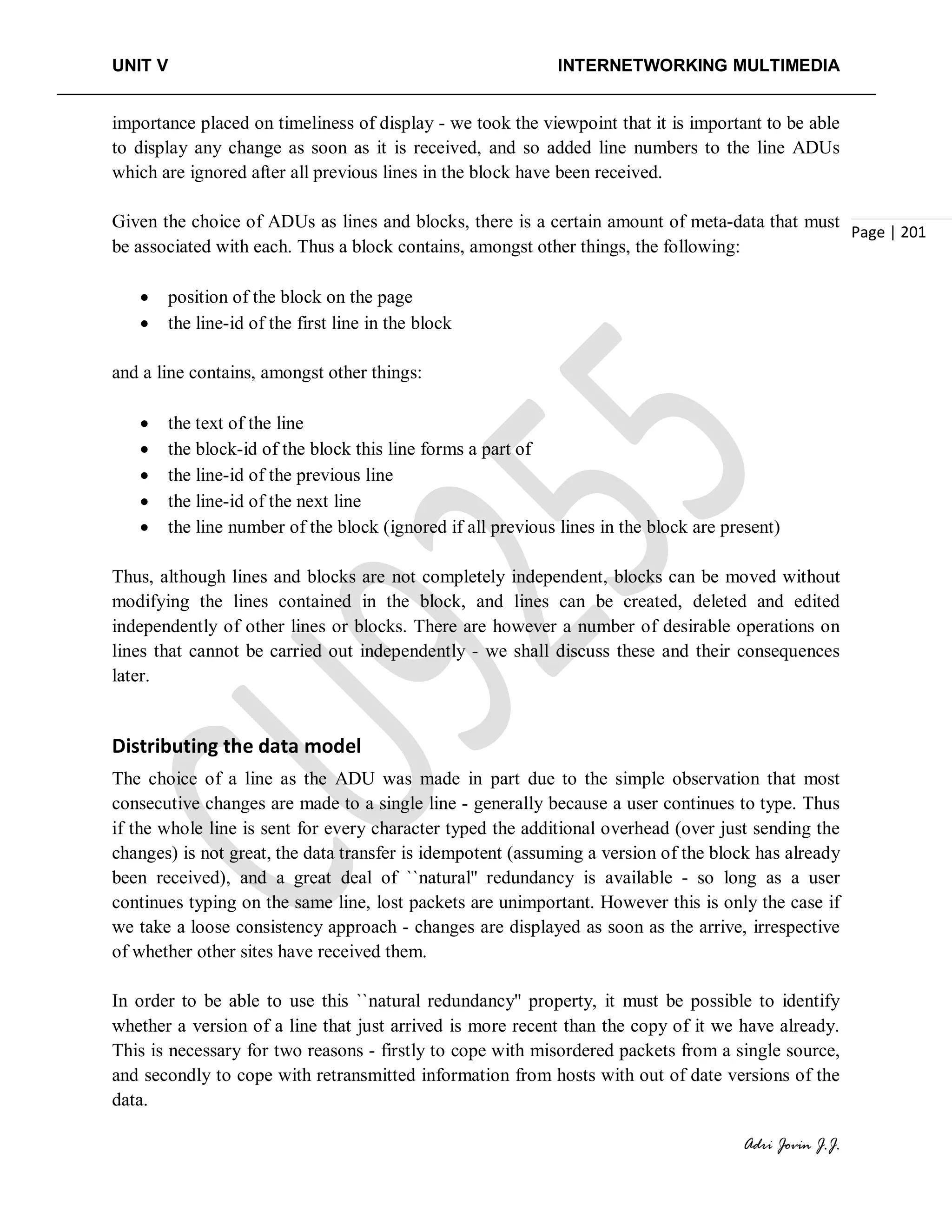 UNIT V INTERNETWORKING MULTIMEDIA
Adri Jovin J.J.
Page | 201
importance placed on timeliness of display - we took the viewpoint that it is important to be able
to display any change as soon as it is received, and so added line numbers to the line ADUs
which are ignored after all previous lines in the block have been received.
Given the choice of ADUs as lines and blocks, there is a certain amount of meta-data that must
be associated with each. Thus a block contains, amongst other things, the following:
• position of the block on the page
• the line-id of the first line in the block
and a line contains, amongst other things:
• the text of the line
• the block-id of the block this line forms a part of
• the line-id of the previous line
• the line-id of the next line
• the line number of the block (ignored if all previous lines in the block are present)
Thus, although lines and blocks are not completely independent, blocks can be moved without
modifying the lines contained in the block, and lines can be created, deleted and edited
independently of other lines or blocks. There are however a number of desirable operations on
lines that cannot be carried out independently - we shall discuss these and their consequences
later.
Distributing the data model
The choice of a line as the ADU was made in part due to the simple observation that most
consecutive changes are made to a single line - generally because a user continues to type. Thus
if the whole line is sent for every character typed the additional overhead (over just sending the
changes) is not great, the data transfer is idempotent (assuming a version of the block has already
been received), and a great deal of ``natural'' redundancy is available - so long as a user
continues typing on the same line, lost packets are unimportant. However this is only the case if
we take a loose consistency approach - changes are displayed as soon as the arrive, irrespective
of whether other sites have received them.
In order to be able to use this ``natural redundancy'' property, it must be possible to identify
whether a version of a line that just arrived is more recent than the copy of it we have already.
This is necessary for two reasons - firstly to cope with misordered packets from a single source,
and secondly to cope with retransmitted information from hosts with out of date versions of the
data.
 
