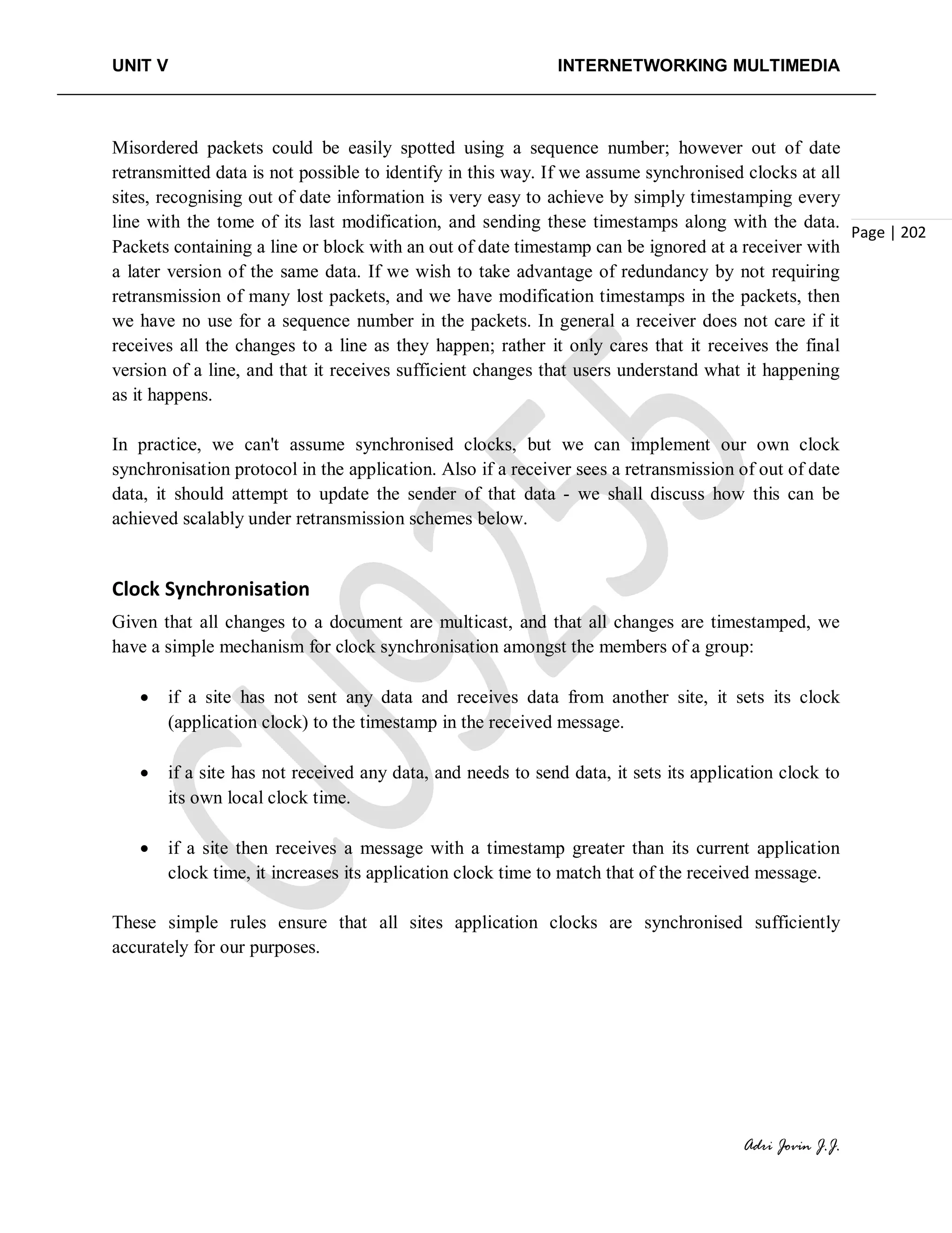 UNIT V INTERNETWORKING MULTIMEDIA
Adri Jovin J.J.
Page | 202
Misordered packets could be easily spotted using a sequence number; however out of date
retransmitted data is not possible to identify in this way. If we assume synchronised clocks at all
sites, recognising out of date information is very easy to achieve by simply timestamping every
line with the tome of its last modification, and sending these timestamps along with the data.
Packets containing a line or block with an out of date timestamp can be ignored at a receiver with
a later version of the same data. If we wish to take advantage of redundancy by not requiring
retransmission of many lost packets, and we have modification timestamps in the packets, then
we have no use for a sequence number in the packets. In general a receiver does not care if it
receives all the changes to a line as they happen; rather it only cares that it receives the final
version of a line, and that it receives sufficient changes that users understand what it happening
as it happens.
In practice, we can't assume synchronised clocks, but we can implement our own clock
synchronisation protocol in the application. Also if a receiver sees a retransmission of out of date
data, it should attempt to update the sender of that data - we shall discuss how this can be
achieved scalably under retransmission schemes below.
Clock Synchronisation
Given that all changes to a document are multicast, and that all changes are timestamped, we
have a simple mechanism for clock synchronisation amongst the members of a group:
• if a site has not sent any data and receives data from another site, it sets its clock
(application clock) to the timestamp in the received message.
• if a site has not received any data, and needs to send data, it sets its application clock to
its own local clock time.
• if a site then receives a message with a timestamp greater than its current application
clock time, it increases its application clock time to match that of the received message.
These simple rules ensure that all sites application clocks are synchronised sufficiently
accurately for our purposes.
 