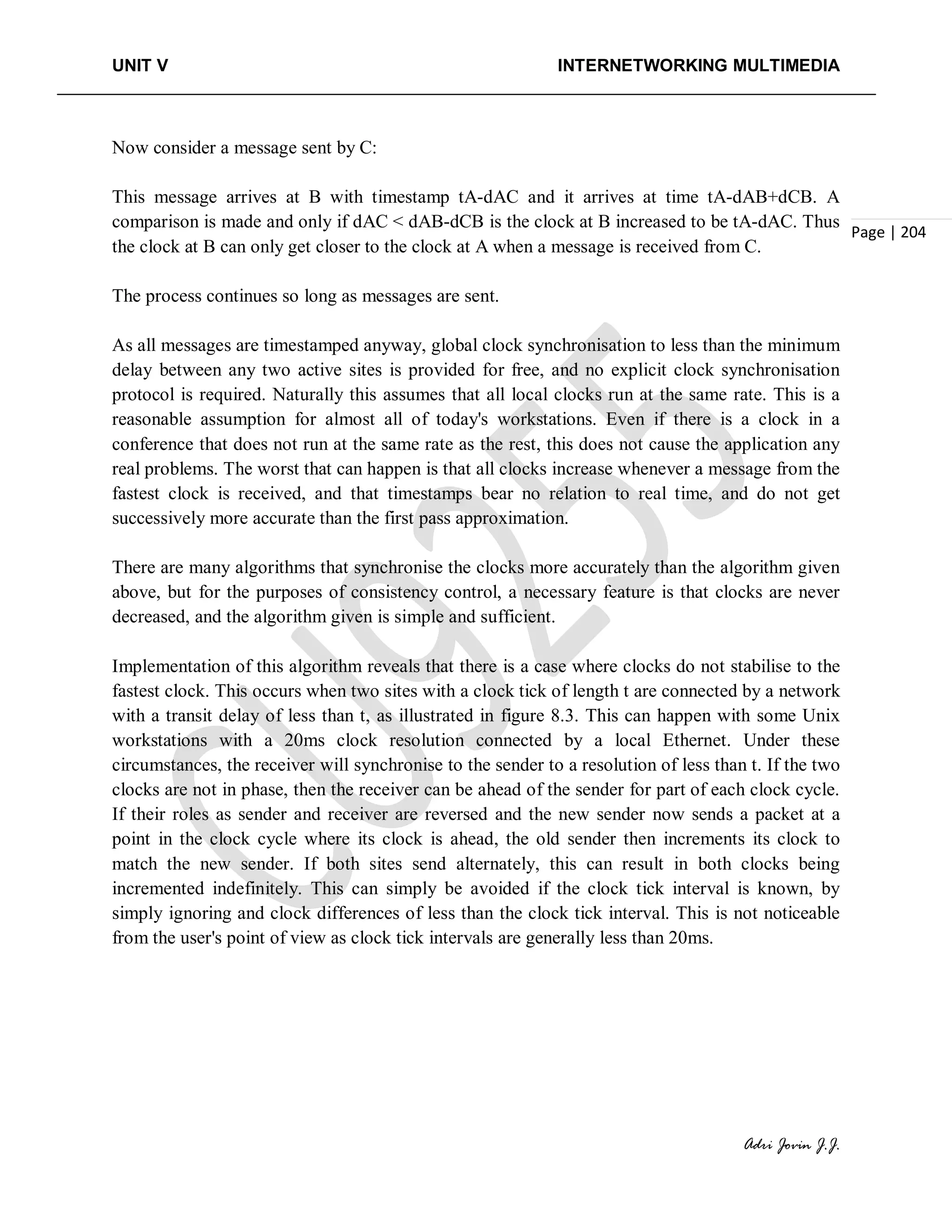 UNIT V INTERNETWORKING MULTIMEDIA
Adri Jovin J.J.
Page | 204
Now consider a message sent by C:
This message arrives at B with timestamp tA-dAC and it arrives at time tA-dAB+dCB. A
comparison is made and only if dAC < dAB-dCB is the clock at B increased to be tA-dAC. Thus
the clock at B can only get closer to the clock at A when a message is received from C.
The process continues so long as messages are sent.
As all messages are timestamped anyway, global clock synchronisation to less than the minimum
delay between any two active sites is provided for free, and no explicit clock synchronisation
protocol is required. Naturally this assumes that all local clocks run at the same rate. This is a
reasonable assumption for almost all of today's workstations. Even if there is a clock in a
conference that does not run at the same rate as the rest, this does not cause the application any
real problems. The worst that can happen is that all clocks increase whenever a message from the
fastest clock is received, and that timestamps bear no relation to real time, and do not get
successively more accurate than the first pass approximation.
There are many algorithms that synchronise the clocks more accurately than the algorithm given
above, but for the purposes of consistency control, a necessary feature is that clocks are never
decreased, and the algorithm given is simple and sufficient.
Implementation of this algorithm reveals that there is a case where clocks do not stabilise to the
fastest clock. This occurs when two sites with a clock tick of length t are connected by a network
with a transit delay of less than t, as illustrated in figure 8.3. This can happen with some Unix
workstations with a 20ms clock resolution connected by a local Ethernet. Under these
circumstances, the receiver will synchronise to the sender to a resolution of less than t. If the two
clocks are not in phase, then the receiver can be ahead of the sender for part of each clock cycle.
If their roles as sender and receiver are reversed and the new sender now sends a packet at a
point in the clock cycle where its clock is ahead, the old sender then increments its clock to
match the new sender. If both sites send alternately, this can result in both clocks being
incremented indefinitely. This can simply be avoided if the clock tick interval is known, by
simply ignoring and clock differences of less than the clock tick interval. This is not noticeable
from the user's point of view as clock tick intervals are generally less than 20ms.
 