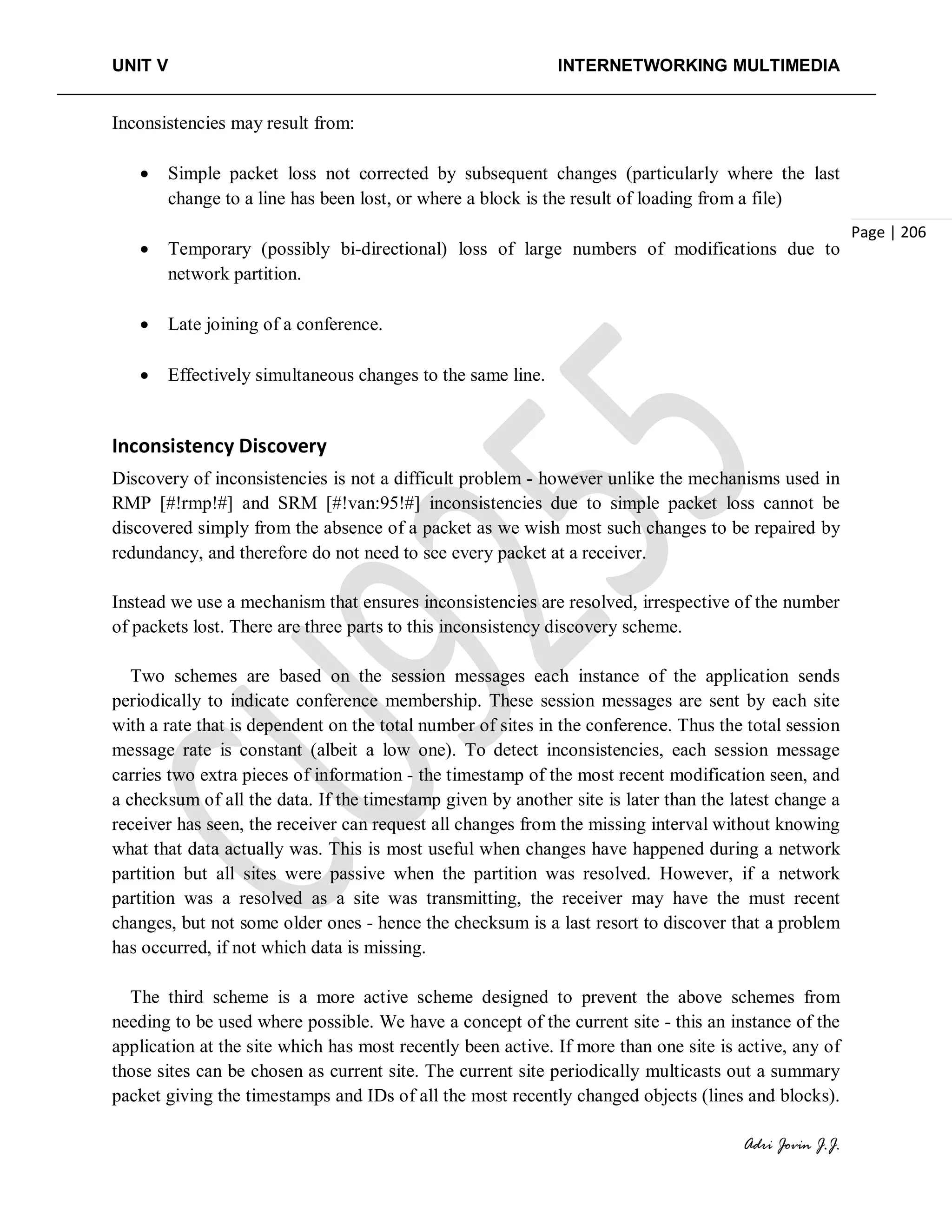 UNIT V INTERNETWORKING MULTIMEDIA
Adri Jovin J.J.
Page | 206
Inconsistencies may result from:
• Simple packet loss not corrected by subsequent changes (particularly where the last
change to a line has been lost, or where a block is the result of loading from a file)
• Temporary (possibly bi-directional) loss of large numbers of modifications due to
network partition.
• Late joining of a conference.
• Effectively simultaneous changes to the same line.
Inconsistency Discovery
Discovery of inconsistencies is not a difficult problem - however unlike the mechanisms used in
RMP [#!rmp!#] and SRM [#!van:95!#] inconsistencies due to simple packet loss cannot be
discovered simply from the absence of a packet as we wish most such changes to be repaired by
redundancy, and therefore do not need to see every packet at a receiver.
Instead we use a mechanism that ensures inconsistencies are resolved, irrespective of the number
of packets lost. There are three parts to this inconsistency discovery scheme.
Two schemes are based on the session messages each instance of the application sends
periodically to indicate conference membership. These session messages are sent by each site
with a rate that is dependent on the total number of sites in the conference. Thus the total session
message rate is constant (albeit a low one). To detect inconsistencies, each session message
carries two extra pieces of information - the timestamp of the most recent modification seen, and
a checksum of all the data. If the timestamp given by another site is later than the latest change a
receiver has seen, the receiver can request all changes from the missing interval without knowing
what that data actually was. This is most useful when changes have happened during a network
partition but all sites were passive when the partition was resolved. However, if a network
partition was a resolved as a site was transmitting, the receiver may have the must recent
changes, but not some older ones - hence the checksum is a last resort to discover that a problem
has occurred, if not which data is missing.
The third scheme is a more active scheme designed to prevent the above schemes from
needing to be used where possible. We have a concept of the current site - this an instance of the
application at the site which has most recently been active. If more than one site is active, any of
those sites can be chosen as current site. The current site periodically multicasts out a summary
packet giving the timestamps and IDs of all the most recently changed objects (lines and blocks).
 