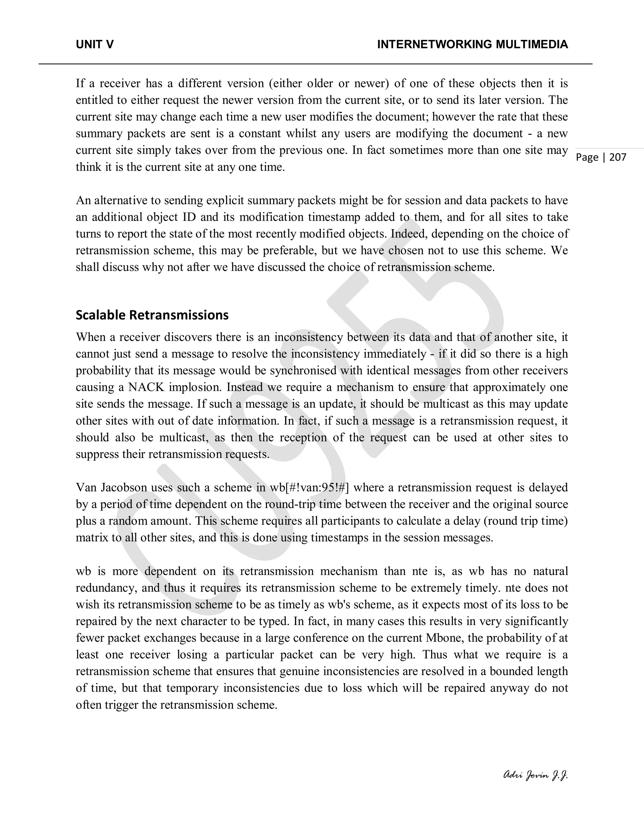 UNIT V INTERNETWORKING MULTIMEDIA
Adri Jovin J.J.
Page | 207
If a receiver has a different version (either older or newer) of one of these objects then it is
entitled to either request the newer version from the current site, or to send its later version. The
current site may change each time a new user modifies the document; however the rate that these
summary packets are sent is a constant whilst any users are modifying the document - a new
current site simply takes over from the previous one. In fact sometimes more than one site may
think it is the current site at any one time.
An alternative to sending explicit summary packets might be for session and data packets to have
an additional object ID and its modification timestamp added to them, and for all sites to take
turns to report the state of the most recently modified objects. Indeed, depending on the choice of
retransmission scheme, this may be preferable, but we have chosen not to use this scheme. We
shall discuss why not after we have discussed the choice of retransmission scheme.
Scalable Retransmissions
When a receiver discovers there is an inconsistency between its data and that of another site, it
cannot just send a message to resolve the inconsistency immediately - if it did so there is a high
probability that its message would be synchronised with identical messages from other receivers
causing a NACK implosion. Instead we require a mechanism to ensure that approximately one
site sends the message. If such a message is an update, it should be multicast as this may update
other sites with out of date information. In fact, if such a message is a retransmission request, it
should also be multicast, as then the reception of the request can be used at other sites to
suppress their retransmission requests.
Van Jacobson uses such a scheme in wb[#!van:95!#] where a retransmission request is delayed
by a period of time dependent on the round-trip time between the receiver and the original source
plus a random amount. This scheme requires all participants to calculate a delay (round trip time)
matrix to all other sites, and this is done using timestamps in the session messages.
wb is more dependent on its retransmission mechanism than nte is, as wb has no natural
redundancy, and thus it requires its retransmission scheme to be extremely timely. nte does not
wish its retransmission scheme to be as timely as wb's scheme, as it expects most of its loss to be
repaired by the next character to be typed. In fact, in many cases this results in very significantly
fewer packet exchanges because in a large conference on the current Mbone, the probability of at
least one receiver losing a particular packet can be very high. Thus what we require is a
retransmission scheme that ensures that genuine inconsistencies are resolved in a bounded length
of time, but that temporary inconsistencies due to loss which will be repaired anyway do not
often trigger the retransmission scheme.
 