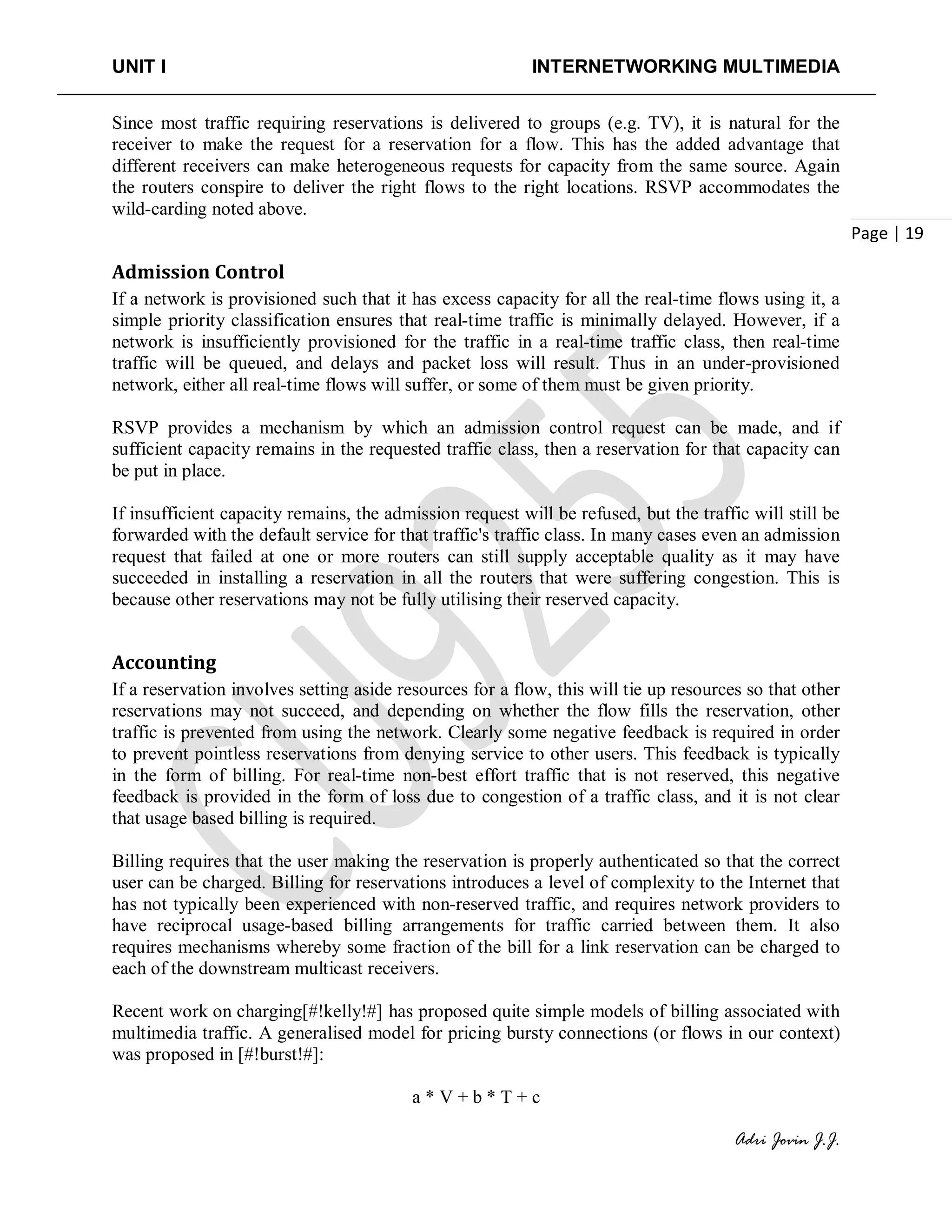 UNIT I INTERNETWORKING MULTIMEDIA
Adri Jovin J.J.
Page | 19
Since most traffic requiring reservations is delivered to groups (e.g. TV), it is natural for the
receiver to make the request for a reservation for a flow. This has the added advantage that
different receivers can make heterogeneous requests for capacity from the same source. Again
the routers conspire to deliver the right flows to the right locations. RSVP accommodates the
wild-carding noted above.
Admission Control
If a network is provisioned such that it has excess capacity for all the real-time flows using it, a
simple priority classification ensures that real-time traffic is minimally delayed. However, if a
network is insufficiently provisioned for the traffic in a real-time traffic class, then real-time
traffic will be queued, and delays and packet loss will result. Thus in an under-provisioned
network, either all real-time flows will suffer, or some of them must be given priority.
RSVP provides a mechanism by which an admission control request can be made, and if
sufficient capacity remains in the requested traffic class, then a reservation for that capacity can
be put in place.
If insufficient capacity remains, the admission request will be refused, but the traffic will still be
forwarded with the default service for that traffic's traffic class. In many cases even an admission
request that failed at one or more routers can still supply acceptable quality as it may have
succeeded in installing a reservation in all the routers that were suffering congestion. This is
because other reservations may not be fully utilising their reserved capacity.
Accounting
If a reservation involves setting aside resources for a flow, this will tie up resources so that other
reservations may not succeed, and depending on whether the flow fills the reservation, other
traffic is prevented from using the network. Clearly some negative feedback is required in order
to prevent pointless reservations from denying service to other users. This feedback is typically
in the form of billing. For real-time non-best effort traffic that is not reserved, this negative
feedback is provided in the form of loss due to congestion of a traffic class, and it is not clear
that usage based billing is required.
Billing requires that the user making the reservation is properly authenticated so that the correct
user can be charged. Billing for reservations introduces a level of complexity to the Internet that
has not typically been experienced with non-reserved traffic, and requires network providers to
have reciprocal usage-based billing arrangements for traffic carried between them. It also
requires mechanisms whereby some fraction of the bill for a link reservation can be charged to
each of the downstream multicast receivers.
Recent work on charging[#!kelly!#] has proposed quite simple models of billing associated with
multimedia traffic. A generalised model for pricing bursty connections (or flows in our context)
was proposed in [#!burst!#]:
a * V + b * T + c
 