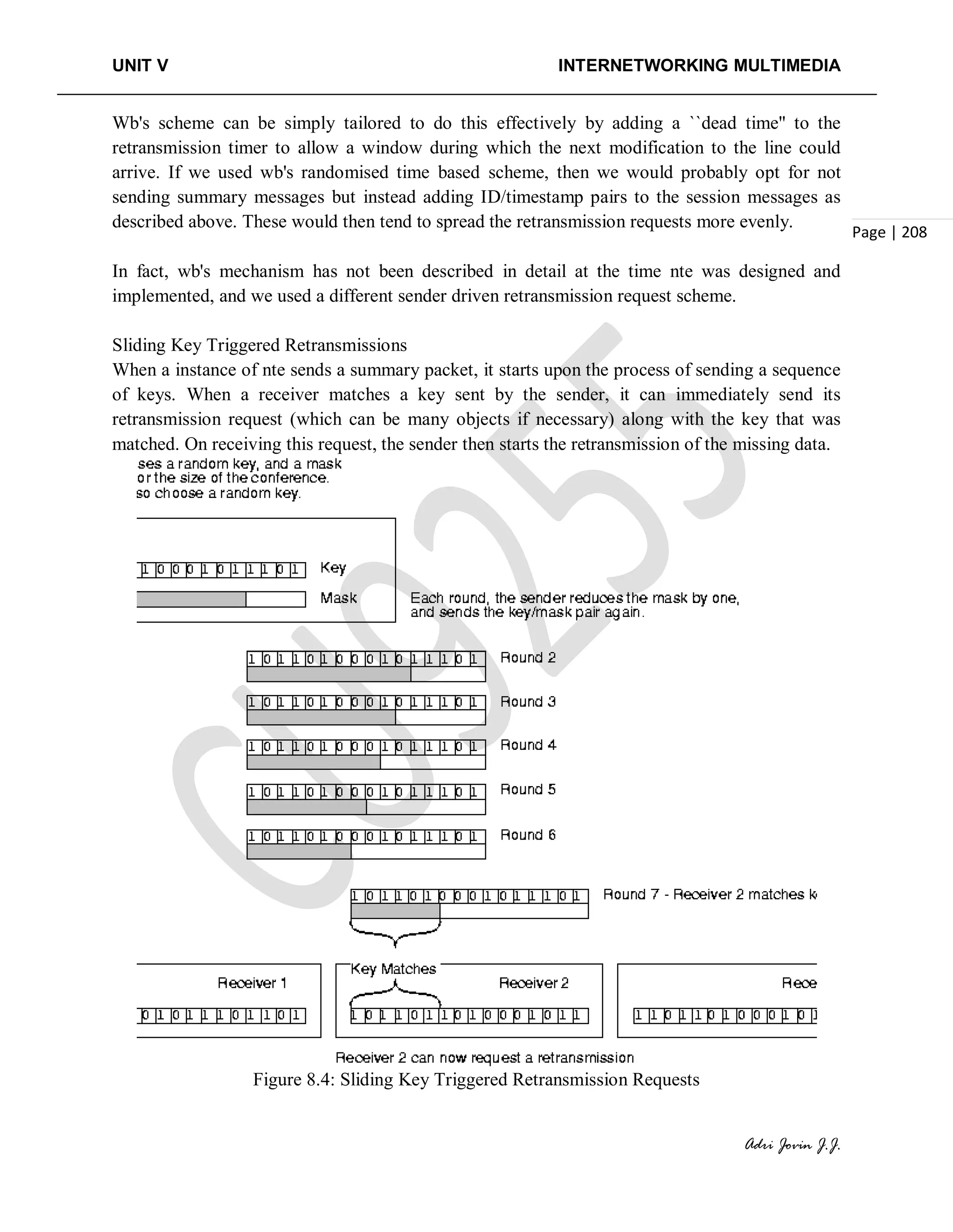 UNIT V INTERNETWORKING MULTIMEDIA
Adri Jovin J.J.
Page | 208
Wb's scheme can be simply tailored to do this effectively by adding a ``dead time'' to the
retransmission timer to allow a window during which the next modification to the line could
arrive. If we used wb's randomised time based scheme, then we would probably opt for not
sending summary messages but instead adding ID/timestamp pairs to the session messages as
described above. These would then tend to spread the retransmission requests more evenly.
In fact, wb's mechanism has not been described in detail at the time nte was designed and
implemented, and we used a different sender driven retransmission request scheme.
Sliding Key Triggered Retransmissions
When a instance of nte sends a summary packet, it starts upon the process of sending a sequence
of keys. When a receiver matches a key sent by the sender, it can immediately send its
retransmission request (which can be many objects if necessary) along with the key that was
matched. On receiving this request, the sender then starts the retransmission of the missing data.
Figure 8.4: Sliding Key Triggered Retransmission Requests
 