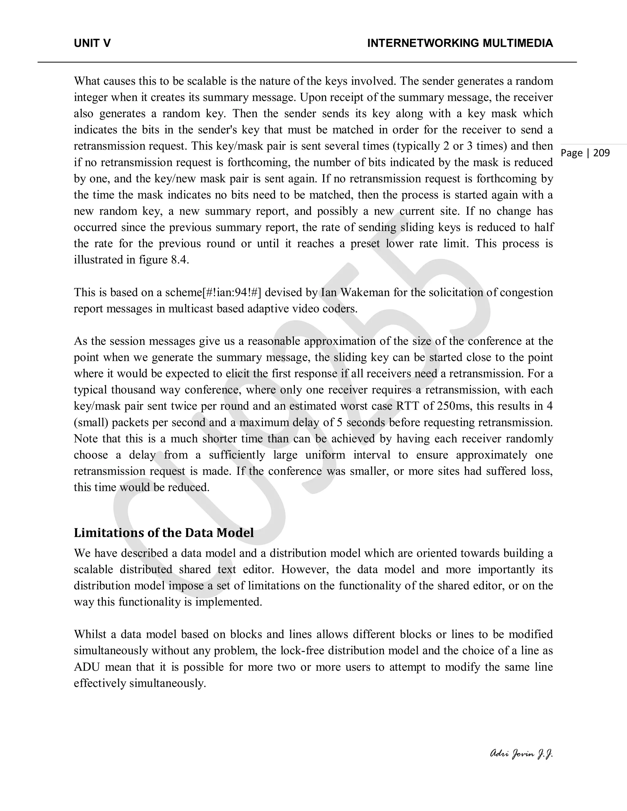 UNIT V INTERNETWORKING MULTIMEDIA
Adri Jovin J.J.
Page | 209
What causes this to be scalable is the nature of the keys involved. The sender generates a random
integer when it creates its summary message. Upon receipt of the summary message, the receiver
also generates a random key. Then the sender sends its key along with a key mask which
indicates the bits in the sender's key that must be matched in order for the receiver to send a
retransmission request. This key/mask pair is sent several times (typically 2 or 3 times) and then
if no retransmission request is forthcoming, the number of bits indicated by the mask is reduced
by one, and the key/new mask pair is sent again. If no retransmission request is forthcoming by
the time the mask indicates no bits need to be matched, then the process is started again with a
new random key, a new summary report, and possibly a new current site. If no change has
occurred since the previous summary report, the rate of sending sliding keys is reduced to half
the rate for the previous round or until it reaches a preset lower rate limit. This process is
illustrated in figure 8.4.
This is based on a scheme[#!ian:94!#] devised by Ian Wakeman for the solicitation of congestion
report messages in multicast based adaptive video coders.
As the session messages give us a reasonable approximation of the size of the conference at the
point when we generate the summary message, the sliding key can be started close to the point
where it would be expected to elicit the first response if all receivers need a retransmission. For a
typical thousand way conference, where only one receiver requires a retransmission, with each
key/mask pair sent twice per round and an estimated worst case RTT of 250ms, this results in 4
(small) packets per second and a maximum delay of 5 seconds before requesting retransmission.
Note that this is a much shorter time than can be achieved by having each receiver randomly
choose a delay from a sufficiently large uniform interval to ensure approximately one
retransmission request is made. If the conference was smaller, or more sites had suffered loss,
this time would be reduced.
Limitations of the Data Model
We have described a data model and a distribution model which are oriented towards building a
scalable distributed shared text editor. However, the data model and more importantly its
distribution model impose a set of limitations on the functionality of the shared editor, or on the
way this functionality is implemented.
Whilst a data model based on blocks and lines allows different blocks or lines to be modified
simultaneously without any problem, the lock-free distribution model and the choice of a line as
ADU mean that it is possible for more two or more users to attempt to modify the same line
effectively simultaneously.
 