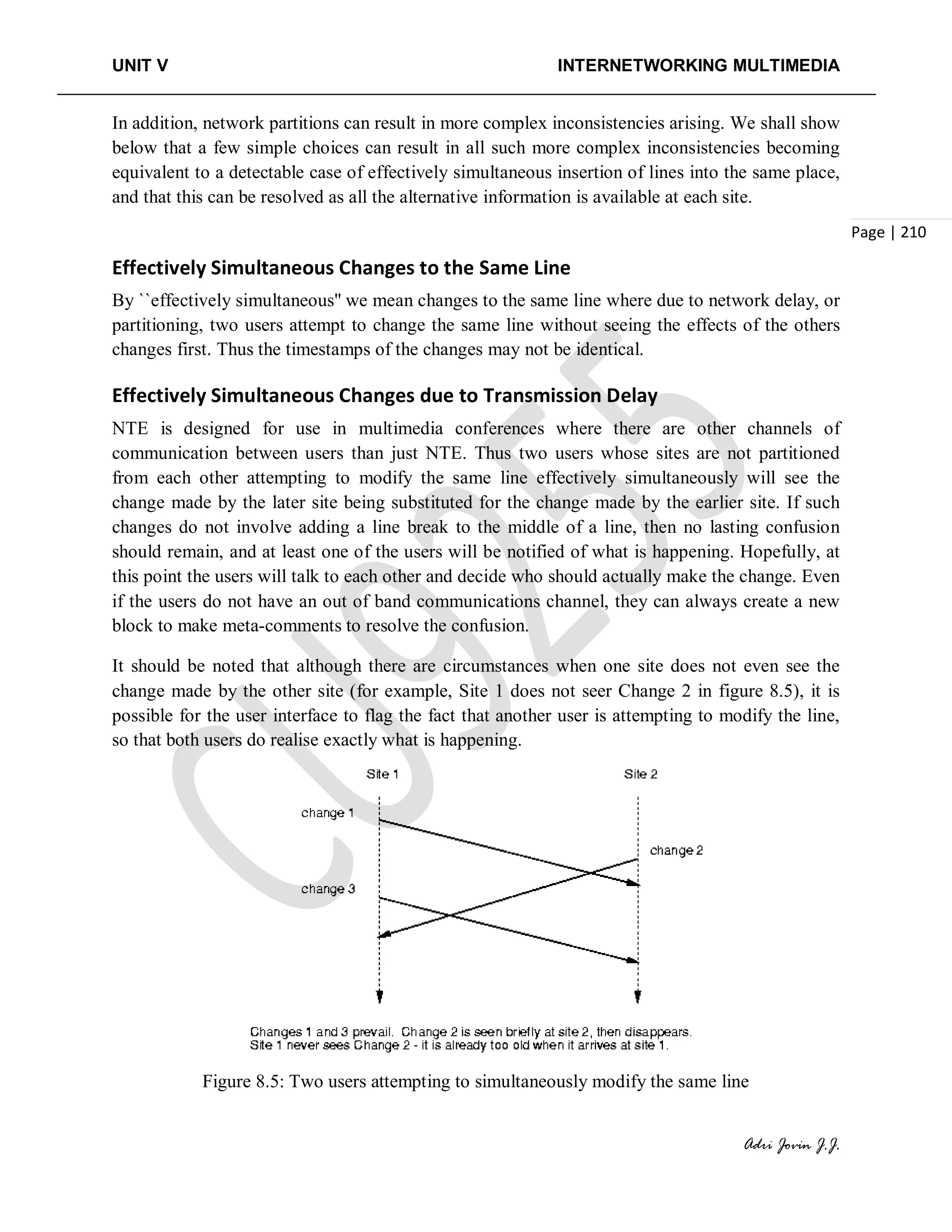 UNIT V INTERNETWORKING MULTIMEDIA
Adri Jovin J.J.
Page | 210
In addition, network partitions can result in more complex inconsistencies arising. We shall show
below that a few simple choices can result in all such more complex inconsistencies becoming
equivalent to a detectable case of effectively simultaneous insertion of lines into the same place,
and that this can be resolved as all the alternative information is available at each site.
Effectively Simultaneous Changes to the Same Line
By ``effectively simultaneous'' we mean changes to the same line where due to network delay, or
partitioning, two users attempt to change the same line without seeing the effects of the others
changes first. Thus the timestamps of the changes may not be identical.
Effectively Simultaneous Changes due to Transmission Delay
NTE is designed for use in multimedia conferences where there are other channels of
communication between users than just NTE. Thus two users whose sites are not partitioned
from each other attempting to modify the same line effectively simultaneously will see the
change made by the later site being substituted for the change made by the earlier site. If such
changes do not involve adding a line break to the middle of a line, then no lasting confusion
should remain, and at least one of the users will be notified of what is happening. Hopefully, at
this point the users will talk to each other and decide who should actually make the change. Even
if the users do not have an out of band communications channel, they can always create a new
block to make meta-comments to resolve the confusion.
It should be noted that although there are circumstances when one site does not even see the
change made by the other site (for example, Site 1 does not seer Change 2 in figure 8.5), it is
possible for the user interface to flag the fact that another user is attempting to modify the line,
so that both users do realise exactly what is happening.
Figure 8.5: Two users attempting to simultaneously modify the same line
 