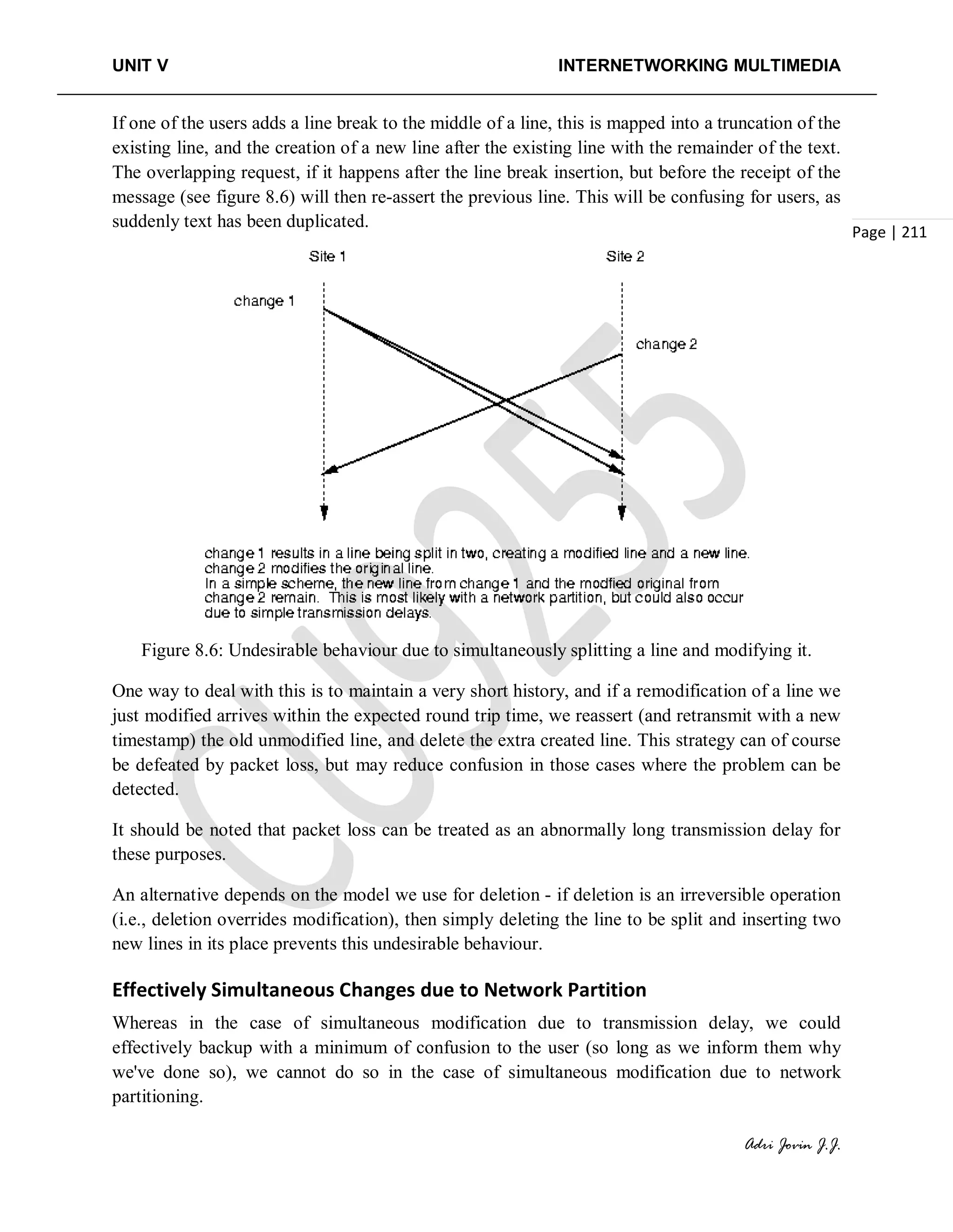 UNIT V INTERNETWORKING MULTIMEDIA
Adri Jovin J.J.
Page | 211
If one of the users adds a line break to the middle of a line, this is mapped into a truncation of the
existing line, and the creation of a new line after the existing line with the remainder of the text.
The overlapping request, if it happens after the line break insertion, but before the receipt of the
message (see figure 8.6) will then re-assert the previous line. This will be confusing for users, as
suddenly text has been duplicated.
Figure 8.6: Undesirable behaviour due to simultaneously splitting a line and modifying it.
One way to deal with this is to maintain a very short history, and if a remodification of a line we
just modified arrives within the expected round trip time, we reassert (and retransmit with a new
timestamp) the old unmodified line, and delete the extra created line. This strategy can of course
be defeated by packet loss, but may reduce confusion in those cases where the problem can be
detected.
It should be noted that packet loss can be treated as an abnormally long transmission delay for
these purposes.
An alternative depends on the model we use for deletion - if deletion is an irreversible operation
(i.e., deletion overrides modification), then simply deleting the line to be split and inserting two
new lines in its place prevents this undesirable behaviour.
Effectively Simultaneous Changes due to Network Partition
Whereas in the case of simultaneous modification due to transmission delay, we could
effectively backup with a minimum of confusion to the user (so long as we inform them why
we've done so), we cannot do so in the case of simultaneous modification due to network
partitioning.
 