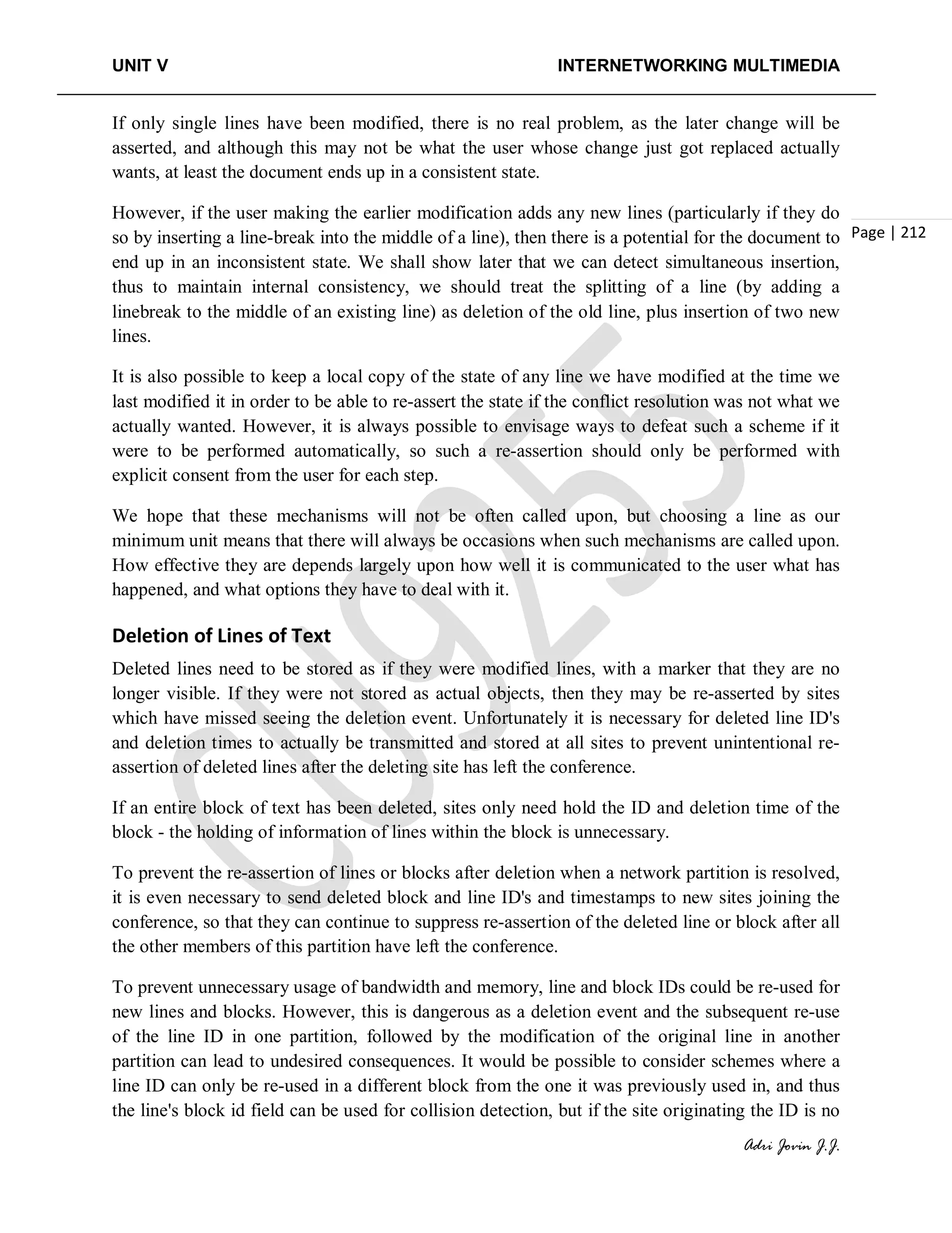 UNIT V INTERNETWORKING MULTIMEDIA
Adri Jovin J.J.
Page | 212
If only single lines have been modified, there is no real problem, as the later change will be
asserted, and although this may not be what the user whose change just got replaced actually
wants, at least the document ends up in a consistent state.
However, if the user making the earlier modification adds any new lines (particularly if they do
so by inserting a line-break into the middle of a line), then there is a potential for the document to
end up in an inconsistent state. We shall show later that we can detect simultaneous insertion,
thus to maintain internal consistency, we should treat the splitting of a line (by adding a
linebreak to the middle of an existing line) as deletion of the old line, plus insertion of two new
lines.
It is also possible to keep a local copy of the state of any line we have modified at the time we
last modified it in order to be able to re-assert the state if the conflict resolution was not what we
actually wanted. However, it is always possible to envisage ways to defeat such a scheme if it
were to be performed automatically, so such a re-assertion should only be performed with
explicit consent from the user for each step.
We hope that these mechanisms will not be often called upon, but choosing a line as our
minimum unit means that there will always be occasions when such mechanisms are called upon.
How effective they are depends largely upon how well it is communicated to the user what has
happened, and what options they have to deal with it.
Deletion of Lines of Text
Deleted lines need to be stored as if they were modified lines, with a marker that they are no
longer visible. If they were not stored as actual objects, then they may be re-asserted by sites
which have missed seeing the deletion event. Unfortunately it is necessary for deleted line ID's
and deletion times to actually be transmitted and stored at all sites to prevent unintentional re-
assertion of deleted lines after the deleting site has left the conference.
If an entire block of text has been deleted, sites only need hold the ID and deletion time of the
block - the holding of information of lines within the block is unnecessary.
To prevent the re-assertion of lines or blocks after deletion when a network partition is resolved,
it is even necessary to send deleted block and line ID's and timestamps to new sites joining the
conference, so that they can continue to suppress re-assertion of the deleted line or block after all
the other members of this partition have left the conference.
To prevent unnecessary usage of bandwidth and memory, line and block IDs could be re-used for
new lines and blocks. However, this is dangerous as a deletion event and the subsequent re-use
of the line ID in one partition, followed by the modification of the original line in another
partition can lead to undesired consequences. It would be possible to consider schemes where a
line ID can only be re-used in a different block from the one it was previously used in, and thus
the line's block id field can be used for collision detection, but if the site originating the ID is no
 