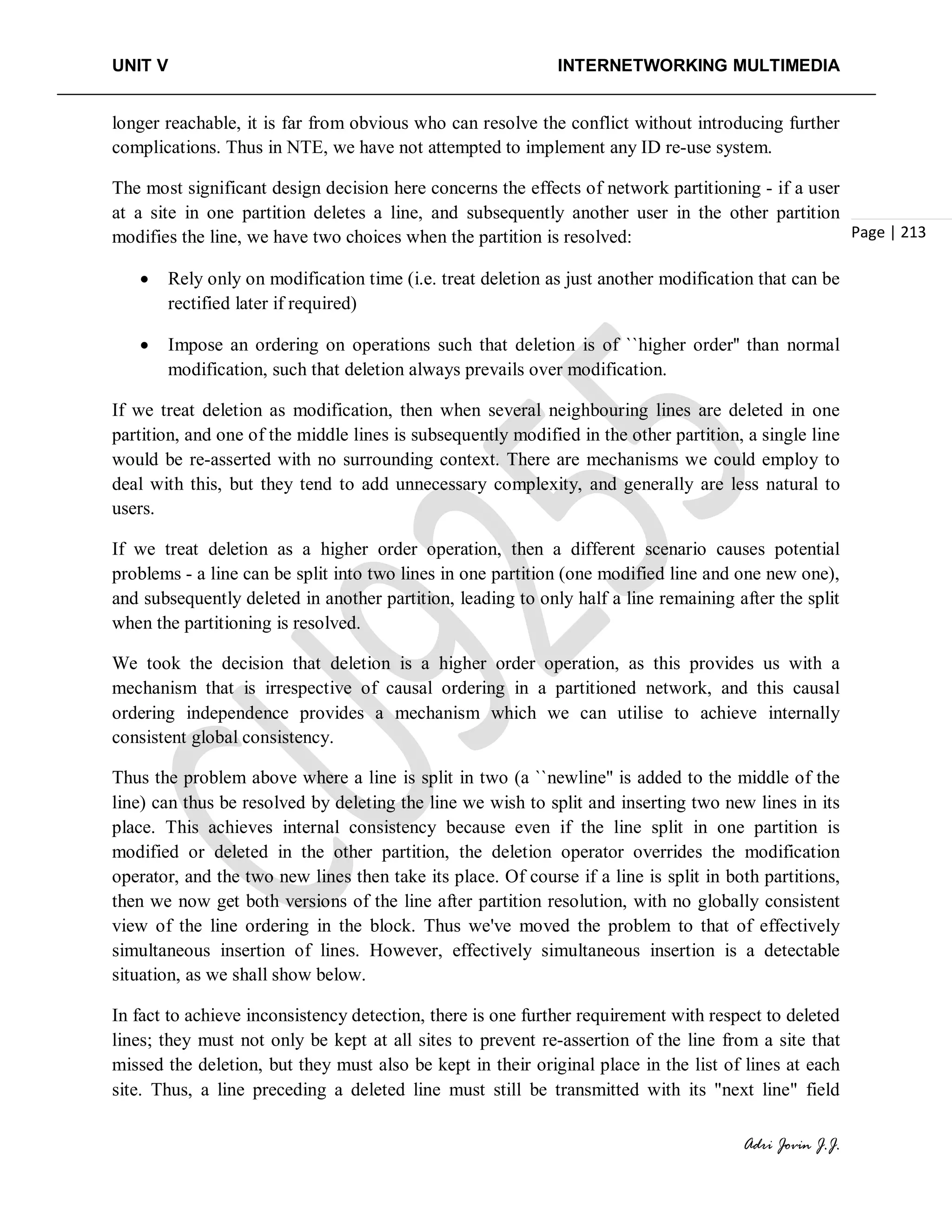 UNIT V INTERNETWORKING MULTIMEDIA
Adri Jovin J.J.
Page | 213
longer reachable, it is far from obvious who can resolve the conflict without introducing further
complications. Thus in NTE, we have not attempted to implement any ID re-use system.
The most significant design decision here concerns the effects of network partitioning - if a user
at a site in one partition deletes a line, and subsequently another user in the other partition
modifies the line, we have two choices when the partition is resolved:
• Rely only on modification time (i.e. treat deletion as just another modification that can be
rectified later if required)
• Impose an ordering on operations such that deletion is of ``higher order'' than normal
modification, such that deletion always prevails over modification.
If we treat deletion as modification, then when several neighbouring lines are deleted in one
partition, and one of the middle lines is subsequently modified in the other partition, a single line
would be re-asserted with no surrounding context. There are mechanisms we could employ to
deal with this, but they tend to add unnecessary complexity, and generally are less natural to
users.
If we treat deletion as a higher order operation, then a different scenario causes potential
problems - a line can be split into two lines in one partition (one modified line and one new one),
and subsequently deleted in another partition, leading to only half a line remaining after the split
when the partitioning is resolved.
We took the decision that deletion is a higher order operation, as this provides us with a
mechanism that is irrespective of causal ordering in a partitioned network, and this causal
ordering independence provides a mechanism which we can utilise to achieve internally
consistent global consistency.
Thus the problem above where a line is split in two (a ``newline'' is added to the middle of the
line) can thus be resolved by deleting the line we wish to split and inserting two new lines in its
place. This achieves internal consistency because even if the line split in one partition is
modified or deleted in the other partition, the deletion operator overrides the modification
operator, and the two new lines then take its place. Of course if a line is split in both partitions,
then we now get both versions of the line after partition resolution, with no globally consistent
view of the line ordering in the block. Thus we've moved the problem to that of effectively
simultaneous insertion of lines. However, effectively simultaneous insertion is a detectable
situation, as we shall show below.
In fact to achieve inconsistency detection, there is one further requirement with respect to deleted
lines; they must not only be kept at all sites to prevent re-assertion of the line from a site that
missed the deletion, but they must also be kept in their original place in the list of lines at each
site. Thus, a line preceding a deleted line must still be transmitted with its "next line" field
 