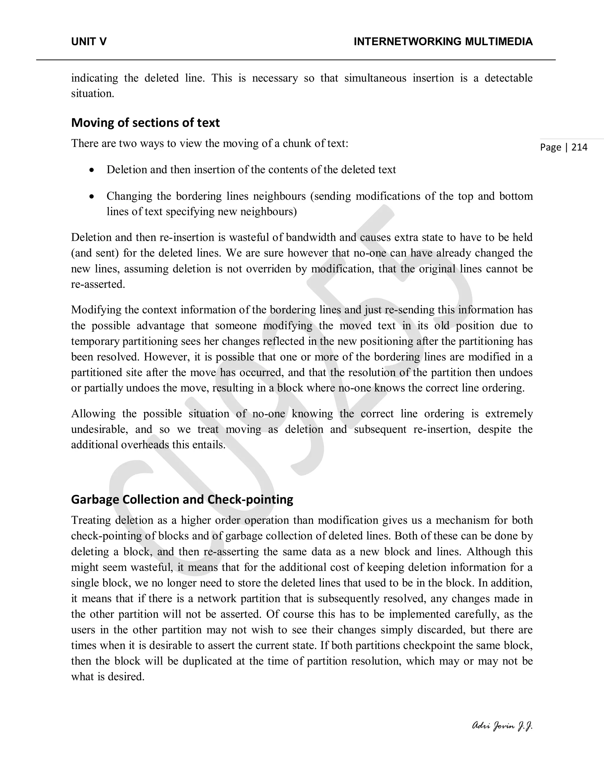 UNIT V INTERNETWORKING MULTIMEDIA
Adri Jovin J.J.
Page | 214
indicating the deleted line. This is necessary so that simultaneous insertion is a detectable
situation.
Moving of sections of text
There are two ways to view the moving of a chunk of text:
• Deletion and then insertion of the contents of the deleted text
• Changing the bordering lines neighbours (sending modifications of the top and bottom
lines of text specifying new neighbours)
Deletion and then re-insertion is wasteful of bandwidth and causes extra state to have to be held
(and sent) for the deleted lines. We are sure however that no-one can have already changed the
new lines, assuming deletion is not overriden by modification, that the original lines cannot be
re-asserted.
Modifying the context information of the bordering lines and just re-sending this information has
the possible advantage that someone modifying the moved text in its old position due to
temporary partitioning sees her changes reflected in the new positioning after the partitioning has
been resolved. However, it is possible that one or more of the bordering lines are modified in a
partitioned site after the move has occurred, and that the resolution of the partition then undoes
or partially undoes the move, resulting in a block where no-one knows the correct line ordering.
Allowing the possible situation of no-one knowing the correct line ordering is extremely
undesirable, and so we treat moving as deletion and subsequent re-insertion, despite the
additional overheads this entails.
Garbage Collection and Check-pointing
Treating deletion as a higher order operation than modification gives us a mechanism for both
check-pointing of blocks and of garbage collection of deleted lines. Both of these can be done by
deleting a block, and then re-asserting the same data as a new block and lines. Although this
might seem wasteful, it means that for the additional cost of keeping deletion information for a
single block, we no longer need to store the deleted lines that used to be in the block. In addition,
it means that if there is a network partition that is subsequently resolved, any changes made in
the other partition will not be asserted. Of course this has to be implemented carefully, as the
users in the other partition may not wish to see their changes simply discarded, but there are
times when it is desirable to assert the current state. If both partitions checkpoint the same block,
then the block will be duplicated at the time of partition resolution, which may or may not be
what is desired.
 