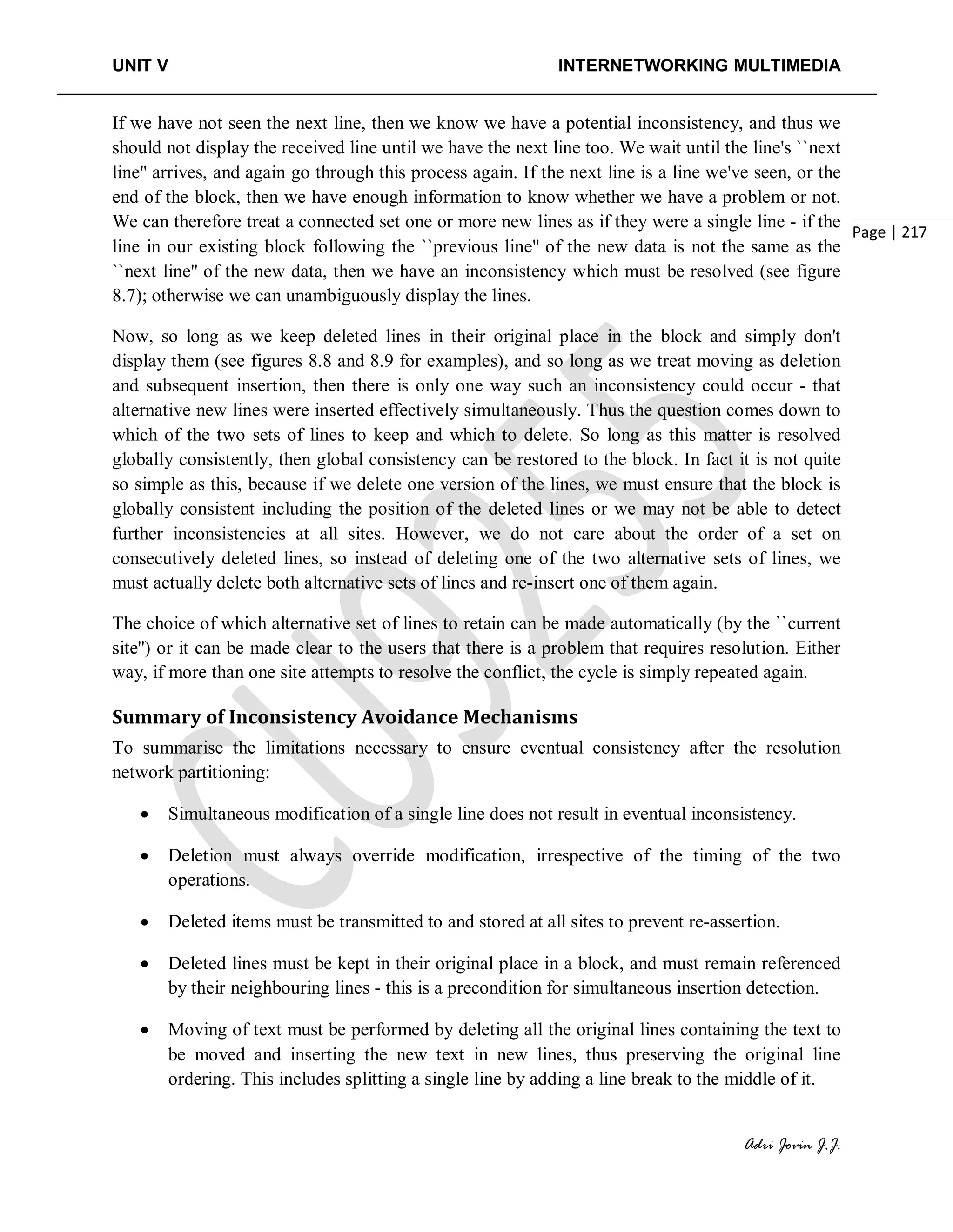 UNIT V INTERNETWORKING MULTIMEDIA
Adri Jovin J.J.
Page | 217
If we have not seen the next line, then we know we have a potential inconsistency, and thus we
should not display the received line until we have the next line too. We wait until the line's ``next
line'' arrives, and again go through this process again. If the next line is a line we've seen, or the
end of the block, then we have enough information to know whether we have a problem or not.
We can therefore treat a connected set one or more new lines as if they were a single line - if the
line in our existing block following the ``previous line'' of the new data is not the same as the
``next line'' of the new data, then we have an inconsistency which must be resolved (see figure
8.7); otherwise we can unambiguously display the lines.
Now, so long as we keep deleted lines in their original place in the block and simply don't
display them (see figures 8.8 and 8.9 for examples), and so long as we treat moving as deletion
and subsequent insertion, then there is only one way such an inconsistency could occur - that
alternative new lines were inserted effectively simultaneously. Thus the question comes down to
which of the two sets of lines to keep and which to delete. So long as this matter is resolved
globally consistently, then global consistency can be restored to the block. In fact it is not quite
so simple as this, because if we delete one version of the lines, we must ensure that the block is
globally consistent including the position of the deleted lines or we may not be able to detect
further inconsistencies at all sites. However, we do not care about the order of a set on
consecutively deleted lines, so instead of deleting one of the two alternative sets of lines, we
must actually delete both alternative sets of lines and re-insert one of them again.
The choice of which alternative set of lines to retain can be made automatically (by the ``current
site'') or it can be made clear to the users that there is a problem that requires resolution. Either
way, if more than one site attempts to resolve the conflict, the cycle is simply repeated again.
Summary of Inconsistency Avoidance Mechanisms
To summarise the limitations necessary to ensure eventual consistency after the resolution
network partitioning:
• Simultaneous modification of a single line does not result in eventual inconsistency.
• Deletion must always override modification, irrespective of the timing of the two
operations.
• Deleted items must be transmitted to and stored at all sites to prevent re-assertion.
• Deleted lines must be kept in their original place in a block, and must remain referenced
by their neighbouring lines - this is a precondition for simultaneous insertion detection.
• Moving of text must be performed by deleting all the original lines containing the text to
be moved and inserting the new text in new lines, thus preserving the original line
ordering. This includes splitting a single line by adding a line break to the middle of it.
 