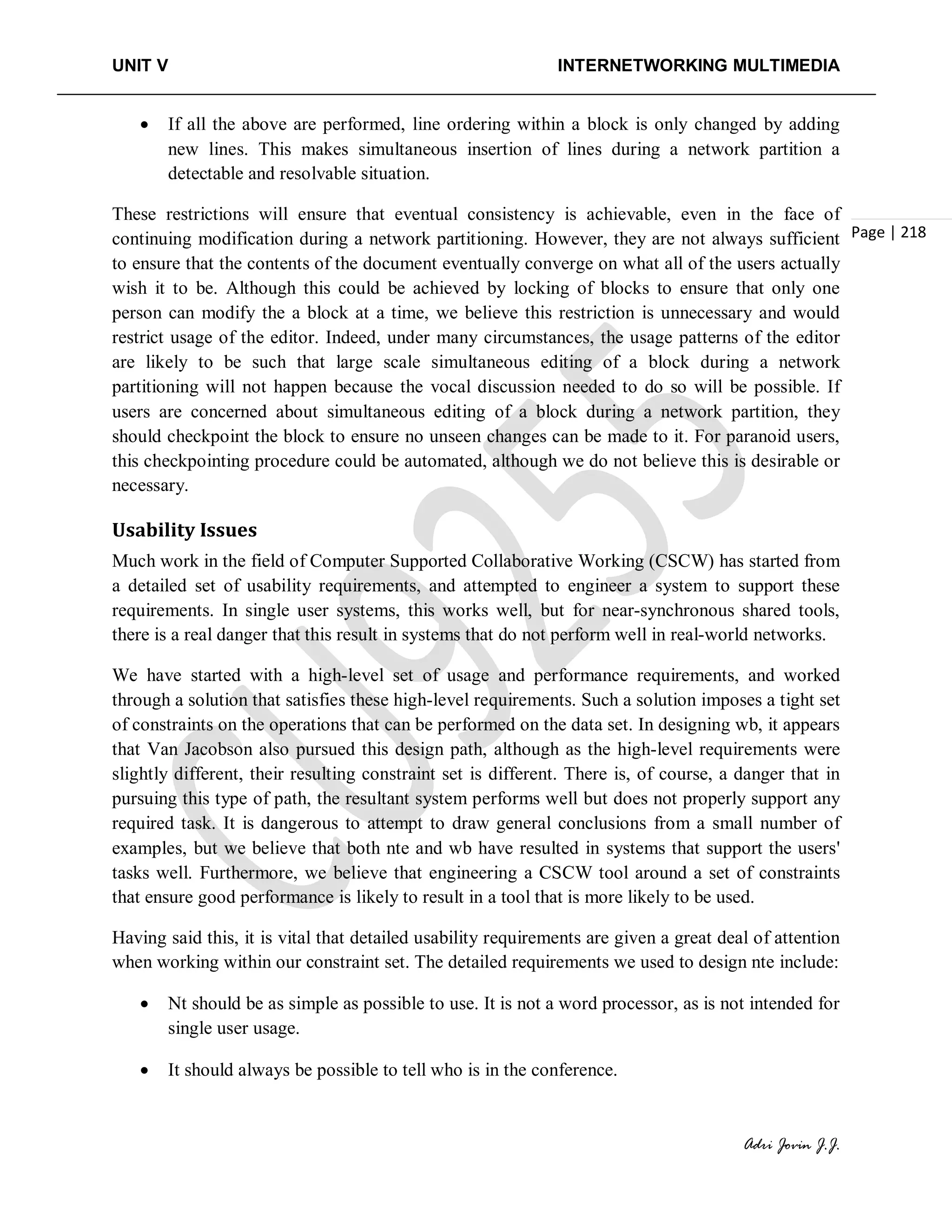 UNIT V INTERNETWORKING MULTIMEDIA
Adri Jovin J.J.
Page | 218
• If all the above are performed, line ordering within a block is only changed by adding
new lines. This makes simultaneous insertion of lines during a network partition a
detectable and resolvable situation.
These restrictions will ensure that eventual consistency is achievable, even in the face of
continuing modification during a network partitioning. However, they are not always sufficient
to ensure that the contents of the document eventually converge on what all of the users actually
wish it to be. Although this could be achieved by locking of blocks to ensure that only one
person can modify the a block at a time, we believe this restriction is unnecessary and would
restrict usage of the editor. Indeed, under many circumstances, the usage patterns of the editor
are likely to be such that large scale simultaneous editing of a block during a network
partitioning will not happen because the vocal discussion needed to do so will be possible. If
users are concerned about simultaneous editing of a block during a network partition, they
should checkpoint the block to ensure no unseen changes can be made to it. For paranoid users,
this checkpointing procedure could be automated, although we do not believe this is desirable or
necessary.
Usability Issues
Much work in the field of Computer Supported Collaborative Working (CSCW) has started from
a detailed set of usability requirements, and attempted to engineer a system to support these
requirements. In single user systems, this works well, but for near-synchronous shared tools,
there is a real danger that this result in systems that do not perform well in real-world networks.
We have started with a high-level set of usage and performance requirements, and worked
through a solution that satisfies these high-level requirements. Such a solution imposes a tight set
of constraints on the operations that can be performed on the data set. In designing wb, it appears
that Van Jacobson also pursued this design path, although as the high-level requirements were
slightly different, their resulting constraint set is different. There is, of course, a danger that in
pursuing this type of path, the resultant system performs well but does not properly support any
required task. It is dangerous to attempt to draw general conclusions from a small number of
examples, but we believe that both nte and wb have resulted in systems that support the users'
tasks well. Furthermore, we believe that engineering a CSCW tool around a set of constraints
that ensure good performance is likely to result in a tool that is more likely to be used.
Having said this, it is vital that detailed usability requirements are given a great deal of attention
when working within our constraint set. The detailed requirements we used to design nte include:
• Nt should be as simple as possible to use. It is not a word processor, as is not intended for
single user usage.
• It should always be possible to tell who is in the conference.
 