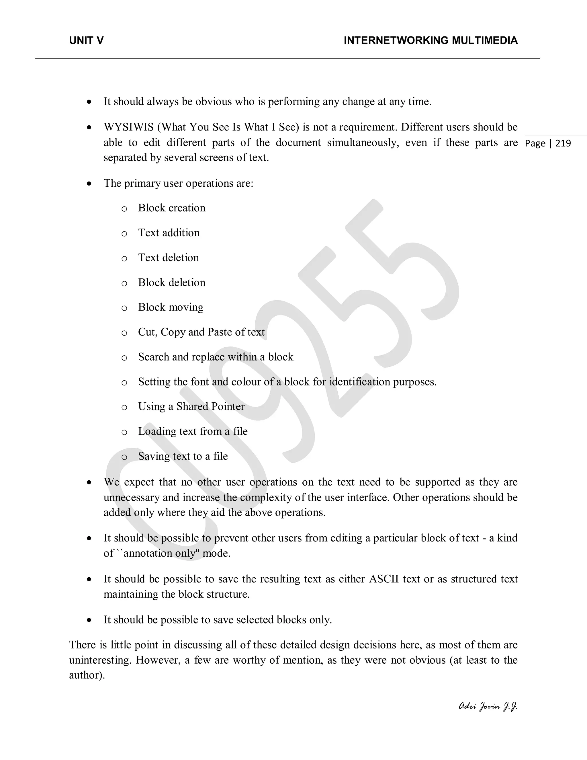 UNIT V INTERNETWORKING MULTIMEDIA
Adri Jovin J.J.
Page | 219
• It should always be obvious who is performing any change at any time.
• WYSIWIS (What You See Is What I See) is not a requirement. Different users should be
able to edit different parts of the document simultaneously, even if these parts are
separated by several screens of text.
• The primary user operations are:
o Block creation
o Text addition
o Text deletion
o Block deletion
o Block moving
o Cut, Copy and Paste of text
o Search and replace within a block
o Setting the font and colour of a block for identification purposes.
o Using a Shared Pointer
o Loading text from a file
o Saving text to a file
• We expect that no other user operations on the text need to be supported as they are
unnecessary and increase the complexity of the user interface. Other operations should be
added only where they aid the above operations.
• It should be possible to prevent other users from editing a particular block of text - a kind
of ``annotation only'' mode.
• It should be possible to save the resulting text as either ASCII text or as structured text
maintaining the block structure.
• It should be possible to save selected blocks only.
There is little point in discussing all of these detailed design decisions here, as most of them are
uninteresting. However, a few are worthy of mention, as they were not obvious (at least to the
author).
 