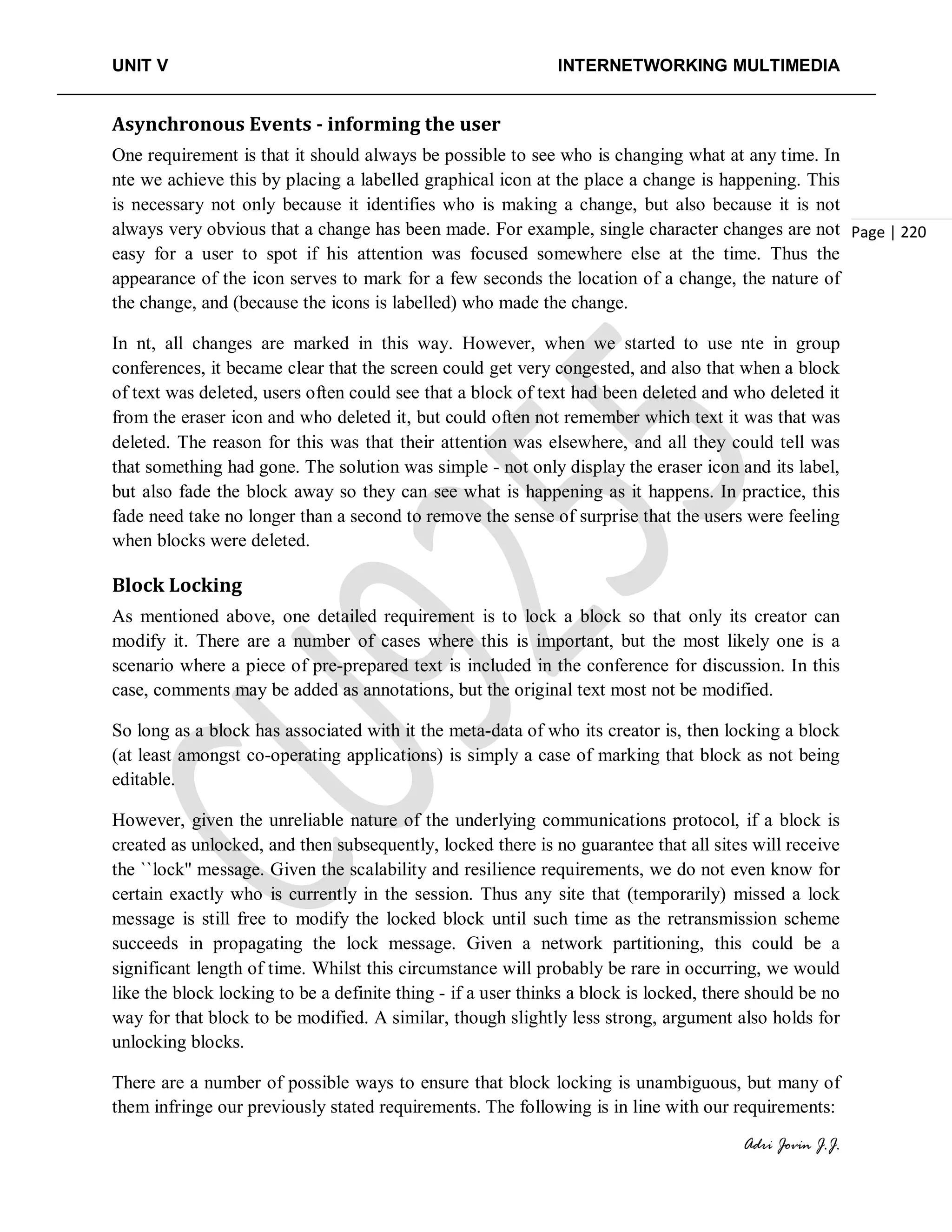 UNIT V INTERNETWORKING MULTIMEDIA
Adri Jovin J.J.
Page | 220
Asynchronous Events - informing the user
One requirement is that it should always be possible to see who is changing what at any time. In
nte we achieve this by placing a labelled graphical icon at the place a change is happening. This
is necessary not only because it identifies who is making a change, but also because it is not
always very obvious that a change has been made. For example, single character changes are not
easy for a user to spot if his attention was focused somewhere else at the time. Thus the
appearance of the icon serves to mark for a few seconds the location of a change, the nature of
the change, and (because the icons is labelled) who made the change.
In nt, all changes are marked in this way. However, when we started to use nte in group
conferences, it became clear that the screen could get very congested, and also that when a block
of text was deleted, users often could see that a block of text had been deleted and who deleted it
from the eraser icon and who deleted it, but could often not remember which text it was that was
deleted. The reason for this was that their attention was elsewhere, and all they could tell was
that something had gone. The solution was simple - not only display the eraser icon and its label,
but also fade the block away so they can see what is happening as it happens. In practice, this
fade need take no longer than a second to remove the sense of surprise that the users were feeling
when blocks were deleted.
Block Locking
As mentioned above, one detailed requirement is to lock a block so that only its creator can
modify it. There are a number of cases where this is important, but the most likely one is a
scenario where a piece of pre-prepared text is included in the conference for discussion. In this
case, comments may be added as annotations, but the original text most not be modified.
So long as a block has associated with it the meta-data of who its creator is, then locking a block
(at least amongst co-operating applications) is simply a case of marking that block as not being
editable.
However, given the unreliable nature of the underlying communications protocol, if a block is
created as unlocked, and then subsequently, locked there is no guarantee that all sites will receive
the ``lock'' message. Given the scalability and resilience requirements, we do not even know for
certain exactly who is currently in the session. Thus any site that (temporarily) missed a lock
message is still free to modify the locked block until such time as the retransmission scheme
succeeds in propagating the lock message. Given a network partitioning, this could be a
significant length of time. Whilst this circumstance will probably be rare in occurring, we would
like the block locking to be a definite thing - if a user thinks a block is locked, there should be no
way for that block to be modified. A similar, though slightly less strong, argument also holds for
unlocking blocks.
There are a number of possible ways to ensure that block locking is unambiguous, but many of
them infringe our previously stated requirements. The following is in line with our requirements:
 