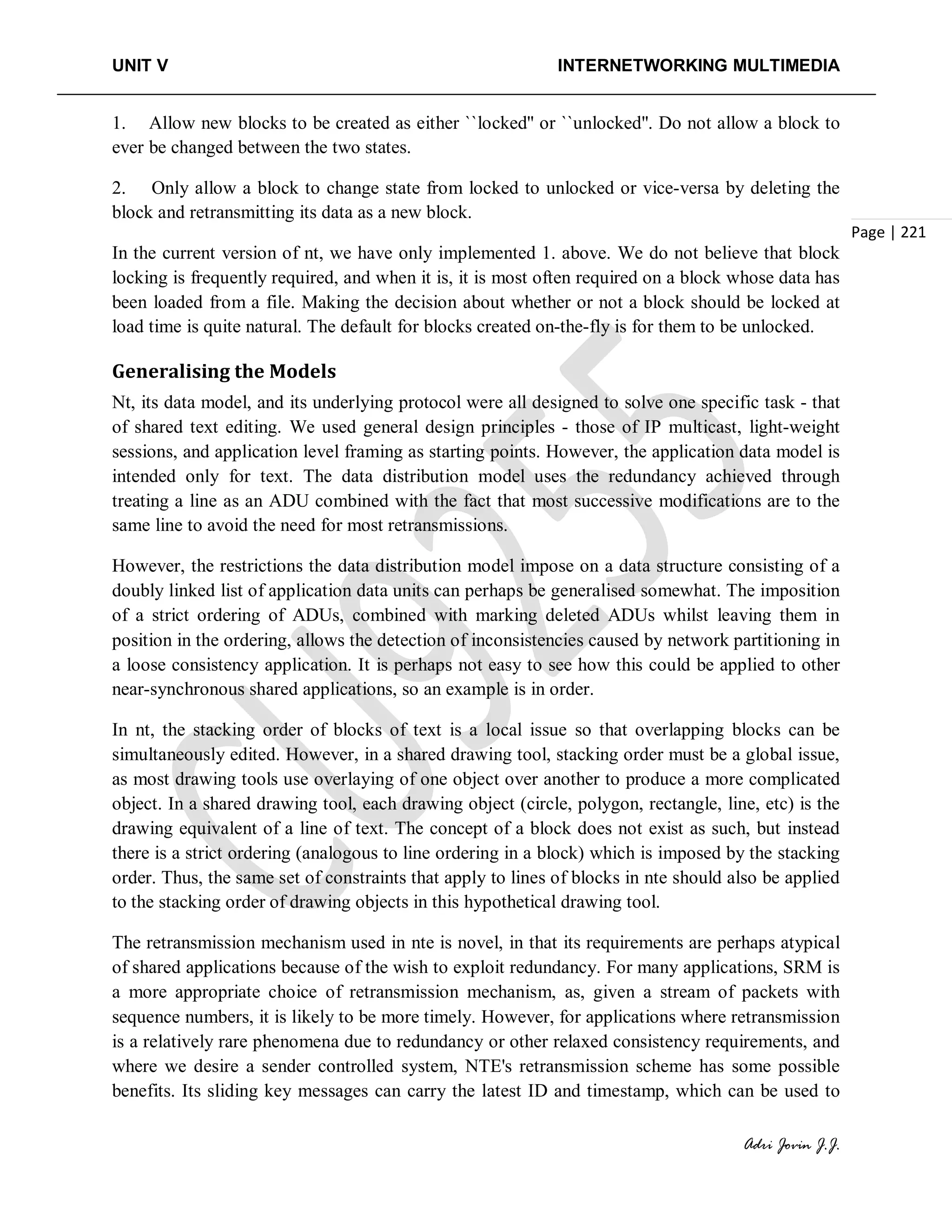 UNIT V INTERNETWORKING MULTIMEDIA
Adri Jovin J.J.
Page | 221
1. Allow new blocks to be created as either ``locked'' or ``unlocked''. Do not allow a block to
ever be changed between the two states.
2. Only allow a block to change state from locked to unlocked or vice-versa by deleting the
block and retransmitting its data as a new block.
In the current version of nt, we have only implemented 1. above. We do not believe that block
locking is frequently required, and when it is, it is most often required on a block whose data has
been loaded from a file. Making the decision about whether or not a block should be locked at
load time is quite natural. The default for blocks created on-the-fly is for them to be unlocked.
Generalising the Models
Nt, its data model, and its underlying protocol were all designed to solve one specific task - that
of shared text editing. We used general design principles - those of IP multicast, light-weight
sessions, and application level framing as starting points. However, the application data model is
intended only for text. The data distribution model uses the redundancy achieved through
treating a line as an ADU combined with the fact that most successive modifications are to the
same line to avoid the need for most retransmissions.
However, the restrictions the data distribution model impose on a data structure consisting of a
doubly linked list of application data units can perhaps be generalised somewhat. The imposition
of a strict ordering of ADUs, combined with marking deleted ADUs whilst leaving them in
position in the ordering, allows the detection of inconsistencies caused by network partitioning in
a loose consistency application. It is perhaps not easy to see how this could be applied to other
near-synchronous shared applications, so an example is in order.
In nt, the stacking order of blocks of text is a local issue so that overlapping blocks can be
simultaneously edited. However, in a shared drawing tool, stacking order must be a global issue,
as most drawing tools use overlaying of one object over another to produce a more complicated
object. In a shared drawing tool, each drawing object (circle, polygon, rectangle, line, etc) is the
drawing equivalent of a line of text. The concept of a block does not exist as such, but instead
there is a strict ordering (analogous to line ordering in a block) which is imposed by the stacking
order. Thus, the same set of constraints that apply to lines of blocks in nte should also be applied
to the stacking order of drawing objects in this hypothetical drawing tool.
The retransmission mechanism used in nte is novel, in that its requirements are perhaps atypical
of shared applications because of the wish to exploit redundancy. For many applications, SRM is
a more appropriate choice of retransmission mechanism, as, given a stream of packets with
sequence numbers, it is likely to be more timely. However, for applications where retransmission
is a relatively rare phenomena due to redundancy or other relaxed consistency requirements, and
where we desire a sender controlled system, NTE's retransmission scheme has some possible
benefits. Its sliding key messages can carry the latest ID and timestamp, which can be used to
 