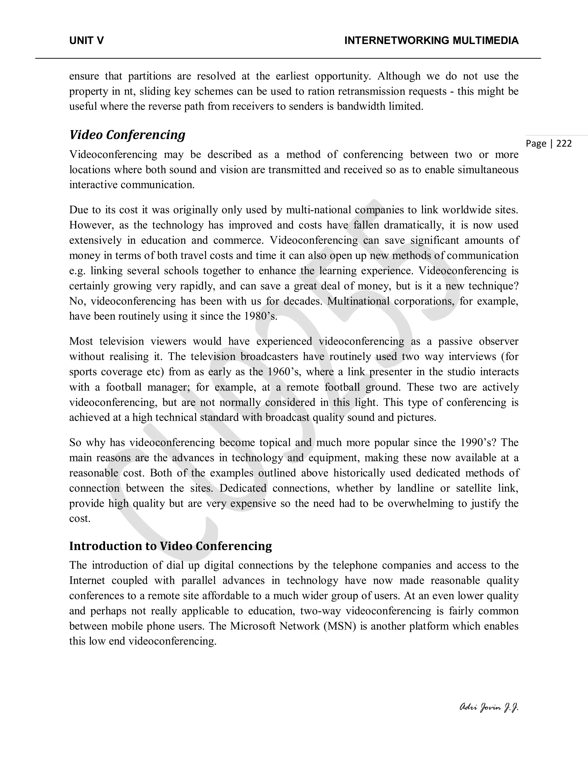 UNIT V INTERNETWORKING MULTIMEDIA
Adri Jovin J.J.
Page | 222
ensure that partitions are resolved at the earliest opportunity. Although we do not use the
property in nt, sliding key schemes can be used to ration retransmission requests - this might be
useful where the reverse path from receivers to senders is bandwidth limited.
Video Conferencing
Videoconferencing may be described as a method of conferencing between two or more
locations where both sound and vision are transmitted and received so as to enable simultaneous
interactive communication.
Due to its cost it was originally only used by multi-national companies to link worldwide sites.
However, as the technology has improved and costs have fallen dramatically, it is now used
extensively in education and commerce. Videoconferencing can save significant amounts of
money in terms of both travel costs and time it can also open up new methods of communication
e.g. linking several schools together to enhance the learning experience. Videoconferencing is
certainly growing very rapidly, and can save a great deal of money, but is it a new technique?
No, videoconferencing has been with us for decades. Multinational corporations, for example,
have been routinely using it since the 1980’s.
Most television viewers would have experienced videoconferencing as a passive observer
without realising it. The television broadcasters have routinely used two way interviews (for
sports coverage etc) from as early as the 1960’s, where a link presenter in the studio interacts
with a football manager; for example, at a remote football ground. These two are actively
videoconferencing, but are not normally considered in this light. This type of conferencing is
achieved at a high technical standard with broadcast quality sound and pictures.
So why has videoconferencing become topical and much more popular since the 1990’s? The
main reasons are the advances in technology and equipment, making these now available at a
reasonable cost. Both of the examples outlined above historically used dedicated methods of
connection between the sites. Dedicated connections, whether by landline or satellite link,
provide high quality but are very expensive so the need had to be overwhelming to justify the
cost.
Introduction to Video Conferencing
The introduction of dial up digital connections by the telephone companies and access to the
Internet coupled with parallel advances in technology have now made reasonable quality
conferences to a remote site affordable to a much wider group of users. At an even lower quality
and perhaps not really applicable to education, two-way videoconferencing is fairly common
between mobile phone users. The Microsoft Network (MSN) is another platform which enables
this low end videoconferencing.
 