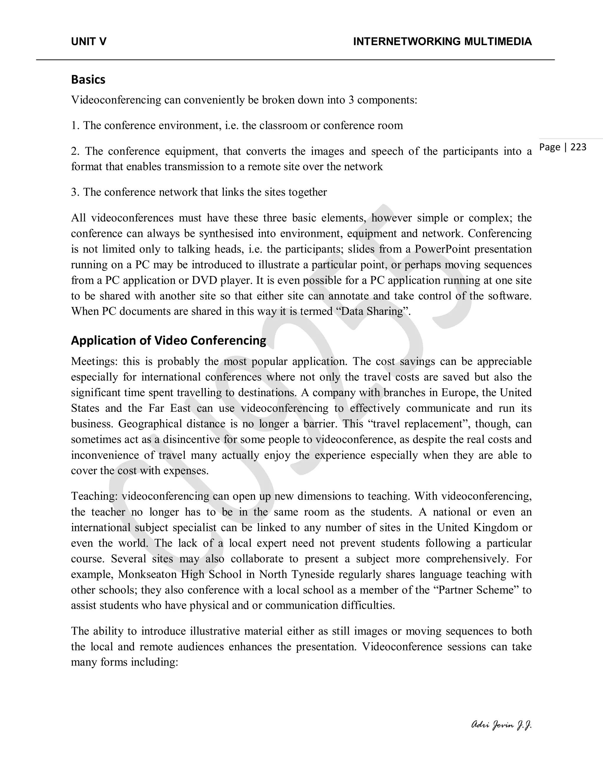 UNIT V INTERNETWORKING MULTIMEDIA
Adri Jovin J.J.
Page | 223
Basics
Videoconferencing can conveniently be broken down into 3 components:
1. The conference environment, i.e. the classroom or conference room
2. The conference equipment, that converts the images and speech of the participants into a
format that enables transmission to a remote site over the network
3. The conference network that links the sites together
All videoconferences must have these three basic elements, however simple or complex; the
conference can always be synthesised into environment, equipment and network. Conferencing
is not limited only to talking heads, i.e. the participants; slides from a PowerPoint presentation
running on a PC may be introduced to illustrate a particular point, or perhaps moving sequences
from a PC application or DVD player. It is even possible for a PC application running at one site
to be shared with another site so that either site can annotate and take control of the software.
When PC documents are shared in this way it is termed “Data Sharing”.
Application of Video Conferencing
Meetings: this is probably the most popular application. The cost savings can be appreciable
especially for international conferences where not only the travel costs are saved but also the
significant time spent travelling to destinations. A company with branches in Europe, the United
States and the Far East can use videoconferencing to effectively communicate and run its
business. Geographical distance is no longer a barrier. This “travel replacement”, though, can
sometimes act as a disincentive for some people to videoconference, as despite the real costs and
inconvenience of travel many actually enjoy the experience especially when they are able to
cover the cost with expenses.
Teaching: videoconferencing can open up new dimensions to teaching. With videoconferencing,
the teacher no longer has to be in the same room as the students. A national or even an
international subject specialist can be linked to any number of sites in the United Kingdom or
even the world. The lack of a local expert need not prevent students following a particular
course. Several sites may also collaborate to present a subject more comprehensively. For
example, Monkseaton High School in North Tyneside regularly shares language teaching with
other schools; they also conference with a local school as a member of the “Partner Scheme” to
assist students who have physical and or communication difficulties.
The ability to introduce illustrative material either as still images or moving sequences to both
the local and remote audiences enhances the presentation. Videoconference sessions can take
many forms including:
 