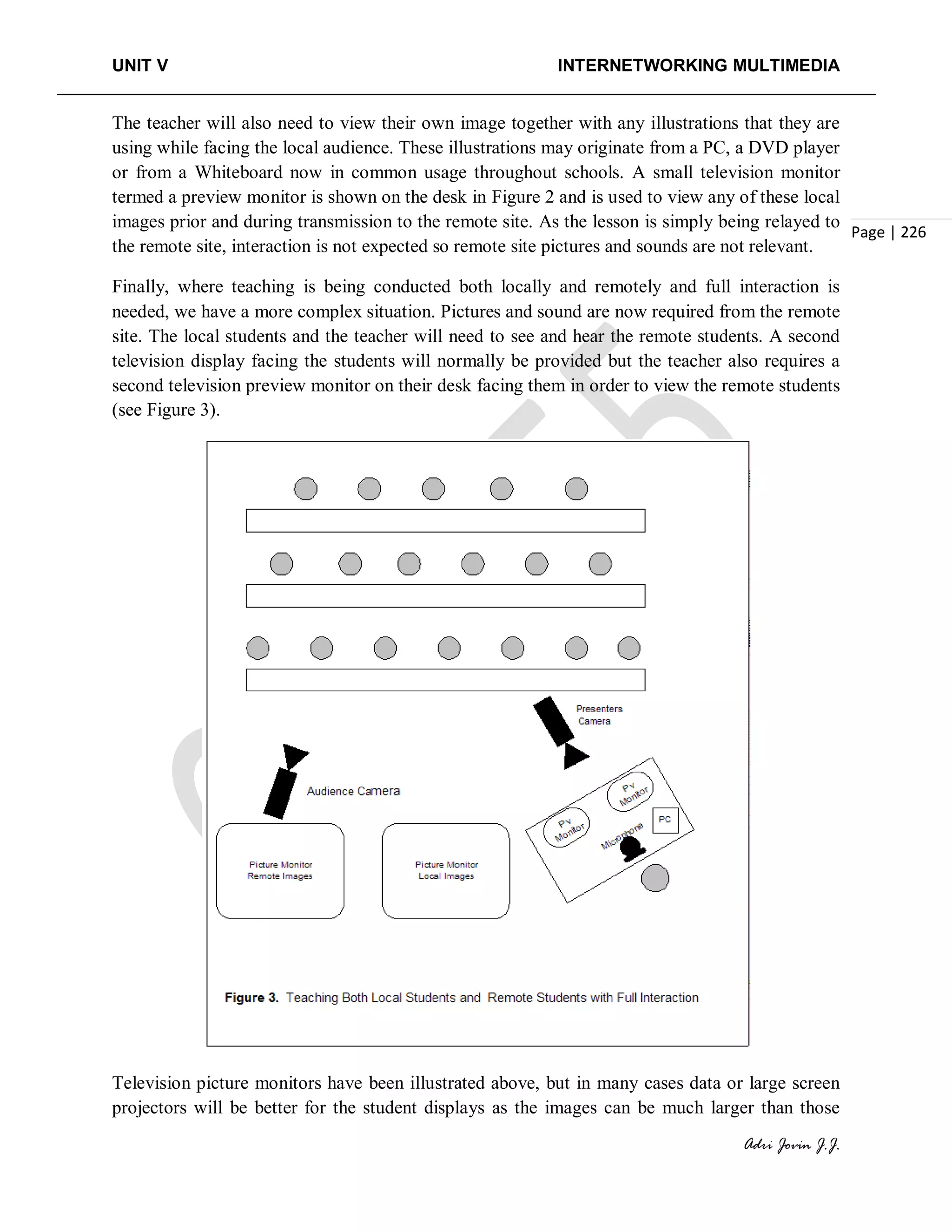 UNIT V INTERNETWORKING MULTIMEDIA
Adri Jovin J.J.
Page | 226
The teacher will also need to view their own image together with any illustrations that they are
using while facing the local audience. These illustrations may originate from a PC, a DVD player
or from a Whiteboard now in common usage throughout schools. A small television monitor
termed a preview monitor is shown on the desk in Figure 2 and is used to view any of these local
images prior and during transmission to the remote site. As the lesson is simply being relayed to
the remote site, interaction is not expected so remote site pictures and sounds are not relevant.
Finally, where teaching is being conducted both locally and remotely and full interaction is
needed, we have a more complex situation. Pictures and sound are now required from the remote
site. The local students and the teacher will need to see and hear the remote students. A second
television display facing the students will normally be provided but the teacher also requires a
second television preview monitor on their desk facing them in order to view the remote students
(see Figure 3).
Television picture monitors have been illustrated above, but in many cases data or large screen
projectors will be better for the student displays as the images can be much larger than those
 