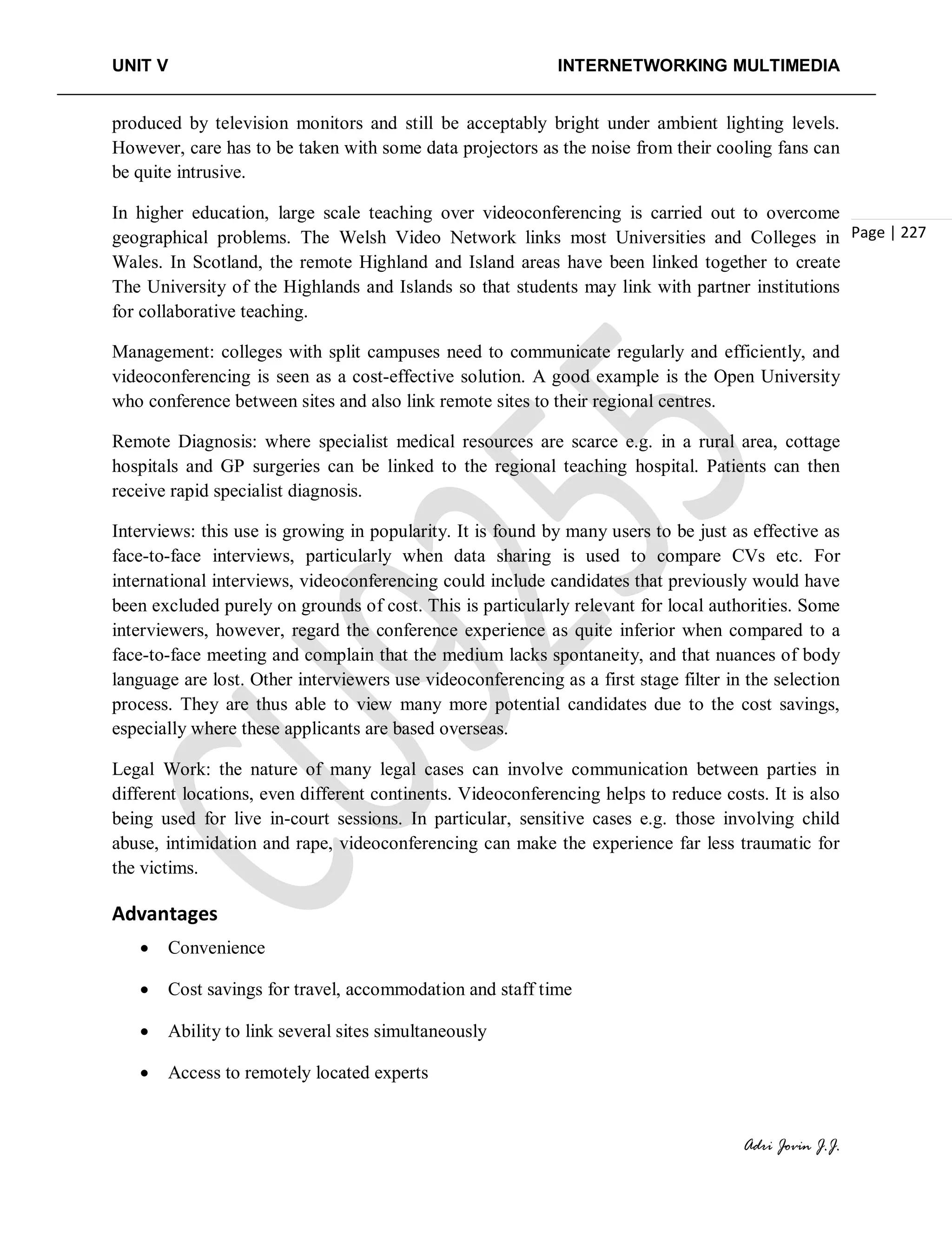UNIT V INTERNETWORKING MULTIMEDIA
Adri Jovin J.J.
Page | 227
produced by television monitors and still be acceptably bright under ambient lighting levels.
However, care has to be taken with some data projectors as the noise from their cooling fans can
be quite intrusive.
In higher education, large scale teaching over videoconferencing is carried out to overcome
geographical problems. The Welsh Video Network links most Universities and Colleges in
Wales. In Scotland, the remote Highland and Island areas have been linked together to create
The University of the Highlands and Islands so that students may link with partner institutions
for collaborative teaching.
Management: colleges with split campuses need to communicate regularly and efficiently, and
videoconferencing is seen as a cost-effective solution. A good example is the Open University
who conference between sites and also link remote sites to their regional centres.
Remote Diagnosis: where specialist medical resources are scarce e.g. in a rural area, cottage
hospitals and GP surgeries can be linked to the regional teaching hospital. Patients can then
receive rapid specialist diagnosis.
Interviews: this use is growing in popularity. It is found by many users to be just as effective as
face-to-face interviews, particularly when data sharing is used to compare CVs etc. For
international interviews, videoconferencing could include candidates that previously would have
been excluded purely on grounds of cost. This is particularly relevant for local authorities. Some
interviewers, however, regard the conference experience as quite inferior when compared to a
face-to-face meeting and complain that the medium lacks spontaneity, and that nuances of body
language are lost. Other interviewers use videoconferencing as a first stage filter in the selection
process. They are thus able to view many more potential candidates due to the cost savings,
especially where these applicants are based overseas.
Legal Work: the nature of many legal cases can involve communication between parties in
different locations, even different continents. Videoconferencing helps to reduce costs. It is also
being used for live in-court sessions. In particular, sensitive cases e.g. those involving child
abuse, intimidation and rape, videoconferencing can make the experience far less traumatic for
the victims.
Advantages
• Convenience
• Cost savings for travel, accommodation and staff time
• Ability to link several sites simultaneously
• Access to remotely located experts
 