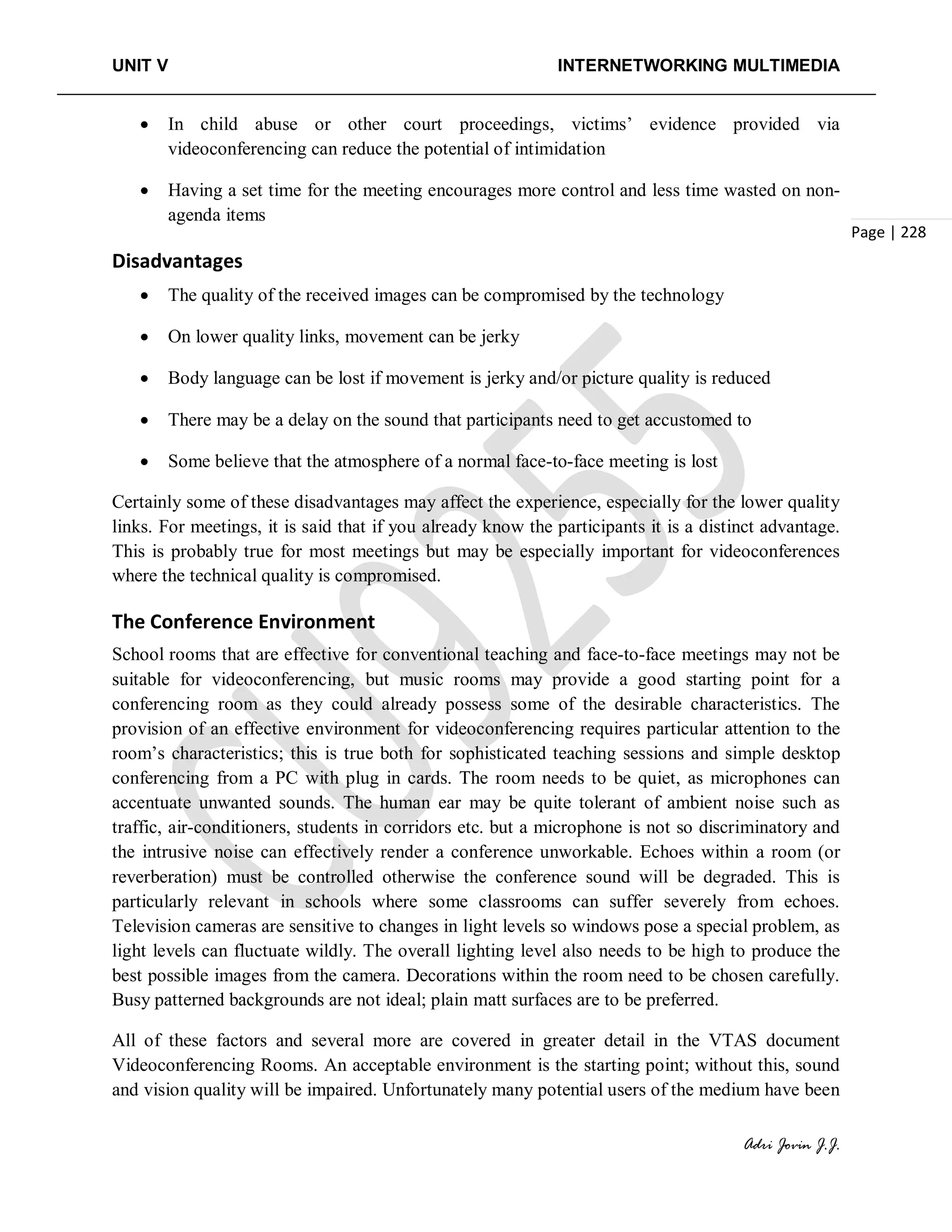 UNIT V INTERNETWORKING MULTIMEDIA
Adri Jovin J.J.
Page | 228
• In child abuse or other court proceedings, victims’ evidence provided via
videoconferencing can reduce the potential of intimidation
• Having a set time for the meeting encourages more control and less time wasted on non-
agenda items
Disadvantages
• The quality of the received images can be compromised by the technology
• On lower quality links, movement can be jerky
• Body language can be lost if movement is jerky and/or picture quality is reduced
• There may be a delay on the sound that participants need to get accustomed to
• Some believe that the atmosphere of a normal face-to-face meeting is lost
Certainly some of these disadvantages may affect the experience, especially for the lower quality
links. For meetings, it is said that if you already know the participants it is a distinct advantage.
This is probably true for most meetings but may be especially important for videoconferences
where the technical quality is compromised.
The Conference Environment
School rooms that are effective for conventional teaching and face-to-face meetings may not be
suitable for videoconferencing, but music rooms may provide a good starting point for a
conferencing room as they could already possess some of the desirable characteristics. The
provision of an effective environment for videoconferencing requires particular attention to the
room’s characteristics; this is true both for sophisticated teaching sessions and simple desktop
conferencing from a PC with plug in cards. The room needs to be quiet, as microphones can
accentuate unwanted sounds. The human ear may be quite tolerant of ambient noise such as
traffic, air-conditioners, students in corridors etc. but a microphone is not so discriminatory and
the intrusive noise can effectively render a conference unworkable. Echoes within a room (or
reverberation) must be controlled otherwise the conference sound will be degraded. This is
particularly relevant in schools where some classrooms can suffer severely from echoes.
Television cameras are sensitive to changes in light levels so windows pose a special problem, as
light levels can fluctuate wildly. The overall lighting level also needs to be high to produce the
best possible images from the camera. Decorations within the room need to be chosen carefully.
Busy patterned backgrounds are not ideal; plain matt surfaces are to be preferred.
All of these factors and several more are covered in greater detail in the VTAS document
Videoconferencing Rooms. An acceptable environment is the starting point; without this, sound
and vision quality will be impaired. Unfortunately many potential users of the medium have been
 