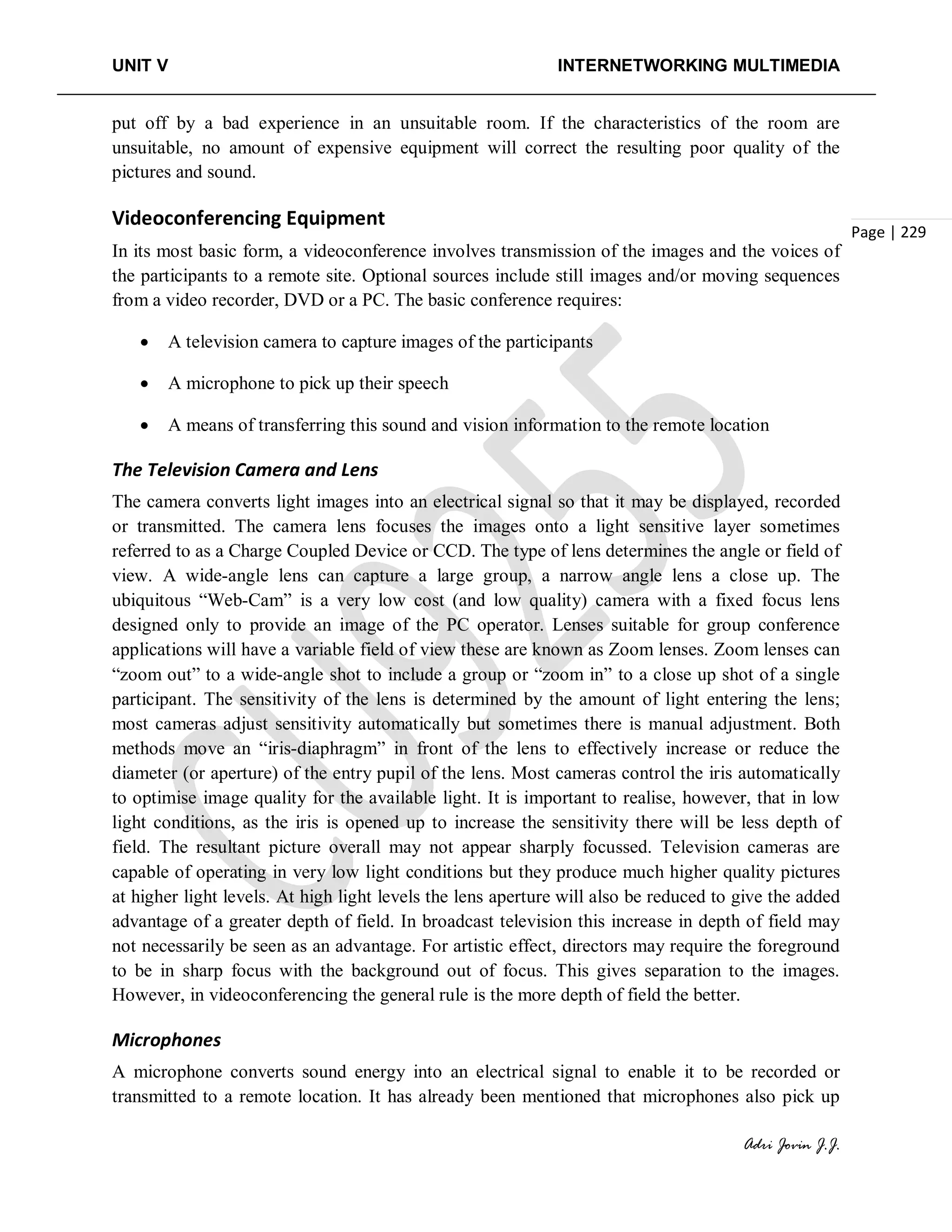 UNIT V INTERNETWORKING MULTIMEDIA
Adri Jovin J.J.
Page | 229
put off by a bad experience in an unsuitable room. If the characteristics of the room are
unsuitable, no amount of expensive equipment will correct the resulting poor quality of the
pictures and sound.
Videoconferencing Equipment
In its most basic form, a videoconference involves transmission of the images and the voices of
the participants to a remote site. Optional sources include still images and/or moving sequences
from a video recorder, DVD or a PC. The basic conference requires:
• A television camera to capture images of the participants
• A microphone to pick up their speech
• A means of transferring this sound and vision information to the remote location
The Television Camera and Lens
The camera converts light images into an electrical signal so that it may be displayed, recorded
or transmitted. The camera lens focuses the images onto a light sensitive layer sometimes
referred to as a Charge Coupled Device or CCD. The type of lens determines the angle or field of
view. A wide-angle lens can capture a large group, a narrow angle lens a close up. The
ubiquitous “Web-Cam” is a very low cost (and low quality) camera with a fixed focus lens
designed only to provide an image of the PC operator. Lenses suitable for group conference
applications will have a variable field of view these are known as Zoom lenses. Zoom lenses can
“zoom out” to a wide-angle shot to include a group or “zoom in” to a close up shot of a single
participant. The sensitivity of the lens is determined by the amount of light entering the lens;
most cameras adjust sensitivity automatically but sometimes there is manual adjustment. Both
methods move an “iris-diaphragm” in front of the lens to effectively increase or reduce the
diameter (or aperture) of the entry pupil of the lens. Most cameras control the iris automatically
to optimise image quality for the available light. It is important to realise, however, that in low
light conditions, as the iris is opened up to increase the sensitivity there will be less depth of
field. The resultant picture overall may not appear sharply focussed. Television cameras are
capable of operating in very low light conditions but they produce much higher quality pictures
at higher light levels. At high light levels the lens aperture will also be reduced to give the added
advantage of a greater depth of field. In broadcast television this increase in depth of field may
not necessarily be seen as an advantage. For artistic effect, directors may require the foreground
to be in sharp focus with the background out of focus. This gives separation to the images.
However, in videoconferencing the general rule is the more depth of field the better.
Microphones
A microphone converts sound energy into an electrical signal to enable it to be recorded or
transmitted to a remote location. It has already been mentioned that microphones also pick up
 