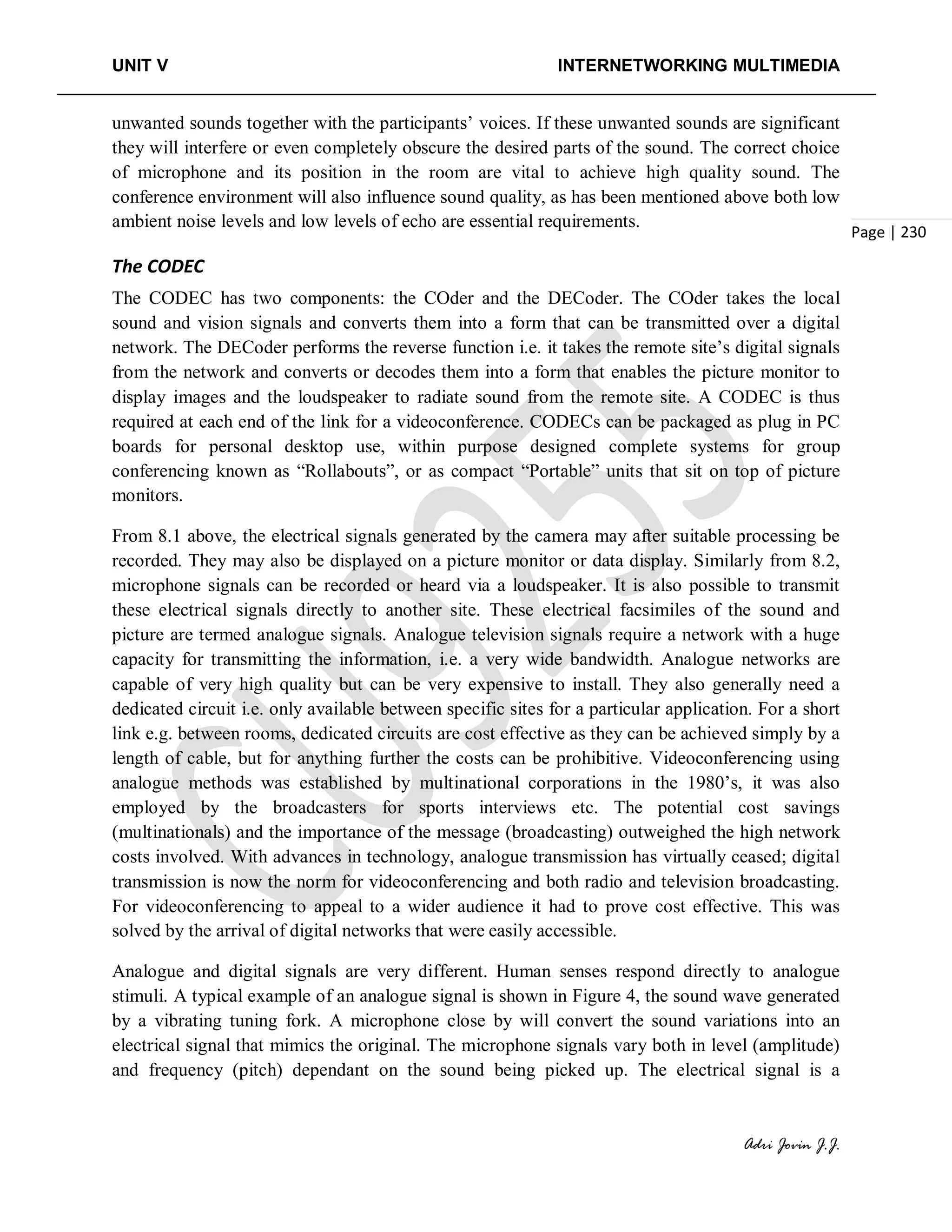 UNIT V INTERNETWORKING MULTIMEDIA
Adri Jovin J.J.
Page | 230
unwanted sounds together with the participants’ voices. If these unwanted sounds are significant
they will interfere or even completely obscure the desired parts of the sound. The correct choice
of microphone and its position in the room are vital to achieve high quality sound. The
conference environment will also influence sound quality, as has been mentioned above both low
ambient noise levels and low levels of echo are essential requirements.
The CODEC
The CODEC has two components: the COder and the DECoder. The COder takes the local
sound and vision signals and converts them into a form that can be transmitted over a digital
network. The DECoder performs the reverse function i.e. it takes the remote site’s digital signals
from the network and converts or decodes them into a form that enables the picture monitor to
display images and the loudspeaker to radiate sound from the remote site. A CODEC is thus
required at each end of the link for a videoconference. CODECs can be packaged as plug in PC
boards for personal desktop use, within purpose designed complete systems for group
conferencing known as “Rollabouts”, or as compact “Portable” units that sit on top of picture
monitors.
From 8.1 above, the electrical signals generated by the camera may after suitable processing be
recorded. They may also be displayed on a picture monitor or data display. Similarly from 8.2,
microphone signals can be recorded or heard via a loudspeaker. It is also possible to transmit
these electrical signals directly to another site. These electrical facsimiles of the sound and
picture are termed analogue signals. Analogue television signals require a network with a huge
capacity for transmitting the information, i.e. a very wide bandwidth. Analogue networks are
capable of very high quality but can be very expensive to install. They also generally need a
dedicated circuit i.e. only available between specific sites for a particular application. For a short
link e.g. between rooms, dedicated circuits are cost effective as they can be achieved simply by a
length of cable, but for anything further the costs can be prohibitive. Videoconferencing using
analogue methods was established by multinational corporations in the 1980’s, it was also
employed by the broadcasters for sports interviews etc. The potential cost savings
(multinationals) and the importance of the message (broadcasting) outweighed the high network
costs involved. With advances in technology, analogue transmission has virtually ceased; digital
transmission is now the norm for videoconferencing and both radio and television broadcasting.
For videoconferencing to appeal to a wider audience it had to prove cost effective. This was
solved by the arrival of digital networks that were easily accessible.
Analogue and digital signals are very different. Human senses respond directly to analogue
stimuli. A typical example of an analogue signal is shown in Figure 4, the sound wave generated
by a vibrating tuning fork. A microphone close by will convert the sound variations into an
electrical signal that mimics the original. The microphone signals vary both in level (amplitude)
and frequency (pitch) dependant on the sound being picked up. The electrical signal is a
 