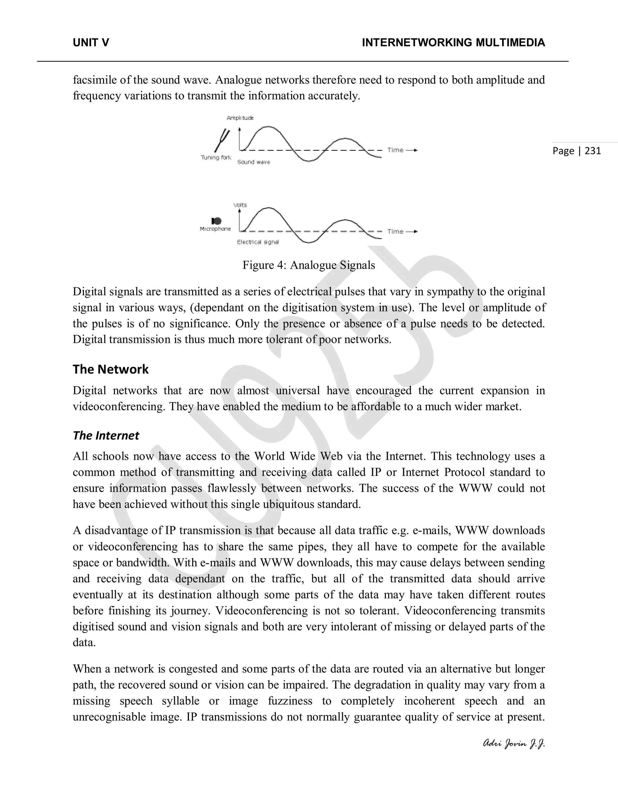 UNIT V INTERNETWORKING MULTIMEDIA
Adri Jovin J.J.
Page | 231
facsimile of the sound wave. Analogue networks therefore need to respond to both amplitude and
frequency variations to transmit the information accurately.
Figure 4: Analogue Signals
Digital signals are transmitted as a series of electrical pulses that vary in sympathy to the original
signal in various ways, (dependant on the digitisation system in use). The level or amplitude of
the pulses is of no significance. Only the presence or absence of a pulse needs to be detected.
Digital transmission is thus much more tolerant of poor networks.
The Network
Digital networks that are now almost universal have encouraged the current expansion in
videoconferencing. They have enabled the medium to be affordable to a much wider market.
The Internet
All schools now have access to the World Wide Web via the Internet. This technology uses a
common method of transmitting and receiving data called IP or Internet Protocol standard to
ensure information passes flawlessly between networks. The success of the WWW could not
have been achieved without this single ubiquitous standard.
A disadvantage of IP transmission is that because all data traffic e.g. e-mails, WWW downloads
or videoconferencing has to share the same pipes, they all have to compete for the available
space or bandwidth. With e-mails and WWW downloads, this may cause delays between sending
and receiving data dependant on the traffic, but all of the transmitted data should arrive
eventually at its destination although some parts of the data may have taken different routes
before finishing its journey. Videoconferencing is not so tolerant. Videoconferencing transmits
digitised sound and vision signals and both are very intolerant of missing or delayed parts of the
data.
When a network is congested and some parts of the data are routed via an alternative but longer
path, the recovered sound or vision can be impaired. The degradation in quality may vary from a
missing speech syllable or image fuzziness to completely incoherent speech and an
unrecognisable image. IP transmissions do not normally guarantee quality of service at present.
 