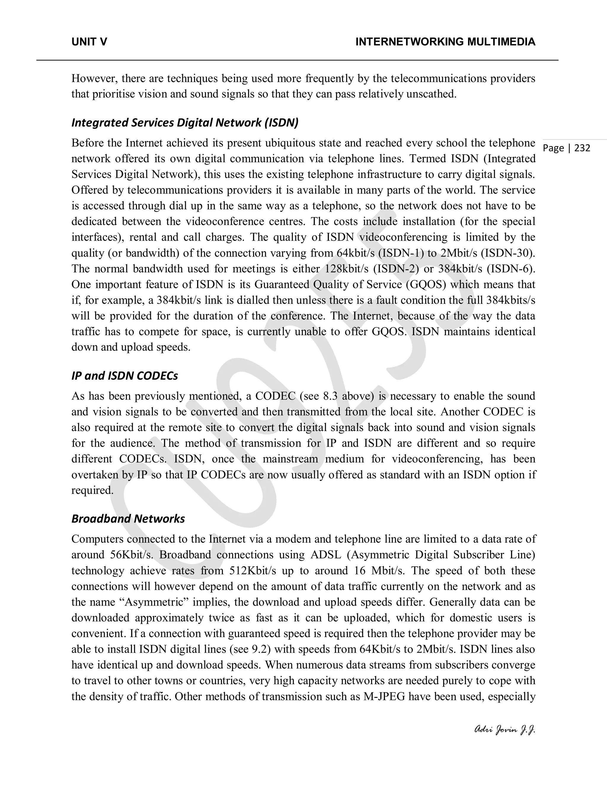 UNIT V INTERNETWORKING MULTIMEDIA
Adri Jovin J.J.
Page | 232
However, there are techniques being used more frequently by the telecommunications providers
that prioritise vision and sound signals so that they can pass relatively unscathed.
Integrated Services Digital Network (ISDN)
Before the Internet achieved its present ubiquitous state and reached every school the telephone
network offered its own digital communication via telephone lines. Termed ISDN (Integrated
Services Digital Network), this uses the existing telephone infrastructure to carry digital signals.
Offered by telecommunications providers it is available in many parts of the world. The service
is accessed through dial up in the same way as a telephone, so the network does not have to be
dedicated between the videoconference centres. The costs include installation (for the special
interfaces), rental and call charges. The quality of ISDN videoconferencing is limited by the
quality (or bandwidth) of the connection varying from 64kbit/s (ISDN-1) to 2Mbit/s (ISDN-30).
The normal bandwidth used for meetings is either 128kbit/s (ISDN-2) or 384kbit/s (ISDN-6).
One important feature of ISDN is its Guaranteed Quality of Service (GQOS) which means that
if, for example, a 384kbit/s link is dialled then unless there is a fault condition the full 384kbits/s
will be provided for the duration of the conference. The Internet, because of the way the data
traffic has to compete for space, is currently unable to offer GQOS. ISDN maintains identical
down and upload speeds.
IP and ISDN CODECs
As has been previously mentioned, a CODEC (see 8.3 above) is necessary to enable the sound
and vision signals to be converted and then transmitted from the local site. Another CODEC is
also required at the remote site to convert the digital signals back into sound and vision signals
for the audience. The method of transmission for IP and ISDN are different and so require
different CODECs. ISDN, once the mainstream medium for videoconferencing, has been
overtaken by IP so that IP CODECs are now usually offered as standard with an ISDN option if
required.
Broadband Networks
Computers connected to the Internet via a modem and telephone line are limited to a data rate of
around 56Kbit/s. Broadband connections using ADSL (Asymmetric Digital Subscriber Line)
technology achieve rates from 512Kbit/s up to around 16 Mbit/s. The speed of both these
connections will however depend on the amount of data traffic currently on the network and as
the name “Asymmetric” implies, the download and upload speeds differ. Generally data can be
downloaded approximately twice as fast as it can be uploaded, which for domestic users is
convenient. If a connection with guaranteed speed is required then the telephone provider may be
able to install ISDN digital lines (see 9.2) with speeds from 64Kbit/s to 2Mbit/s. ISDN lines also
have identical up and download speeds. When numerous data streams from subscribers converge
to travel to other towns or countries, very high capacity networks are needed purely to cope with
the density of traffic. Other methods of transmission such as M-JPEG have been used, especially
 