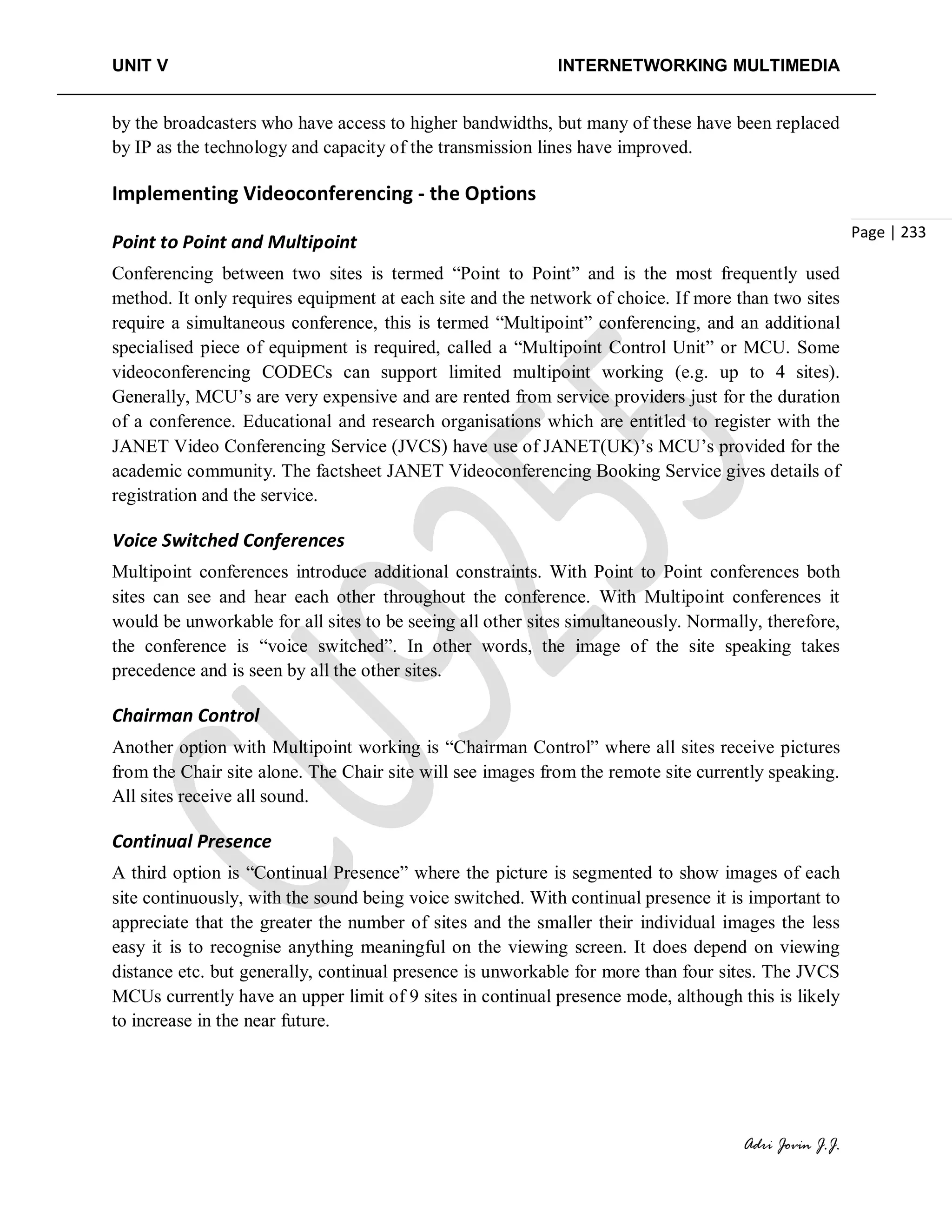 UNIT V INTERNETWORKING MULTIMEDIA
Adri Jovin J.J.
Page | 233
by the broadcasters who have access to higher bandwidths, but many of these have been replaced
by IP as the technology and capacity of the transmission lines have improved.
Implementing Videoconferencing - the Options
Point to Point and Multipoint
Conferencing between two sites is termed “Point to Point” and is the most frequently used
method. It only requires equipment at each site and the network of choice. If more than two sites
require a simultaneous conference, this is termed “Multipoint” conferencing, and an additional
specialised piece of equipment is required, called a “Multipoint Control Unit” or MCU. Some
videoconferencing CODECs can support limited multipoint working (e.g. up to 4 sites).
Generally, MCU’s are very expensive and are rented from service providers just for the duration
of a conference. Educational and research organisations which are entitled to register with the
JANET Video Conferencing Service (JVCS) have use of JANET(UK)’s MCU’s provided for the
academic community. The factsheet JANET Videoconferencing Booking Service gives details of
registration and the service.
Voice Switched Conferences
Multipoint conferences introduce additional constraints. With Point to Point conferences both
sites can see and hear each other throughout the conference. With Multipoint conferences it
would be unworkable for all sites to be seeing all other sites simultaneously. Normally, therefore,
the conference is “voice switched”. In other words, the image of the site speaking takes
precedence and is seen by all the other sites.
Chairman Control
Another option with Multipoint working is “Chairman Control” where all sites receive pictures
from the Chair site alone. The Chair site will see images from the remote site currently speaking.
All sites receive all sound.
Continual Presence
A third option is “Continual Presence” where the picture is segmented to show images of each
site continuously, with the sound being voice switched. With continual presence it is important to
appreciate that the greater the number of sites and the smaller their individual images the less
easy it is to recognise anything meaningful on the viewing screen. It does depend on viewing
distance etc. but generally, continual presence is unworkable for more than four sites. The JVCS
MCUs currently have an upper limit of 9 sites in continual presence mode, although this is likely
to increase in the near future.
 