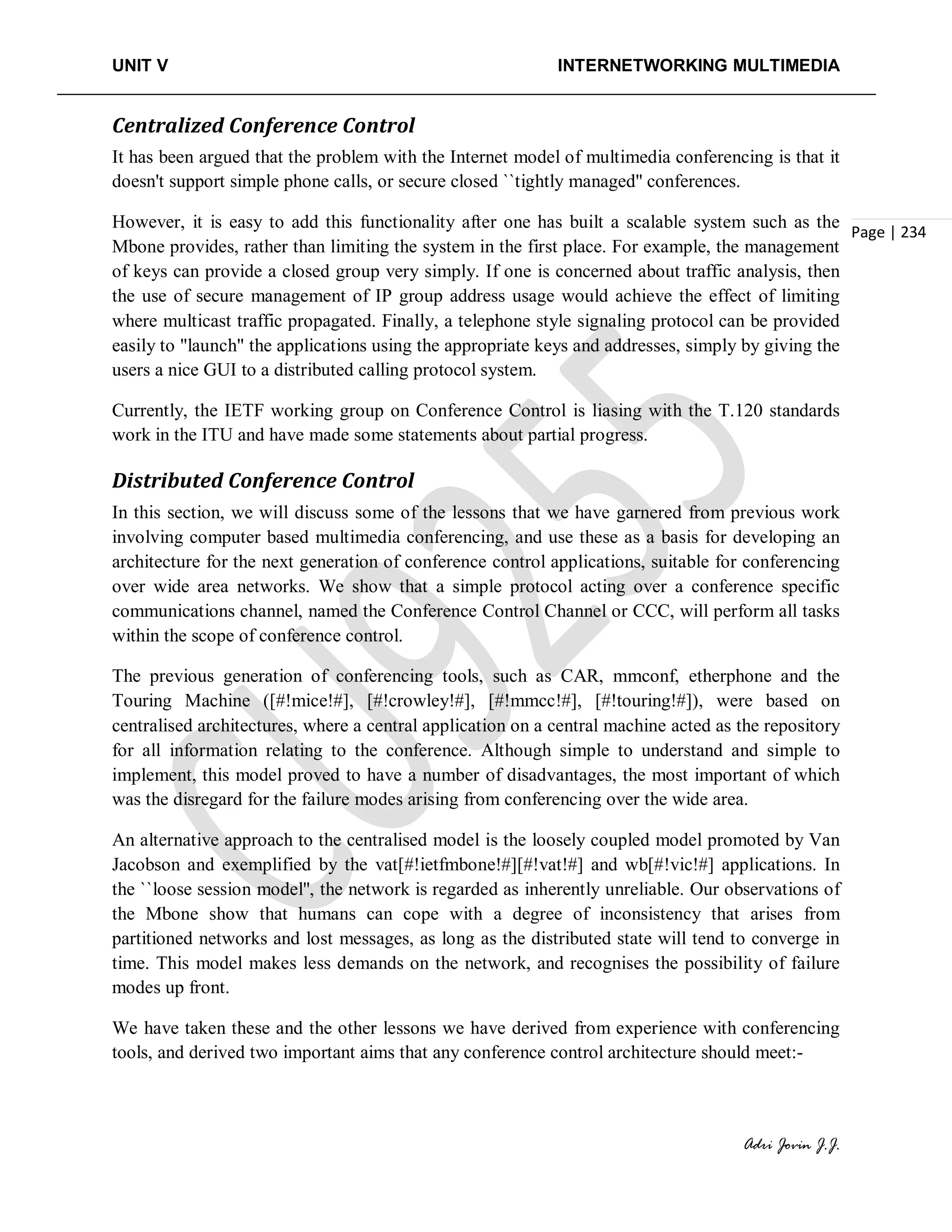 UNIT V INTERNETWORKING MULTIMEDIA
Adri Jovin J.J.
Page | 234
Centralized Conference Control
It has been argued that the problem with the Internet model of multimedia conferencing is that it
doesn't support simple phone calls, or secure closed ``tightly managed'' conferences.
However, it is easy to add this functionality after one has built a scalable system such as the
Mbone provides, rather than limiting the system in the first place. For example, the management
of keys can provide a closed group very simply. If one is concerned about traffic analysis, then
the use of secure management of IP group address usage would achieve the effect of limiting
where multicast traffic propagated. Finally, a telephone style signaling protocol can be provided
easily to "launch" the applications using the appropriate keys and addresses, simply by giving the
users a nice GUI to a distributed calling protocol system.
Currently, the IETF working group on Conference Control is liasing with the T.120 standards
work in the ITU and have made some statements about partial progress.
Distributed Conference Control
In this section, we will discuss some of the lessons that we have garnered from previous work
involving computer based multimedia conferencing, and use these as a basis for developing an
architecture for the next generation of conference control applications, suitable for conferencing
over wide area networks. We show that a simple protocol acting over a conference specific
communications channel, named the Conference Control Channel or CCC, will perform all tasks
within the scope of conference control.
The previous generation of conferencing tools, such as CAR, mmconf, etherphone and the
Touring Machine ([#!mice!#], [#!crowley!#], [#!mmcc!#], [#!touring!#]), were based on
centralised architectures, where a central application on a central machine acted as the repository
for all information relating to the conference. Although simple to understand and simple to
implement, this model proved to have a number of disadvantages, the most important of which
was the disregard for the failure modes arising from conferencing over the wide area.
An alternative approach to the centralised model is the loosely coupled model promoted by Van
Jacobson and exemplified by the vat[#!ietfmbone!#][#!vat!#] and wb[#!vic!#] applications. In
the ``loose session model'', the network is regarded as inherently unreliable. Our observations of
the Mbone show that humans can cope with a degree of inconsistency that arises from
partitioned networks and lost messages, as long as the distributed state will tend to converge in
time. This model makes less demands on the network, and recognises the possibility of failure
modes up front.
We have taken these and the other lessons we have derived from experience with conferencing
tools, and derived two important aims that any conference control architecture should meet:-
 