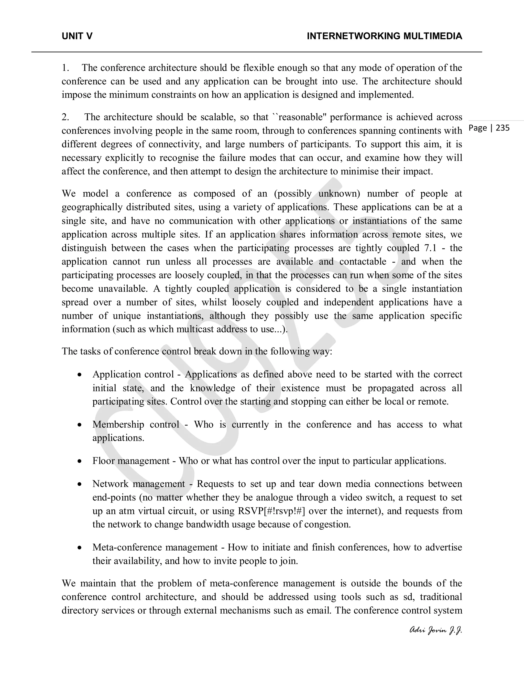 UNIT V INTERNETWORKING MULTIMEDIA
Adri Jovin J.J.
Page | 235
1. The conference architecture should be flexible enough so that any mode of operation of the
conference can be used and any application can be brought into use. The architecture should
impose the minimum constraints on how an application is designed and implemented.
2. The architecture should be scalable, so that ``reasonable'' performance is achieved across
conferences involving people in the same room, through to conferences spanning continents with
different degrees of connectivity, and large numbers of participants. To support this aim, it is
necessary explicitly to recognise the failure modes that can occur, and examine how they will
affect the conference, and then attempt to design the architecture to minimise their impact.
We model a conference as composed of an (possibly unknown) number of people at
geographically distributed sites, using a variety of applications. These applications can be at a
single site, and have no communication with other applications or instantiations of the same
application across multiple sites. If an application shares information across remote sites, we
distinguish between the cases when the participating processes are tightly coupled 7.1 - the
application cannot run unless all processes are available and contactable - and when the
participating processes are loosely coupled, in that the processes can run when some of the sites
become unavailable. A tightly coupled application is considered to be a single instantiation
spread over a number of sites, whilst loosely coupled and independent applications have a
number of unique instantiations, although they possibly use the same application specific
information (such as which multicast address to use...).
The tasks of conference control break down in the following way:
• Application control - Applications as defined above need to be started with the correct
initial state, and the knowledge of their existence must be propagated across all
participating sites. Control over the starting and stopping can either be local or remote.
• Membership control - Who is currently in the conference and has access to what
applications.
• Floor management - Who or what has control over the input to particular applications.
• Network management - Requests to set up and tear down media connections between
end-points (no matter whether they be analogue through a video switch, a request to set
up an atm virtual circuit, or using RSVP[#!rsvp!#] over the internet), and requests from
the network to change bandwidth usage because of congestion.
• Meta-conference management - How to initiate and finish conferences, how to advertise
their availability, and how to invite people to join.
We maintain that the problem of meta-conference management is outside the bounds of the
conference control architecture, and should be addressed using tools such as sd, traditional
directory services or through external mechanisms such as email. The conference control system
 