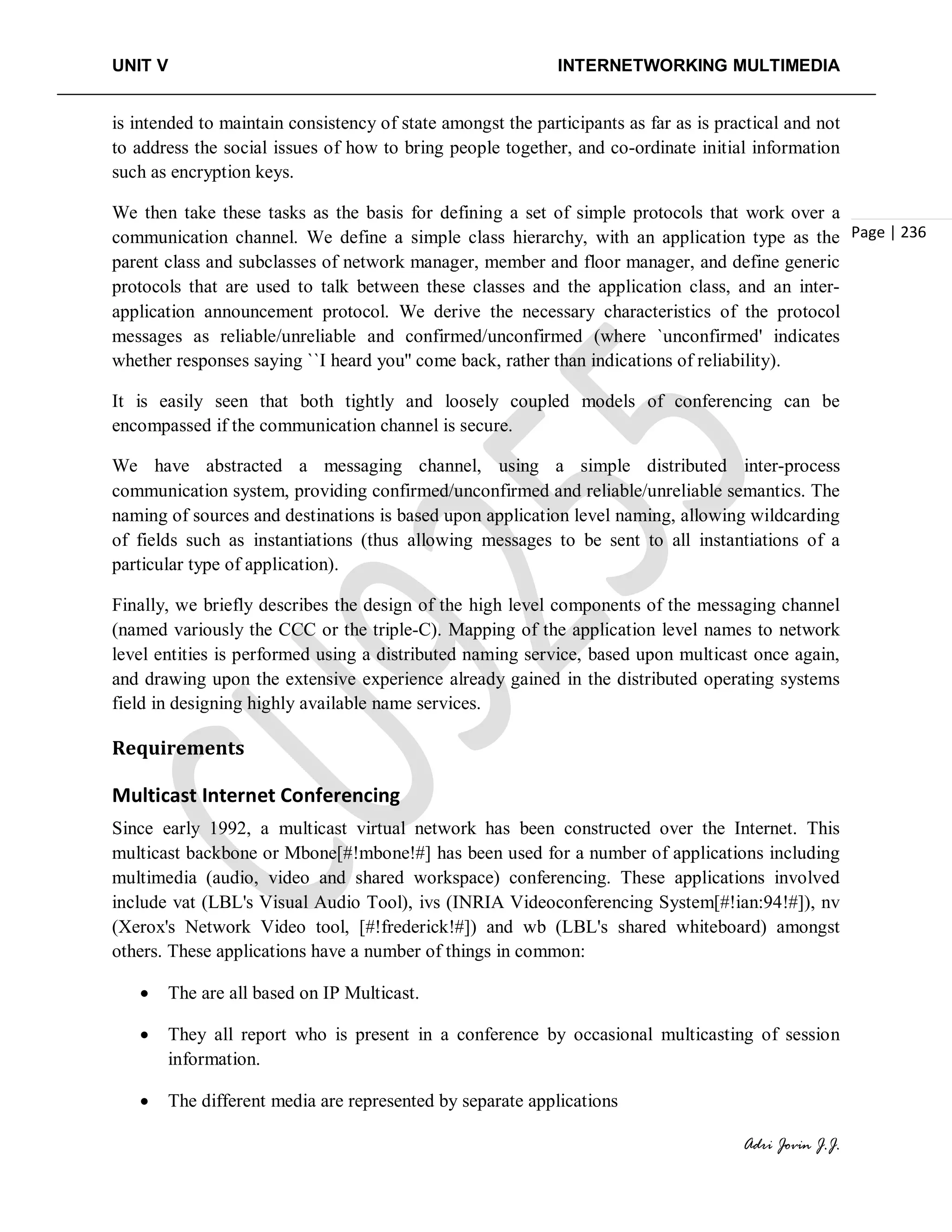 UNIT V INTERNETWORKING MULTIMEDIA
Adri Jovin J.J.
Page | 236
is intended to maintain consistency of state amongst the participants as far as is practical and not
to address the social issues of how to bring people together, and co-ordinate initial information
such as encryption keys.
We then take these tasks as the basis for defining a set of simple protocols that work over a
communication channel. We define a simple class hierarchy, with an application type as the
parent class and subclasses of network manager, member and floor manager, and define generic
protocols that are used to talk between these classes and the application class, and an inter-
application announcement protocol. We derive the necessary characteristics of the protocol
messages as reliable/unreliable and confirmed/unconfirmed (where `unconfirmed' indicates
whether responses saying ``I heard you'' come back, rather than indications of reliability).
It is easily seen that both tightly and loosely coupled models of conferencing can be
encompassed if the communication channel is secure.
We have abstracted a messaging channel, using a simple distributed inter-process
communication system, providing confirmed/unconfirmed and reliable/unreliable semantics. The
naming of sources and destinations is based upon application level naming, allowing wildcarding
of fields such as instantiations (thus allowing messages to be sent to all instantiations of a
particular type of application).
Finally, we briefly describes the design of the high level components of the messaging channel
(named variously the CCC or the triple-C). Mapping of the application level names to network
level entities is performed using a distributed naming service, based upon multicast once again,
and drawing upon the extensive experience already gained in the distributed operating systems
field in designing highly available name services.
Requirements
Multicast Internet Conferencing
Since early 1992, a multicast virtual network has been constructed over the Internet. This
multicast backbone or Mbone[#!mbone!#] has been used for a number of applications including
multimedia (audio, video and shared workspace) conferencing. These applications involved
include vat (LBL's Visual Audio Tool), ivs (INRIA Videoconferencing System[#!ian:94!#]), nv
(Xerox's Network Video tool, [#!frederick!#]) and wb (LBL's shared whiteboard) amongst
others. These applications have a number of things in common:
• The are all based on IP Multicast.
• They all report who is present in a conference by occasional multicasting of session
information.
• The different media are represented by separate applications
 