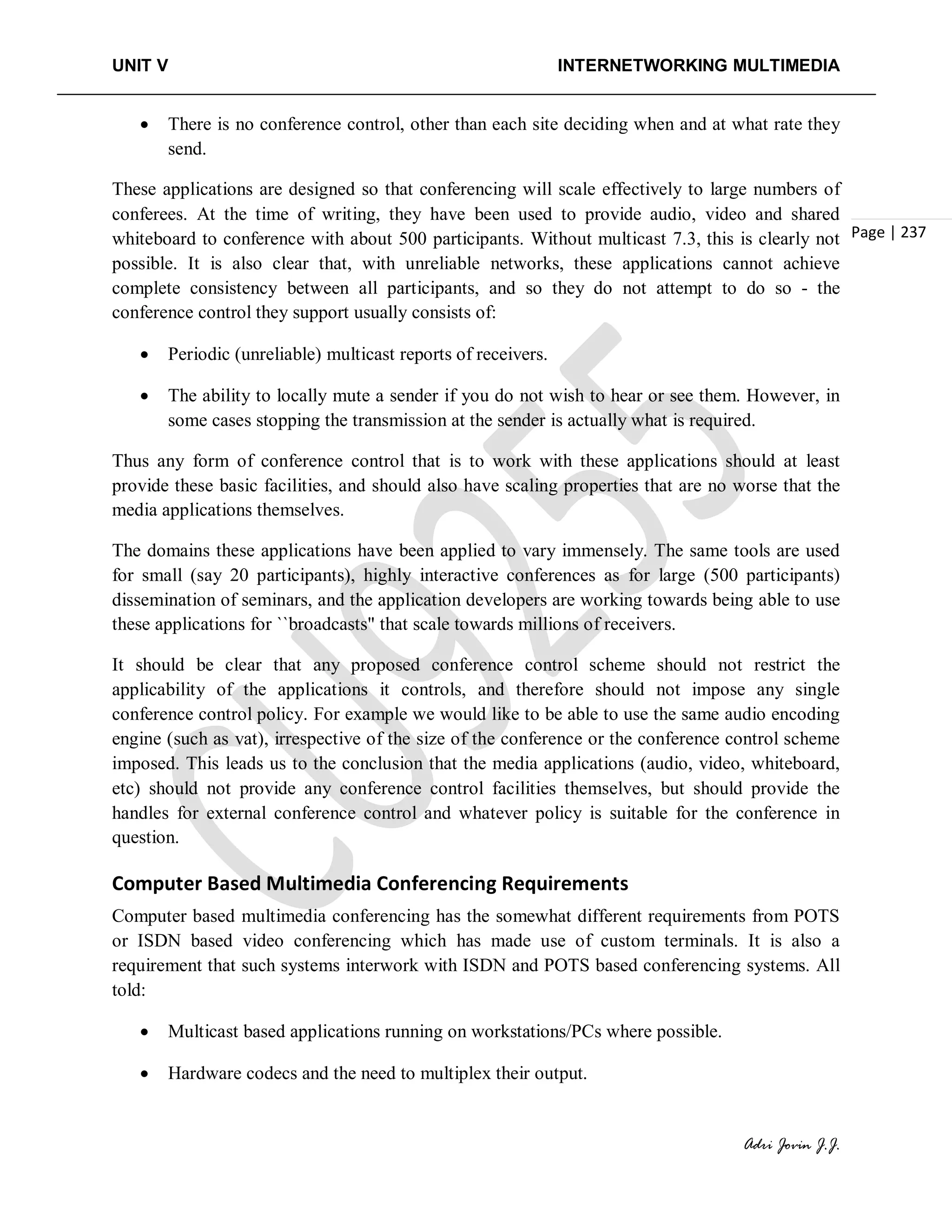 UNIT V INTERNETWORKING MULTIMEDIA
Adri Jovin J.J.
Page | 237
• There is no conference control, other than each site deciding when and at what rate they
send.
These applications are designed so that conferencing will scale effectively to large numbers of
conferees. At the time of writing, they have been used to provide audio, video and shared
whiteboard to conference with about 500 participants. Without multicast 7.3, this is clearly not
possible. It is also clear that, with unreliable networks, these applications cannot achieve
complete consistency between all participants, and so they do not attempt to do so - the
conference control they support usually consists of:
• Periodic (unreliable) multicast reports of receivers.
• The ability to locally mute a sender if you do not wish to hear or see them. However, in
some cases stopping the transmission at the sender is actually what is required.
Thus any form of conference control that is to work with these applications should at least
provide these basic facilities, and should also have scaling properties that are no worse that the
media applications themselves.
The domains these applications have been applied to vary immensely. The same tools are used
for small (say 20 participants), highly interactive conferences as for large (500 participants)
dissemination of seminars, and the application developers are working towards being able to use
these applications for ``broadcasts" that scale towards millions of receivers.
It should be clear that any proposed conference control scheme should not restrict the
applicability of the applications it controls, and therefore should not impose any single
conference control policy. For example we would like to be able to use the same audio encoding
engine (such as vat), irrespective of the size of the conference or the conference control scheme
imposed. This leads us to the conclusion that the media applications (audio, video, whiteboard,
etc) should not provide any conference control facilities themselves, but should provide the
handles for external conference control and whatever policy is suitable for the conference in
question.
Computer Based Multimedia Conferencing Requirements
Computer based multimedia conferencing has the somewhat different requirements from POTS
or ISDN based video conferencing which has made use of custom terminals. It is also a
requirement that such systems interwork with ISDN and POTS based conferencing systems. All
told:
• Multicast based applications running on workstations/PCs where possible.
• Hardware codecs and the need to multiplex their output.
 
