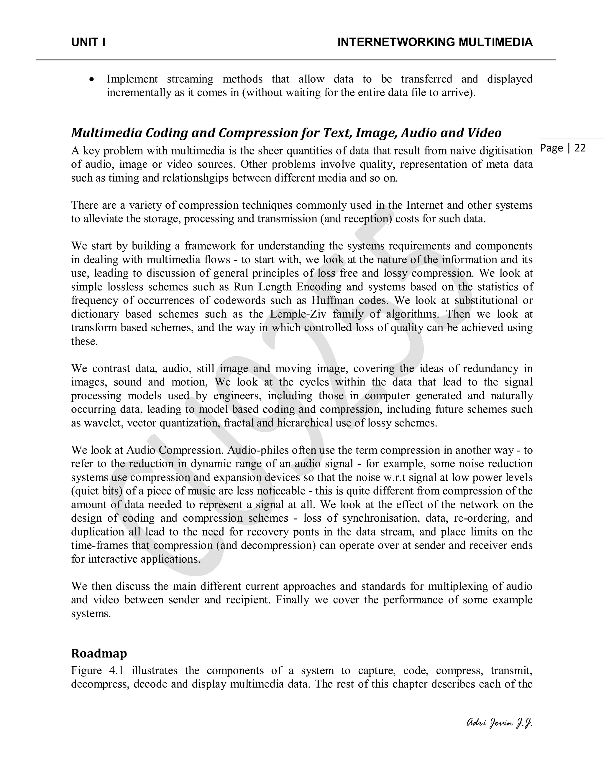 UNIT I INTERNETWORKING MULTIMEDIA
Adri Jovin J.J.
Page | 22
• Implement streaming methods that allow data to be transferred and displayed
incrementally as it comes in (without waiting for the entire data file to arrive).
Multimedia Coding and Compression for Text, Image, Audio and Video
A key problem with multimedia is the sheer quantities of data that result from naive digitisation
of audio, image or video sources. Other problems involve quality, representation of meta data
such as timing and relationshgips between different media and so on.
There are a variety of compression techniques commonly used in the Internet and other systems
to alleviate the storage, processing and transmission (and reception) costs for such data.
We start by building a framework for understanding the systems requirements and components
in dealing with multimedia flows - to start with, we look at the nature of the information and its
use, leading to discussion of general principles of loss free and lossy compression. We look at
simple lossless schemes such as Run Length Encoding and systems based on the statistics of
frequency of occurrences of codewords such as Huffman codes. We look at substitutional or
dictionary based schemes such as the Lemple-Ziv family of algorithms. Then we look at
transform based schemes, and the way in which controlled loss of quality can be achieved using
these.
We contrast data, audio, still image and moving image, covering the ideas of redundancy in
images, sound and motion, We look at the cycles within the data that lead to the signal
processing models used by engineers, including those in computer generated and naturally
occurring data, leading to model based coding and compression, including future schemes such
as wavelet, vector quantization, fractal and hierarchical use of lossy schemes.
We look at Audio Compression. Audio-philes often use the term compression in another way - to
refer to the reduction in dynamic range of an audio signal - for example, some noise reduction
systems use compression and expansion devices so that the noise w.r.t signal at low power levels
(quiet bits) of a piece of music are less noticeable - this is quite different from compression of the
amount of data needed to represent a signal at all. We look at the effect of the network on the
design of coding and compression schemes - loss of synchronisation, data, re-ordering, and
duplication all lead to the need for recovery ponts in the data stream, and place limits on the
time-frames that compression (and decompression) can operate over at sender and receiver ends
for interactive applications.
We then discuss the main different current approaches and standards for multiplexing of audio
and video between sender and recipient. Finally we cover the performance of some example
systems.
Roadmap
Figure 4.1 illustrates the components of a system to capture, code, compress, transmit,
decompress, decode and display multimedia data. The rest of this chapter describes each of the
 