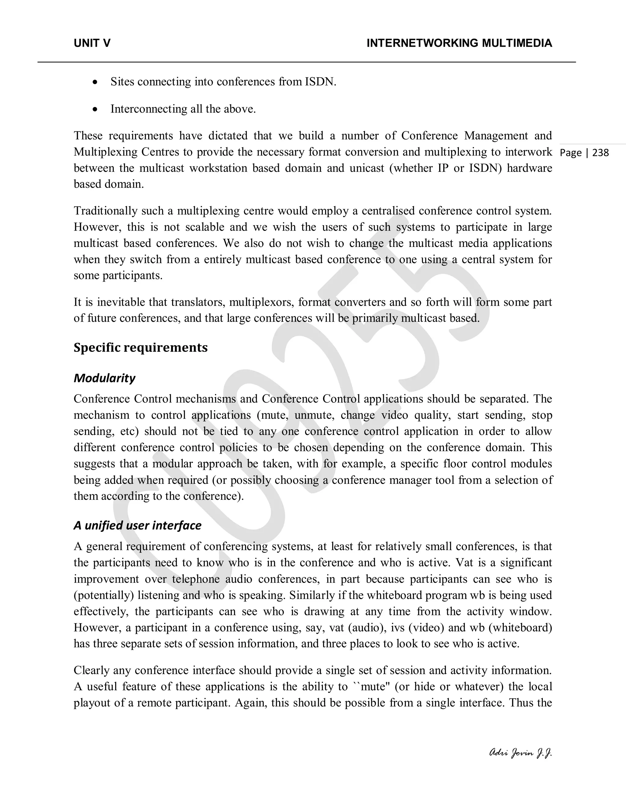 UNIT V INTERNETWORKING MULTIMEDIA
Adri Jovin J.J.
Page | 238
• Sites connecting into conferences from ISDN.
• Interconnecting all the above.
These requirements have dictated that we build a number of Conference Management and
Multiplexing Centres to provide the necessary format conversion and multiplexing to interwork
between the multicast workstation based domain and unicast (whether IP or ISDN) hardware
based domain.
Traditionally such a multiplexing centre would employ a centralised conference control system.
However, this is not scalable and we wish the users of such systems to participate in large
multicast based conferences. We also do not wish to change the multicast media applications
when they switch from a entirely multicast based conference to one using a central system for
some participants.
It is inevitable that translators, multiplexors, format converters and so forth will form some part
of future conferences, and that large conferences will be primarily multicast based.
Specific requirements
Modularity
Conference Control mechanisms and Conference Control applications should be separated. The
mechanism to control applications (mute, unmute, change video quality, start sending, stop
sending, etc) should not be tied to any one conference control application in order to allow
different conference control policies to be chosen depending on the conference domain. This
suggests that a modular approach be taken, with for example, a specific floor control modules
being added when required (or possibly choosing a conference manager tool from a selection of
them according to the conference).
A unified user interface
A general requirement of conferencing systems, at least for relatively small conferences, is that
the participants need to know who is in the conference and who is active. Vat is a significant
improvement over telephone audio conferences, in part because participants can see who is
(potentially) listening and who is speaking. Similarly if the whiteboard program wb is being used
effectively, the participants can see who is drawing at any time from the activity window.
However, a participant in a conference using, say, vat (audio), ivs (video) and wb (whiteboard)
has three separate sets of session information, and three places to look to see who is active.
Clearly any conference interface should provide a single set of session and activity information.
A useful feature of these applications is the ability to ``mute" (or hide or whatever) the local
playout of a remote participant. Again, this should be possible from a single interface. Thus the
 